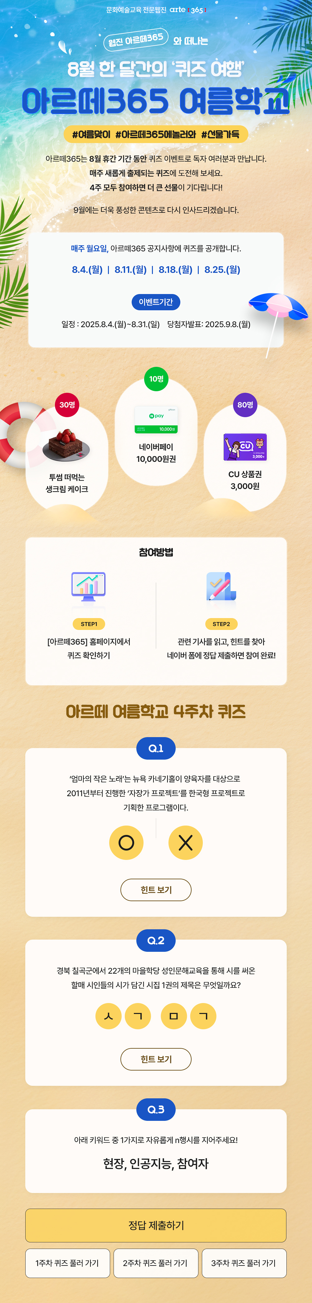 문화예술교육 전문웹진 arte [365]
    웹진 아르떼365 와 떠나는 8월 한 달간의 '퀴즈 여행'
    아르떼365 여름학교
    #여름맞이 #아르떼365에놀러와 #선물가득

    아르떼365는 8월 휴간 기간 동안 퀴즈 이벤트로 독자 여러분과 만납니다.
    매주 새롭게 출제되는 퀴즈에 도전해 보세요.
    4주 모두 참여하면 더 큰 선물이 기다립니다!
    
    9월에는 더욱 풍성한 콘텐츠로 다시 인사드리겠습니다.
    
    매주 월요일, 아르떼365 공지사항에 퀴즈를 공개합니다.
    8.4.(월) | 8.11.(월) | 8.18.(월) | 8.25.(월)

    이벤트기간
    일정 : 2025.8.4.(월)~8.31.(일)
    당첨자발표 : 2025.9.8.(월)

    30명 투썸 떠먹는 생크림 케이크
    10명 네이버페이 10,000원권
    80명 CU 상품권 3,000원

    참여방법
    STEP1
    [아르떼365] 홈페이지에서 퀴즈 확인하기
    STEP2
    관련 기사를 읽고, 힌트를 찾아 네이버 폼에 정답 제출하면 참여 완료!

    아르떼 여름학교 4주차 퀴즈
    Q.1
    ‘엄마의 작은 노래’는 뉴욕 카네기홀이 양육자를 대상으로 2011년부터 진행한 ‘자장가 프로젝트’를 한국형 프로젝트로 기획한 프로그램이다.
    O | X
    힌트 보기

    Q.2
    경북 칠곡군에서 22개의 마을학당 성인문해교육을 통해 시를 써온 할매 시인들의 시가 담긴 시집 1권의 제목은 무엇일까요?
    ㅅㄱ ㅁㄱ
    힌트 보기

    Q.3
    아래 키워드 중 1가지로 자유롭게 n행시를 지어주세요!
    현장, 인공지능, 참여자

    정답 제출하기
    1주차 퀴즈 풀러 가기
    2주차 퀴즈 풀러 가기
    3주차 퀴즈 풀러 가기