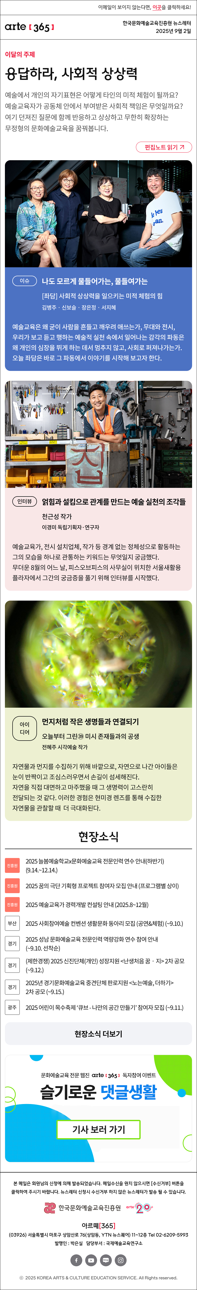 이메일이 보이지 않는다면, 이곳을 클릭하세요!
arte365 한국문화예술교육진흥원 뉴스레터 2025년 9월 2일

이달의 주제
응답하라, 사회적 상상력
예술에서 개인의 자기표현은 어떻게 타인의 미적 체험이 될까요? 예술교육자가 공동체 안에서 부여받은 사회적 책임은 무엇일까요? 여기 던져진 질문에 함께 반응하고 상상하고 무한히 확장하는 무정형의 문화예술교육을 꿈꿔봅니다.
편집노트 읽기

이슈   
나도 모르게 물들어가는, 물들여가는
[좌담] 사회적 상상력을 일으키는 미적 체험의 힘
김병주‧신보슬‧장은정‧서지혜
예술교육은 왜 굳이 사람을 흔들고 깨우려 애쓰는가, 무대와 전시, 우리가 보고 듣고 행하는 예술적 실천 속에서 일어나는 감각의 파동은 왜 개인의 심장을 뛰게 하는 데서 멈추지 않고, 사회로 퍼져나가는가. 오늘 좌담은 바로 그 파동에서 이야기를 시작해 보고자 한다.
인터뷰    
얽힘과 설킴으로 관계를 만드는 예술 실천의 조각들
천근성 작가
이경미 독립기획자·연구자
예술교육자, 전시 설치업체, 작가 등 경계 없는 정체성으로 활동하는 그의 모습을 하나로 관통하는 키워드는 무엇일지 궁금했다. 무더운 8월의 어느 날, 피스오브피스의 사무실이 위치한 서울새활용플라자에서 그간의 궁금증을 풀기 위해 인터뷰를 시작했다.
아이디어   
먼지처럼 작은 생명들과 연결되기
오늘부터 그린㊴ 미시 존재들과의 공생
전혜주 시각예술 작가
자연물과 먼지를 수집하기 위해 바깥으로, 자연으로 나간 아이들은 눈이 반짝이고 조심스러우면서 손길이 섬세해진다. 자연을 직접 대면하고 마주했을 때 그 생명력이 고스란히 전달되는 것 같다. 이러한 경험은 현미경 렌즈를 통해 수집한 자연물을 관찰할 때 더 극대화된다.

현장소식
진흥원 2025 늘봄예술학교x문화예술교육 전문인력 연수 안내하반기 9.14.~12.14.
진흥원 2025 꿈의 극단 기획형 프로젝트 참여자 모집 안내 프로그램별 상이
진흥원 2025 예술교육가 경력개발 컨설팅 안내 2025.8~12월
부산 2025 사회참여예술 컨벤션 생활문화 동아리 모집 공연&체험 ~9.10.
경기 2025 성남 문화예술교육 전문인력 역량강화 연수 참여 안내 ~9.10. 선착순
경기 제한경쟁 2025 신진단체개인 성장지원 난생처음 꿈‧지 2차 공모 ~9.12.
경기 2025년 경기문화예술교육 중견단체 판로지원 노는예술, 더하기 2차 공모 ~9.15.
광주 2025 어린이 목수축제 ‘큐브 - 나만의 공간 만들기’ 참여자 모집 ~9.11.
현장소식 더보기

문화예술교육 전문 웹진 arte365 독자참여 이벤트
슬기로운 댓글생활
기사 보러 가기

arte365 본 메일은 회원님의 신청에 의해 발송되었습니다. 메일 수신을 원치 않으시면 수신거부 버튼을 클릭하여 주시기 바랍니다. 뉴스레터 신청시 수신거부 하지 않은 뉴스레터가 발송될 수 있습니다.
한국문화예술교육진흥원 arte20+
아르떼365
03926 서울특별시 마포구 상암산로 76 상암동, YTN 뉴스퀘어 11~12층 Tel 02-6209-5993
발행인: 박은실 담당부서: 국제예술교육연구소
페이스북 바로가기 유튜브 바로가기 블로그 바로가기 인스타 바로가기
ⓒ2025 KOREA ARTS & CULTURE EDUCATION SERVICE. All Right reserved