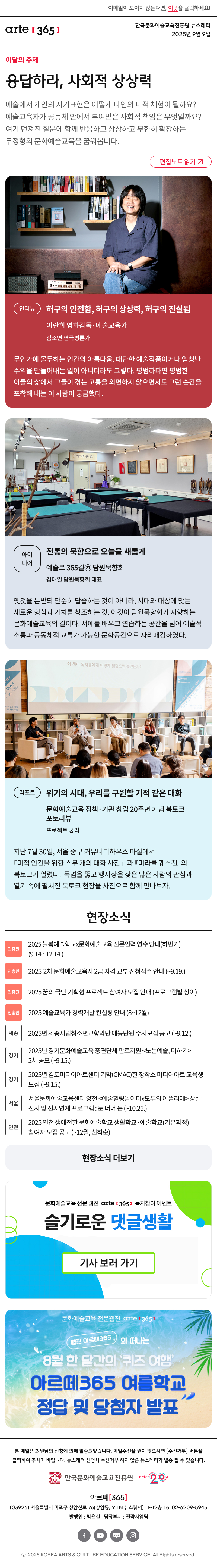 이메일이 보이지 않는다면, 이곳을 클릭하세요!
arte365 한국문화예술교육진흥원 뉴스레터 2025년 9월 9일

이달의 주제
응답하라, 사회적 상상력
예술에서 개인의 자기표현은 어떻게 타인의 미적 체험이 될까요? 예술교육자가 공동체 안에서 부여받은 사회적 책임은 무엇일까요? 여기 던져진 질문에 함께 반응하고 상상하고 무한히 확장하는 무정형의 문화예술교육을 꿈꿔봅니다.
편집노트 읽기

인터뷰    
허구의 안전함, 허구의 상상력, 허구의 진실됨
이란희 영화감독·예술교육가 
김소연 연극평론가
무언가에 몰두하는 인간의 아름다움. 대단한 예술작품이거나 엄청난 수익을 만들어내는 일이 아니더라도 그렇다. 평범하다면 평범한 이들의 삶에서 그들이 겪는 고통을 외면하지 않으면서도 그런 순간을 포착해 내는 이 사람이 궁금했다.
아이디어    
전통의 묵향으로 오늘을 새롭게
예술로 365길㉑ 담원묵향회
김대일 담원묵향회 대표
옛것을 본받되 단순히 답습하는 것이 아니라, 시대와 대상에 맞는 새로운 형식과 가치를 창조하는 것. 이것이 담원묵향회가 지향하는 문화예술교육의 길이다. 서예를 배우고 연습하는 공간을 넘어 예술적 소통과 공동체적 교류가 가능한 문화공간으로 자리매김하였다. 
리포트   
위기의 시대, 우리를 구원할 기적 같은 대화
문화예술교육 정책·기관 창립 20주년 기념 북토크 포토리뷰
프로젝트 궁리
지난 7월 30일, 서울 중구 커뮤니티하우스 마실에서 미적 인간을 위한 스무 개의 대화 사전』과 『미라클 퀘스천』의 북토크가 열렸다. 폭염을 뚫고 행사장을 찾은 많은 사람의 관심과 열기 속에 펼쳐진 북토크 현장을 사진으로 함께 만나보자. 

현장소식
진흥원 2025 늘봄예술학교x문화예술교육 전문인력 연수 안내하반기 9.14.~12.14.
진흥원 2025-2차 문화예술교육사 2급 자격 교부 신청접수 안내 ~9.19.
진흥원 2025 꿈의 극단 기획형 프로젝트 참여자 모집 안내 프로그램별 상이
진흥원 2025 예술교육가 경력개발 컨설팅 안내 8~12월 운영
세종 2025년 세종시립청소년교향악단 예능단원 수시모집 공고 ~9.12.
경기 2025년 경기문화예술교육 중견단체 판로지원 노는예술, 더하기 2차 공모 ~9.15.
경기 2025년 김포미디어아트센터 기막GMAC힌 창작소 미디어아트 교육생 모집 ~9.15.
서울 서울문화예술교육센터 양천 예술힐링놀이터x모두의 아뜰리에 상설 전시 및 전시연계 프로그램 : 눈 너머 눈 ~10.25.
인천 2025 인천 생애전환 문화예술학교 생활학교·예술학교기본과정 참여자 모집 공고 ~12월, 선착순
현장소식 더보기

문화예술교육 전문 웹진 arte365 독자참여 이벤트
슬기로운 댓글생활
기사 보러 가기

문화예술교육 전문웹진 arte [365]
웹진 아르떼 365 와 떠나는
8월 한 달간의 '퀴즈 여행'
아르떼365 여름학교
정답 및 당첨자 발표

arte365 본 메일은 회원님의 신청에 의해 발송되었습니다. 메일 수신을 원치 않으시면 수신거부 버튼을 클릭하여 주시기 바랍니다. 뉴스레터 신청시 수신거부 하지 않은 뉴스레터가 발송될 수 있습니다.
한국문화예술교육진흥원 arte20+
아르떼365
03926 서울특별시 마포구 상암산로 76 상암동, YTN 뉴스퀘어 11~12층 Tel 02-6209-5945
발행인: 박은실 담당부서: 전략사업팀
페이스북 바로가기 유튜브 바로가기 블로그 바로가기 인스타 바로가기
ⓒ2025 KOREA ARTS & CULTURE EDUCATION SERVICE. All Right reserved