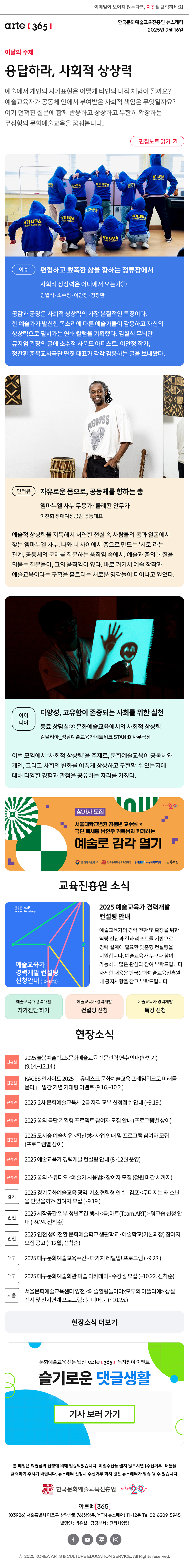 이메일이 보이지 않는다면, 이곳을 클릭하세요!
arte365 한국문화예술교육진흥원 뉴스레터 2025년 9월 16일

이달의 주제
응답하라, 사회적 상상력
예술에서 개인의 자기표현은 어떻게 타인의 미적 체험이 될까요? 예술교육자가 공동체 안에서 부여받은 사회적 책임은 무엇일까요? 여기 던져진 질문에 함께 반응하고 상상하고 무한히 확장하는 무정형의 문화예술교육을 꿈꿔봅니다.
편집노트 읽기

이슈 
편협하고 뾰족한 삶을 향하는 정류장에서
사회적 상상력은 어디에서 오는가① 
김월식·소수정·이안정·정창환
공감과 공명은 사회적 상상력의 가장 본질적인 특징이다. 한 예술가가 발신한 목소리에 다른 예술가들이 감응하고 자신의 상상력으로 펼쳐가는 연쇄 칼럼을 기획했다. 김월식 무늬만뮤지엄 관장의 글에 소수정 사운드 아티스트, 이안정 작가, 정찬환 충북교사극단 딴짓 대표가 각각 감응하는 글을 보내왔다.
인터뷰    
자유로운 몸으로, 공동체를 향하는 춤
엠마누엘 사누 무용가·쿨레칸 안무가 
이진희 장애여성공감 공동대표
예술적 상상력을 지독해서 처연한 현실 속 사람들의 몸과 얼굴에서 찾는 엠마누엘 사누. 나와 너 사이에서 춤으로 만드는 ‘서로’라는 관계, 공동체의 문제를 질문하는 움직임 속에서, 예술과 춤의 본질을 되묻는 질문들이, 그의 움직임이 있다. 바로 거기서 예술 창작과 예술교육이라는 구획을 흩트리는 새로운 영감들이 피어나고 있었다.
아이디어   
다양성, 고유함이 존중되는 사회를 위한 실천
동료 상담실② 문화예술교육에서의 사회적 상상력
김율리아_성남예술교육가네트워크 STAN:D 사무국장
이번 모임에서 ‘사회적 상상력’을 주제로, 문화예술교육이 공동체와 개인, 그리고 사회의 변화를 어떻게 상상하고 구현할 수 있는지에 대해 다양한 경험과 관점을 공유하는 자리를 가졌다.

arte20+
참가자 모집
서울대학교병원 김붕년 교수님 X 극단 북새통 남인우 감독님과 함께하는
예술로 감각 열기
문화체육관광부 | 한국문화예술교육진흥원 | SNUH 서울대학교병원 | 북새통

진흥원 소식
ArtE
Academy
예술교육가
경력개발 컨설팅
신청안내 (10~12월)
문화체육관광부 | 한국문화예술교육진흥원 | arte20+
2025 예술교육가 경력개발 컨설팅 안내
예술교육가의 경력 전환 및 확장을 위한 역량 진단과 결과 리포트를 기반으로 경력 설계에 필요한 맞춤형 컨설팅을 지원합니다. 예술교육가 누구나 참여 가능하니 많은 관심과 참여 부탁드립니다. 자세한 내용은 한국문화예술교육진흥원 내 공지사항을 참고 부탁드립니다.
예술교육가 경력개발 자가진단 하기
예술교육가 경력개발 컨설팅 신청
예술교육가 경력개발 특강 신청

현장소식
진흥원 2025 늘봄예술학교x문화예술교육 전문인력 연수 안내하반기 9.14.~12.14.
진흥원 KACES 인사이트 2025 『유네스코 문화예술교육 프레임워크로 미래를 묻다』  발간 기념 기대평 이벤트 9.16.~10.2.
진흥원 2025-2차 문화예술교육사 2급 자격 교부 신청접수 안내 ~9.19.
진흥원 2025 꿈의 극단 기획형 프로젝트 참여자 모집 안내 프로그램별 상이
진흥원 2025 도시숲 예술치유 확산형 사업 안내 및 프로그램 참여자 모집 프로그램별 상이
진흥원 2025 예술교육가 경력개발 컨설팅 안내 8~12월 운영
진흥원 2025 꿈의 스튜디오 예술가 사용법 참여자 모집 정원 마감 시까지
경기 2025 경기문화예술교육 광역-기초 협력형 연수 - 김포 두더지는 왜 소년을 만났을까? 참여자 모집 ~9.19.
인천 2025 시작공간 일부 청년주간 행사 틈:아트Team:ART 워크숍 신청 안내 ~9.24. 선착순
인천 2025 인천 생애전환 문화예술학교 생활학교·예술학교기본과정 참여자 모집 공고 ~12월, 선착순
대구 2025 대구문화예술교육주간 - 다가치 레벨업! 프로그램 ~9.28.
대구 2025 대구문화예술회관 미술 아카데미 - 수강생 모집 ~10.22. 선착순
서울 서울문화예술교육센터 양천 예술힐링놀이터x모두의 아뜰리에 상설 전시 및 전시연계 프로그램 : 눈 너머 눈 ~10.25.
현장소식 더보기

문화예술교육 전문 웹진 arte365 독자참여 이벤트
슬기로운 댓글생활
기사 보러 가기

문화예술교육 전문웹진 arte [365]
웹진 아르떼 365 와 떠나는
8월 한 달간의 '퀴즈 여행'
아르떼365 여름학교
정답 및 당첨자 발표

arte365 본 메일은 회원님의 신청에 의해 발송되었습니다. 메일 수신을 원치 않으시면 수신거부 버튼을 클릭하여 주시기 바랍니다. 뉴스레터 신청시 수신거부 하지 않은 뉴스레터가 발송될 수 있습니다.
한국문화예술교육진흥원 arte20+
아르떼365
03926 서울특별시 마포구 상암산로 76 상암동, YTN 뉴스퀘어 11~12층 Tel 02-6209-5945
발행인: 박은실 담당부서: 전략사업팀
페이스북 바로가기 유튜브 바로가기 블로그 바로가기 인스타 바로가기
ⓒ2025 KOREA ARTS & CULTURE EDUCATION SERVICE. All Right reserved