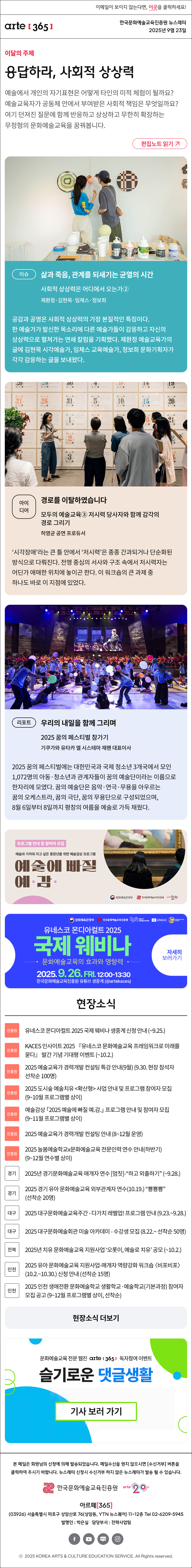이메일이 보이지 않는다면, 이곳을 클릭하세요!
arte365 한국문화예술교육진흥원 뉴스레터 2025년 9월 23일

이달의 주제
응답하라, 사회적 상상력
예술에서 개인의 자기표현은 어떻게 타인의 미적 체험이 될까요? 예술교육자가 공동체 안에서 부여받은 사회적 책임은 무엇일까요? 여기 던져진 질문에 함께 반응하고 상상하고 무한히 확장하는 무정형의 문화예술교육을 꿈꿔봅니다.
편집노트 읽기

이슈 
삶과 죽음, 관계를 되새기는 균열의 시간
사회적 상상력은 어디에서 오는가②
제환정·김현묵·임체스·정보희
공감과 공명은 사회적 상상력의 가장 본질적인 특징이다. 한 예술가가 발신한 목소리에 다른 예술가들이 감응하고 자신의 상상력으로 펼쳐가는 연쇄 칼럼을 기획했다. 제환정 예술교육가의 글에 김현묵 시각예술가, 임체스 교육예술가, 정보희 문화기획자가 각각 감응하는 글을 보내왔다.
아이디어   
경로를 이탈하였습니다
모두의 예술교육③ 저시력 당사자와 함께 감각의 경로 그리기 
허영균 공연 프로듀서
‘시각장애’라는 큰 틀 안에서 ‘저시력’은 종종 간과되거나 단순화된 방식으로 다뤄진다. 전맹 중심의 서사와 구조 속에서 저시력자는 어딘가 애매한 위치에 놓이곤 한다. 이 워크숍의 큰 과제 중 하나도 바로 이 지점에 있었다.
리포트  
우리의 내일을 함께 그리며
2025 꿈의 페스티벌 참가기
기쿠가와 유타카 엘 시스테마 재팬 대표이사
2025 꿈의 페스티벌에는 대한민국과 국제 청소년 3개국에서 모인 1,072명의 아동·청소년과 관계자들이 꿈의 예술단이라는 이름으로 한자리에 모였다. 꿈의 예술단은 음악·연극·무용을 아우르는 꿈의 오케스트라, 꿈의 극단, 꿈의 무용단으로 구성되었으며, 8월 6일부터 8일까지 평창의 여름을 예술로 가득 채웠다.

프로그램 안내 및 참여자 모집
예술과 가까워 지고 싶은 중장년을 위한 예술감상 프로그램
예술에 빠질 예 감
문화체육관광부
한국문화예술교육진흥원
arte20+

문화체육관광부
한국문화예술교육진흥원
대한민국 문화예술교육 축제
unesco
MONDIACULT 25 ESPANA
유네스코 모디아컬트 2025
국제 웨비나
문화예술교육의 효과와 영향력
2025.9.26.FRI. 12:00-13:30
한국문화예술교육진흥원 유튜브 생중계 (@artekaces)
자세히 보러가기

현장소식
진흥원 유네스코 몬디아컬트 2025 국제 웨비나 생중계 신청 안내 ~9.25
진흥원 KACES 인사이트 2025 『유네스코 문화예술교육 프레임워크로 미래를 묻다』 발간 기념 기대평 이벤트 ~10.2.
진흥원 2025 예술교육가 경력개발 컨설팅 특강 안내9월 9.30. 현장 참석자 선착순 100명
진흥원 2025 도시숲 예술치유 확산형 사업 안내 및 프로그램 참여자 모집 9~10월 프로그램별 상이
진흥원 예술감상 「2025 예술에 빠질 예.감.」 프로그램 안내 및 참여자 모집 9~11월 프로그램별 상이
진흥원 2025 예술교육가 경력개발 컨설팅 안내 8~12월 운영
진흥원 2025 늘봄예술학교x문화예술교육 전문인력 연수 안내하반기 9~12월 연수별 상이
경기 2025년 경기문화예술교육 매개자 연수 멈칫-“하고 외출하기” ~9.28.
경기 2025 경기 유아 문화예술교육 외부관계자 연수10.19. “뿅뿅뿅” 선착순 20명
대구 2025 대구문화예술교육주간 - 다가치 레벨업! 프로그램 안내 9.23.~9.28.
대구 2025 대구문화예술회관 미술 아카데미 - 수강생 모집 8.22.~ 선착순 50명
전북 2025년 치유 문화예술교육 지원사업 ‘오롯이, 예술로 치유’ 공모 ~10.2.
인천 2025 유아 문화예술교육 지원사업-매개자 역량강화 워크숍 비포비포 10.2.~10.30. 신청 안내 선착순 15명
인천 2025 인천 생애전환 문화예술학교 생활학교·예술학교기본과정 참여자 모집 공고 9~12월 프로그램별 상이, 선착순
현장소식 더보기

문화예술교육 전문 웹진 arte365 독자참여 이벤트
슬기로운 댓글생활
기사 보러 가기

문화예술교육 전문웹진 arte [365]
웹진 아르떼 365 와 떠나는
8월 한 달간의 '퀴즈 여행'
아르떼365 여름학교
정답 및 당첨자 발표

arte365 본 메일은 회원님의 신청에 의해 발송되었습니다. 메일 수신을 원치 않으시면 수신거부 버튼을 클릭하여 주시기 바랍니다. 뉴스레터 신청시 수신거부 하지 않은 뉴스레터가 발송될 수 있습니다.
한국문화예술교육진흥원 arte20+
아르떼365
03926 서울특별시 마포구 상암산로 76 상암동, YTN 뉴스퀘어 11~12층 Tel 02-6209-5945
발행인: 박은실 담당부서: 전략사업팀
페이스북 바로가기 유튜브 바로가기 블로그 바로가기 인스타 바로가기
ⓒ2025 KOREA ARTS & CULTURE EDUCATION SERVICE. All Right reserved