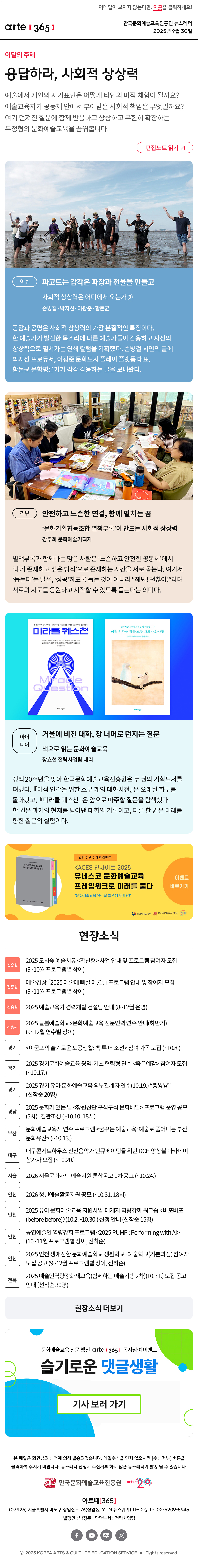 이메일이 보이지 않는다면, 이곳을 클릭하세요!
arte365 한국문화예술교육진흥원 뉴스레터 2025년 9월 30일

이달의 주제
응답하라, 사회적 상상력
예술에서 개인의 자기표현은 어떻게 타인의 미적 체험이 될까요? 예술교육자가 공동체 안에서 부여받은 사회적 책임은 무엇일까요? 여기 던져진 질문에 함께 반응하고 상상하고 무한히 확장하는 무정형의 문화예술교육을 꿈꿔봅니다.
편집노트 읽기

이슈 
파고드는 감각은 파장과 전율을 만들고
사회적 상상력은 어디에서 오는가③
손병걸·박지선·이광준·함돈균
공감과 공명은 사회적 상상력의 가장 본질적인 특징이다. 한 예술가가 발신한 목소리에 다른 예술가들이 감응하고 자신의 상상력으로 펼쳐가는 연쇄 칼럼을 기획했다. 손병걸 시인의 글에 박지선 프로듀서, 이광준 문화도시 플레이 플랫폼 대표, 함돈균 문학평론가가 각각 감응하는 글을 보내왔다.
리뷰   
안전하고 느슨한 연결, 함께 펼치는 꿈
‘문화기획협동조합 별책부록’이 만드는 사회적 상상력 
강주희 문화예술기획자
별책부록과 함께하는 많은 사람은 ‘느슨하고 안전한 공동체’에서 ‘내가 존재하고 싶은 방식’으로 존재하는 시간을 서로 돕는다. 여기서 ‘돕는다’는 말은, ‘성공’하도록 돕는 것이 아니라 “해봐! 괜찮아!”라며 서로의 시도를 응원하고 시작할 수 있도록 돕는다는 의미다.
아이디어  
거울에 비친 대화, 창 너머로 던지는 질문
책으로 읽는 문화예술교육
장효선 전략사업팀 대리
정책 20주년을 맞아 한국문화예술교육진흥원은 두 권의 기획도서를 펴냈다. 『미적 인간을 위한 스무 개의 대화사전』은 오래된 화두를 돌아봤고, 『미라클 퀘스천』은 앞으로 마주할 질문을 탐색했다. 한 권은 과거와 현재를 담아낸 대화의 기록이고, 다른 한 권은 미래를 향한 질문의 실험이다.

발간 기념 기대평 이벤트
KACES 인사이트 2025
유네스코 문화예술교육
프레임워크로 미래를 묻다
문화예술교육 영감을 발견해 보세요!
이벤트 바로가기
문화체육관광부
한국문화예술교육진흥원
arte20+

현장소식
진흥원 2025 도시숲 예술치유 확산형 사업 안내 및 프로그램 참여자 모집 9~10월 프로그램별 상이
진흥원 예술감상 「2025 예술에 빠질 예.감.」 프로그램 안내 및 참여자 모집 9~11월 프로그램별 상이
진흥원 2025 예술교육가 경력개발 컨설팅 안내 8~12월 운영
진흥원 2025 늘봄예술학교x문화예술교육 전문인력 연수 안내하반기 9~12월 연수별 상이
경기 이군포의 슬기로운 도공생활: 빽 투 더 조선 참여 가족 모집 ~10.8.
경기 2025 경기문화예술교육 광역-기초 협력형 연수 좋은예감 참여자 모집 ~10.17.
경기 2025 경기 유아 문화예술교육 외부관계자 연수10.19. “뿅뿅뿅” 선착순 20명
경남 2025 문화가 있는 날 창원산단 구석구석 문화배달 프로그램 운영 공모3차_경관조성 ~10.10. 18시
부산 문화예술교육사 연수 프로그램 꿈꾸는 예술교육: 예술로 풀어내는 부산문화유산 ~10.13.
대구 대구콘서트하우스 신진음악가 인큐베이팅을 위한 DCH 앙상블 아카데미 참가자 모집 ~10.20.
서울 2026 서울문화재단 예술지원 통합공모 1차 공고 ~10.24.
인천 2026 청년예술활동지원 공모 ~10.31. 18시
인천 2025 유아 문화예술교육 지원사업-매개자 역량강화 워크숍 비포비포before before 10.2.~10.30. 신청 안내 선착순 15명
인천 공연예술인 역량강화 프로그램 2025 PUMP : Performing with AI 10~11월 프로그램별 상이, 선착순
인천 2025 인천 생애전환 문화예술학교 생활학교·예술학교기본과정 참여자 모집 공고 9~12월 프로그램별 상이, 선착순
전북 2025 예술인역량강화재교육함께하는 예술기행 2차10.31. 모집 공고 안내 선착순 30명
현장소식 더보기

문화예술교육 전문 웹진 arte365 독자참여 이벤트
슬기로운 댓글생활
기사 보러 가기

arte365 본 메일은 회원님의 신청에 의해 발송되었습니다. 메일 수신을 원치 않으시면 수신거부 버튼을 클릭하여 주시기 바랍니다. 뉴스레터 신청시 수신거부 하지 않은 뉴스레터가 발송될 수 있습니다.
한국문화예술교육진흥원 arte20+
아르떼365
03926 서울특별시 마포구 상암산로 76 상암동, YTN 뉴스퀘어 11~12층 Tel 02-6209-5945
발행인: 박창준 담당부서: 전략사업팀
페이스북 바로가기 유튜브 바로가기 블로그 바로가기 인스타 바로가기
ⓒ2025 KOREA ARTS & CULTURE EDUCATION SERVICE. All Right reserved