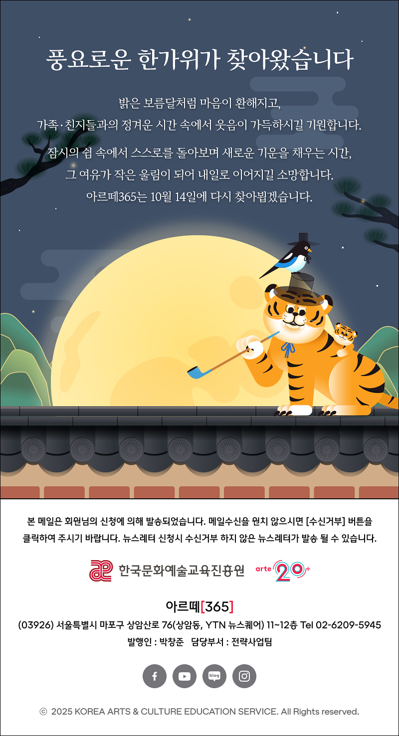 풍요로운 한가위가 찾아왔습니다.

밝은 보름달처럼 마음이 환해지고,
가족·친지들과의 정겨운 시간 속에서 웃음이 가득하시길 기원합니다.

잠시의 쉼 속에서 스스로를 돌아보며 새로운 기운을 채우는 시간,
그 여유가 작은 울림이 되어 내일로 이어지길 소망합니다.
아르떼365는 10월 14일에 다시 찾아뵙겠습니다.

arte365 본 메일은 회원님의 신청에 의해 발송되었습니다. 메일 수신을 원치 않으시면 수신거부 버튼을 클릭하여 주시기 바랍니다. 뉴스레터 신청시 수신거부 하지 않은 뉴스레터가 발송될 수 있습니다.
한국문화예술교육진흥원 arte20+
아르떼365
03926 서울특별시 마포구 상암산로 76 상암동, YTN 뉴스퀘어 11~12층 Tel 02-6209-5945
발행인: 박창준 담당부서: 전략사업팀
페이스북 바로가기 유튜브 바로가기 블로그 바로가기 인스타 바로가기
ⓒ2025 KOREA ARTS & CULTURE EDUCATION SERVICE. All Right reserved