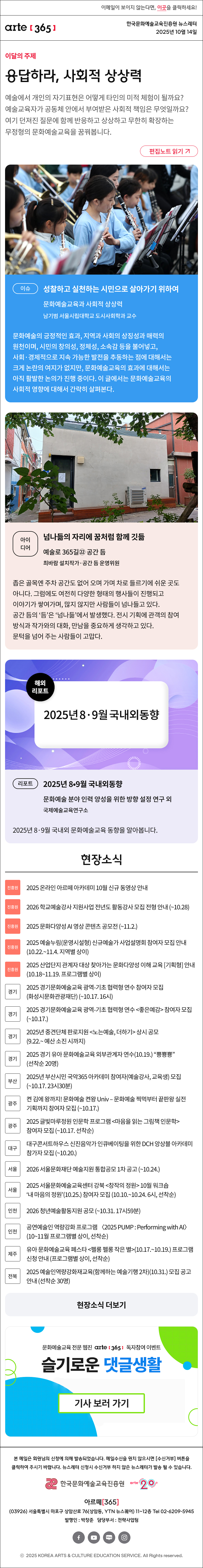 이메일이 보이지 않는다면, 이곳을 클릭하세요!
arte365 한국문화예술교육진흥원 뉴스레터 2025년 10월 14일

이달의 주제
응답하라, 사회적 상상력
예술에서 개인의 자기표현은 어떻게 타인의 미적 체험이 될까요? 예술교육자가 공동체 안에서 부여받은 사회적 책임은 무엇일까요? 여기 던져진 질문에 함께 반응하고 상상하고 무한히 확장하는 무정형의 문화예술교육을 꿈꿔봅니다.
편집노트 읽기

이슈 
성찰하고 실천하는 시민으로 살아가기 위하여
문화예술교육과 사회적 상상력
남기범 서울시립대학교 도시사회학과 교수
문화예술의 긍정적인 효과, 지역과 사회의 상징성과 매력의 원천이며, 시민의 창의성, 정체성, 소속감 등을 불어넣고, 사회·경제적으로 지속 가능한 발전을 추동하는 점에 대해서는 크게 논란의 여지가 없지만, 문화예술교육의 효과에 대해서는 아직 활발한 논의가 진행 중이다. 이 글에서는 문화예술교육의 사회적 영향에 대해서 간략히 살펴본다.
아이디어  
넘나듦의 자리에 꿈처럼 함께 깃듦
예술로 365길㉒ 공간 듬 
최바람 설치작가·공간 듬 운영위원
좁은 골목엔 주차 공간도 없어 오며 가며 차로 들르기에 쉬운 곳도 아니다. 그럼에도 여전히 다양한 형태의 행사들이 진행되고 이야기가 쌓여가며, 많지 않지만 사람들이 넘나들고 있다. 공간 듬의 ‘듬’은 ‘넘나듦’에서 발생했다. 전시 기획에 관객의 참여 방식과 작가와의 대화, 만남을 중요하게 생각하고 있다. 문턱을 넘어 주는 사람들이 고맙다. 
리포트 
2025년 8•9월 국내외동향
문화예술 분야 인력 양성을 위한 방향 설정 연구 외
국제예술교육연구소
2025년 8·9월 국내외 문화예술교육 동향을 알아봅니다.

현장소식
진흥원 2025 온라인 아르떼 아카데미 10월 신규 동영상 안내
진흥원 2026 학교예술강사 지원사업 전년도 활동강사 모집 전형 안내 ~10.28
진흥원 2025 문화다양성 AI 영상 콘텐츠 공모전 ~11.2.
진흥원 2025 예술누림운영시설형 신규예술가 사업설명회 참여자 모집 안내 10.22.~11.4. 지역별 상이
진흥원 2025 산업단지 관계자 대상 찾아가는 문화다양성 이해 교육 기획형 안내 10.18~11.19. 프로그램별 상이
경기 2025 경기문화예술교육 광역-기초 협력형 연수 참여자 모집화성시문화관광재단 ~10.17. 16시
경기 2025 경기문화예술교육 광역-기초 협력형 연수 좋은예감 참여자 모집 ~10.17.
경기 2025년 중견단체 판로지원 노는예술, 더하기 상시 공모 9.22.~ 예산 소진 시까지
경기 2025 경기 유아 문화예술교육 외부관계자 연수10.19. “뿅뿅뿅” 선착순 20명
부산 2025년 부산시민 국악365 아카데미 참여자예술강사, 교육생 모집 ~10.17. 23시 반
광주 켠 김에 왕까지! 문화예술 켠왕 Univ – 문화예술 찍먹부터 끝판왕 실전기획까지 참여자 모집 ~10.17.
광주 2025 글빛마루정원 인문학 프로그램 마음을 읽는 그림책 인문학 참여자 모집 ~10.17. 선착순
대구 대구콘서트하우스 신진음악가 인큐베이팅을 위한 DCH 앙상블 아카데미 참가자 모집 ~10.20.
서울 2026 서울문화재단 예술지원 통합공모 1차 공고 ~10.24.
서울 2025 서울문화예술교육센터 강북 창작의 정원 10월 워크숍 ‘내 마음의 정원’10.25. 참여자 모집 10.10.~10.24. 6시, 선착순
인천 2026 청년예술활동지원 공모 ~10.31. 17시59분
인천 공연예술인 역량강화 프로그램 〈2025 PUMP : Performing with AI〉 10~11월 프로그램별 상이, 선착순
제주 유아 문화예술교육 페스타 펠롱 펠롱 작은 별10.17.~10.19. 프로그램 신청 안내 프로그램별 상이, 선착순
전북 2025 예술인역량강화재교육함께하는 예술기행 2차10.31. 모집 공고 안내 선착순 30명
현장소식 더보기

문화예술교육 전문 웹진 arte365 독자참여 이벤트
슬기로운 댓글생활
기사 보러 가기

arte365 본 메일은 회원님의 신청에 의해 발송되었습니다. 메일 수신을 원치 않으시면 수신거부 버튼을 클릭하여 주시기 바랍니다. 뉴스레터 신청시 수신거부 하지 않은 뉴스레터가 발송될 수 있습니다.
한국문화예술교육진흥원 arte20+
아르떼365
03926 서울특별시 마포구 상암산로 76 상암동, YTN 뉴스퀘어 11~12층 Tel 02-6209-5945
발행인: 박창준 담당부서: 전략사업팀
페이스북 바로가기 유튜브 바로가기 블로그 바로가기 인스타 바로가기
ⓒ2025 KOREA ARTS & CULTURE EDUCATION SERVICE. All Right reserved