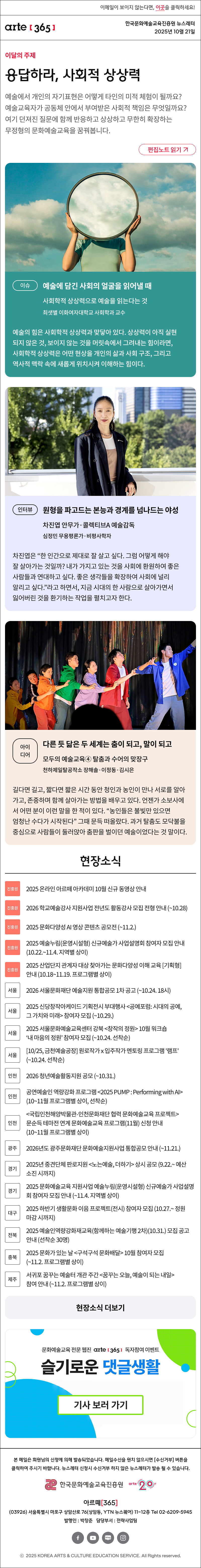 이메일이 보이지 않는다면, 이곳을 클릭하세요!
arte365 한국문화예술교육진흥원 뉴스레터 2025년 10월 21일

이달의 주제
응답하라, 사회적 상상력
예술에서 개인의 자기표현은 어떻게 타인의 미적 체험이 될까요? 예술교육자가 공동체 안에서 부여받은 사회적 책임은 무엇일까요? 여기 던져진 질문에 함께 반응하고 상상하고 무한히 확장하는 무정형의 문화예술교육을 꿈꿔봅니다.
편집노트 읽기

이슈 
예술에 담긴 사회의 얼굴을 읽어낼 때
사회학적 상상력으로 예술을 읽는다는 것
최샛별 이화여자대학교 사회학과 교수
예술의 힘은 사회학적 상상력과 맞닿아 있다. 상상력이 아직 실현되지 않은 것, 보이지 않는 것을 머릿속에서 그려내는 힘이라면, 사회학적 상상력은 어떤 현상을 개인의 삶과 사회 구조, 그리고 역사적 맥락 속에 새롭게 위치시켜 이해하는 힘이다.
인터뷰 
원형을 파고드는 본능과 경계를 넘나드는 야성
차진엽 안무가·콜렉티브A 예술감독
심정민 무용평론가·비평사학자
차진엽은 “한 인간으로 제대로 잘 살고 싶다. 그럼 어떻게 해야 잘 살아가는 것일까? 내가 가지고 있는 것을 사회에 환원하여 좋은 사람들과 연대하고 싶다. 좋은 생각들을 확장하여 사회에 널리 알리고 싶다.”라고 하면서, 지금 시대의 한 사람으로 살아가면서 잃어버린 것을 환기하는 작업을 펼치고자 한다.
아이디어  
다른 듯 닮은 두 세계는 춤이 되고, 말이 되고
모두의 예술교육④ 탈춤과 수어의 맞장구
천하제일탈공작소 장해솔·이정동·김시은 
길다면 길고, 짧다면 짧은 시간 동안 청인과 농인이 만나 서로를 알아가고, 존중하며 함께 살아가는 방법을 배우고 있다. 언젠가 소보사에서 어떤 분이 이런 말을 한 적이 있다. “농인들은 불빛만 있으면 엄청난 수다가 시작된다” 그때 문득 떠올랐다. 과거 탈춤도 모닥불을 중심으로 사람들이 둘러앉아 춤판을 벌이던 예술이었다는 것 말이다. 

현장소식
진흥원 2025 온라인 아르떼 아카데미 10월 신규 동영상 안내
진흥원 2026 학교예술강사 지원사업 전년도 활동강사 모집 전형 안내 ~10.28
진흥원 2025 문화다양성 AI 영상 콘텐츠 공모전 ~11.2.
진흥원 2025 예술누림운영시설형 신규예술가 사업설명회 참여자 모집 안내 10.22.~11.4. 지역별 상이
진흥원 2025 산업단지 관계자 대상 찾아가는 문화다양성 이해 교육 기획형 안내 10.18~11.19. 프로그램별 상이
서울 2026 서울문화재단 예술지원 통합공모 1차 공고 ~10.24. 18시
서울 2025 신당창작아케이드 기획전시 부대행사 공예포럼: 시대의 공예, 그 가치와 미래 참여자 모집 ~10.29.
서울 2025 서울문화예술교육센터 강북 창작의 정원 10월 워크숍 ‘내 마음의 정원’ 참여자 모집 ~10.24. 선착순
서울 10/25, 금천예술공장 원로작가 x 입주작가 멘토링 프로그램 '램프' ~10.24. 선착순
인천 2026 청년예술활동지원 공모 ~10.31.
인천 공연예술인 역량강화 프로그램 2025 PUMP : Performing with AI 10~11월 프로그램별 상이, 선착순
인천 국립인천해양박물관-인천문화재단 협력 문화예술교육 프로젝트 문순득 테마전 연계 문화예술교육 프로그램11월 신청 안내 10~11월 프로그램별 상이
광주 2026년도 광주문화재단 문화예술지원사업 통합공모 안내 ~11.21.
경기 2025년 중견단체 판로지원 노는예술, 더하기 상시 공모 9.22.~ 예산 소진 시까지
경기 2025 문화예술교육 지원사업 예술누림운영시설형 신규예술가 사업설명회 참여자 모집 안내 ~11.4. 지역별 상이
대구 2025 하반기 생활문화 이음 프로젝트전시 참여자 모집 10.27.~ 정원 마감 시까지
전북 2025 예술인역량강화재교육함께하는 예술기행 2차10.31. 모집 공고 안내 선착순 30명
충북 2025 문화가 있는 날 구석구석 문화배달 10월 참여자 모집 ~11.2. 프로그램별 상이
제주 서귀포 꿈꾸는 예술터 개관 주간 꿈꾸는 오늘, 예술이 되는 내일 참여 안내 ~11.2. 프로그램별 상이
현장소식 더보기

문화예술교육 전문 웹진 arte365 독자참여 이벤트
슬기로운 댓글생활
기사 보러 가기

arte365 본 메일은 회원님의 신청에 의해 발송되었습니다. 메일 수신을 원치 않으시면 수신거부 버튼을 클릭하여 주시기 바랍니다. 뉴스레터 신청시 수신거부 하지 않은 뉴스레터가 발송될 수 있습니다.
한국문화예술교육진흥원 arte20+
아르떼365
03926 서울특별시 마포구 상암산로 76 상암동, YTN 뉴스퀘어 11~12층 Tel 02-6209-5945
발행인: 박창준 담당부서: 전략사업팀
페이스북 바로가기 유튜브 바로가기 블로그 바로가기 인스타 바로가기
ⓒ2025 KOREA ARTS & CULTURE EDUCATION SERVICE. All Right reserved