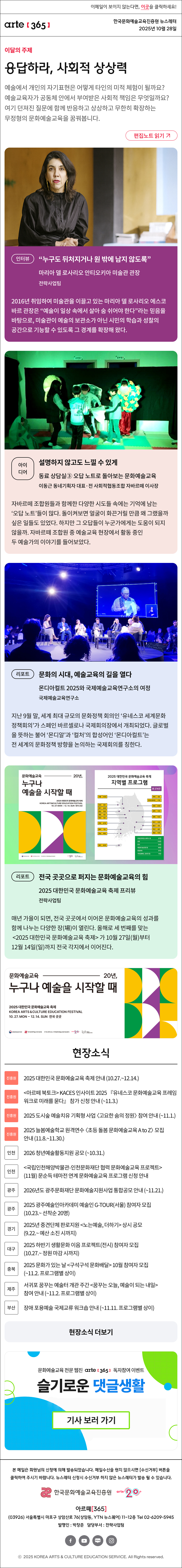 이메일이 보이지 않는다면, 이곳을 클릭하세요!
arte365 한국문화예술교육진흥원 뉴스레터 2025년 10월 28일

이달의 주제
응답하라, 사회적 상상력
예술에서 개인의 자기표현은 어떻게 타인의 미적 체험이 될까요? 예술교육자가 공동체 안에서 부여받은 사회적 책임은 무엇일까요? 여기 던져진 질문에 함께 반응하고 상상하고 무한히 확장하는 무정형의 문화예술교육을 꿈꿔봅니다.
편집노트 읽기

인터뷰 
“누구도 뒤처지거나 원 밖에 남지 않도록”
마리아 델 로사리오 안티오키아 미술관 관장
전략사업팀
2016년 취임하여 미술관을 이끌고 있는 마리아 델 로사리오 에스코바르 관장은 “예술이 일상 속에서 살아 숨 쉬어야 한다”라는 믿음을 바탕으로, 미술관이 예술의 보관소가 아닌 시민의 학습과 성찰의 공간으로 기능할 수 있도록 그 경계를 확장해 왔다.
아이디어
설명하지 않고도 느낄 수 있게
동료 상담실③ 오답 노트로 돌아보는 문화예술교육
이동근 동네기획자 대표·전 사회적협동조합 자바르떼 이사장
자바르떼 조합원들과 함께한 다양한 시도들 속에는 기억에 남는 ‘오답 노트’들이 많다. 돌이켜보면 얼굴이 화끈거릴 만큼 왜 그랬을까 싶은 일들도 있었다. 하지만 그 오답들이 누군가에게는 도움이 되지 않을까. 자바르떼 조합원 중 예술교육 현장에서 활동 중인 두 예술가의 이야기를 들어보았다.
리포트  
문화의 시대, 예술교육의 길을 열다
몬디아컬트 2025와 국제예술교육연구소의 여정
국제예술교육연구소
지난 9월 말, 세계 최대 규모의 문화정책 회의인 ‘유네스코 세계문화정책회의’가 스페인 바르셀로나 국제회의장에서 개최되었다. 글로벌을 뜻하는 불어 ‘몬디알’과 ‘컬처’의 합성어인 ‘몬디아컬트’는 전 세계의 문화정책 방향을 논의하는 국제회의를 칭한다.
리포트  
전국 곳곳으로 퍼지는 문화예술교육의 힘
2025 대한민국 문화예술교육 축제 프리뷰
전략사업팀
매년 가을이 되면, 전국 곳곳에서 이어온 문화예술교육의 성과를 함께 나누는 다양한 장(場)이 열린다. 올해로 세 번째를 맞는 2025 대한민국 문화예술교육 축제가 10월 27일(월)부터 12월 14일(일)까지 전국 각지에서 이어진다.

문화예술교육 20년,
누구나 예술을 시작할 때
2025 대한민국 문화예술교육 축제
KOREA ARTS & CULTURE EDUCATION FESTIVAL
10. 27. MON - 12. 14. SUN 전국 곳곳
문화체육관광부 한국문화예술교육진흥원 17개 광역시도 지역문화예술교육지원센터 arte20+ 대한민국 문화예술교육 축제

현장소식
진흥원 2025 대한민국 문화예술교육 축제 안내 10.27.~12.14.
진흥원 아르떼 북토크 KACES 인사이트 2025 『유네스코 문화예술교육 프레임워크로 미래를 묻다』 참가 신청 안내 ~11.3.
진흥원 2025 도시숲 예술치유 기획형 사업 고요한 숨의 정원 참여 안내 ~11.1.
진흥원 2025 늘봄예술학교 원격연수 초등 돌봄 문화예술교육 A to Z 모집 안내 11.8.~11.30.
인천 2026 청년예술활동지원 공모 ~10.31.
인천 국립인천해양박물관-인천문화재단 협력 문화예술교육 프로젝트11월 문순득 테마전 연계 문화예술교육 프로그램 신청 안내
광주 2026년도 광주문화재단 문화예술지원사업 통합공모 안내 ~11.21.
광주 2025 광주예술인아카데미 예술인 G-TOUR서울 참여자 모집 10.23.~ 선착순 20명
경기 2025년 중견단체 판로지원 노는예술, 더하기 상시 공모 9.22.~ 예산 소진 시까지
대구 2025 하반기 생활문화 이음 프로젝트전시 참여자 모집 10.27.~ 정원 마감 시까지
충북 2025 문화가 있는 날 구석구석 문화배달 10월 참여자 모집 ~11.2. 프로그램별 상이
제주 서귀포 꿈꾸는 예술터 개관 주간 꿈꾸는 오늘, 예술이 되는 내일 참여 안내 ~11.2. 프로그램별 상이
부산 장애 포용예술 국제교류 워크숍 안내 ~11.11. 프로그램별 상이
현장소식 더보기

문화예술교육 전문 웹진 arte365 독자참여 이벤트
슬기로운 댓글생활
기사 보러 가기

arte365 본 메일은 회원님의 신청에 의해 발송되었습니다. 메일 수신을 원치 않으시면 수신거부 버튼을 클릭하여 주시기 바랍니다. 뉴스레터 신청시 수신거부 하지 않은 뉴스레터가 발송될 수 있습니다.
한국문화예술교육진흥원 arte20+
아르떼365
03926 서울특별시 마포구 상암산로 76 상암동, YTN 뉴스퀘어 11~12층 Tel 02-6209-5945
발행인: 박창준 담당부서: 전략사업팀
페이스북 바로가기 유튜브 바로가기 블로그 바로가기 인스타 바로가기
ⓒ2025 KOREA ARTS & CULTURE EDUCATION SERVICE. All Right reserved