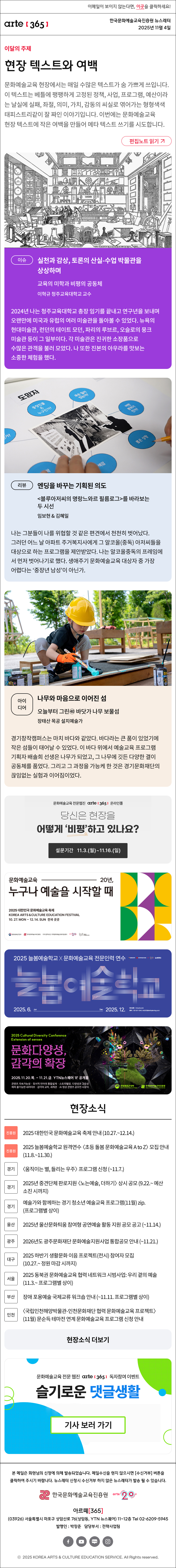 이메일이 보이지 않는다면, 이곳을 클릭하세요!
arte365 한국문화예술교육진흥원 뉴스레터 2025년 11월 4일

이달의 주제
현장 텍스트와 여백
문화예술교육 현장에서는 매일 수많은 텍스트가 숨 가쁘게 쓰입니다. 이 텍스트는 베틀에 팽팽하게 고정된 정책, 사업, 프로그램, 예산이라는 날실에 실패, 좌절, 의미, 가치, 감동의 씨실로 엮어가는 형형색색 태피스트리같이 잘 짜인 이야기입니다. 이번에는 문화예술교육 현장 텍스트에 작은 여백을 만들어 메타 텍스트 쓰기를 시도합니다.
편집노트 읽기

이슈
실천과 감상, 토론의 산실-수업 박물관을 상상하며
교육의 미학과 비평의 공동체 
이혁규 청주교육대학교 교수
2024년 나는 청주교육대학교 총장 임기를 끝내고 연구년을 보내며 오랜만에 미국과 유럽의 여러 미술관을 돌아볼 수 있었다. 뉴욕의 현대미술관, 런던의 테이트 모던, 파리의 루브르, 오슬로의 뭉크 미술관 등이 그 일부이다. 각 미술관은 진귀한 소장품으로 수많은 관객을 불러 모았다. 나 또한 진본의 아우라를 맛보는 소중한 체험을 했다.
리뷰
엔딩을 바꾸는 기획된 의도
<블루아저씨의 명랑느와르 필름로그>를 바라보는 두 시선
임보현 & 김혜일 
나는 그분들이 나를 위협할 것 같은 편견에서 천천히 벗어났다. 그러던 어느 날 아파트 주거복지사에게 그 알코올(중독) 아저씨들을 대상으로 하는 프로그램을 제안받았다. 나는 알코올중독의 프레임에서 먼저 벗어나기로 했다. 생애주기 문화예술교육 대상자 중 가장 어렵다는 ‘중장년 남성’이 아닌가. 
아이디어  
나무와 마음으로 이어진 섬
오늘부터 그린㊵ 바닷가 나무 보물섬
장태산 목공 설치예술가
경기창작캠퍼스는 마치 바다와 같았다. 바다라는 큰 품이 있었기에 작은 섬들이 태어날 수 있었다. 이 바다 위에서 예술교육 프로그램 기획자 배솔희 선생은 나무가 되었고, 그 나무에 깃든 다양한 결이 공동체를 품었다. 그리고 그 과정을 가능케 한 것은 경기문화재단의 끊임없는 실험과 이어짐이었다.

문화예술교육 전문웹진 arte [365] 온라인폴
당신은 현장을
어떻게 '비평'하고 있나요?
설문기간 11.3.(월)~11.16.(일)

문화예술교육 20년,
누구나 예술을 시작할 때
2025 대한민국 문화예술교육 축제
KOREA ARTS & CULTURE EDUCATION FESTIVAL
10.27.MON - 12.14. SUN 전국 곳곳
문화체육관광부 한국문화예술교육진흥원 17개 광역시도 지역문화예술교육지원센터 arte20+ 대한민국 문화예술교육 축제

2025 늘봄예술학교 X 문화예술교육 전문인력 연수
늘봄예술학교
2025. 6. Jun - Dec 2025. 12.
연수신청 hrd.arte.or.kr 문의 02-521-1240 / nb2025@withplanning.co.kr
문화체육관광부 한국문화예술교육진흥원 arte20+ 늘봄예술학교

2025 Cultural Diversity Conference
Extension of senses
문화다양성, 감각의 확장
2025.11.20.목. - 11.21.금. YTN뉴스퀘어 1F 공개홀
콘텐츠 지속가능성 · 정서적 언어의 통합설계 · 스토리텔링, 다양성과 고유성
예측 불가능한 내러티브 · 감각의 교차, 세계관 · AI 영상 콘텐츠 공모전 시상식
문화체육관광부 한국문화예술교육진흥원

현장소식
진흥원 2025 대한민국 문화예술교육 축제 안내 10.27.~12.14.
진흥원 2025 늘봄예술학교 원격연수 〈초등 돌봄 문화예술교육 A to Z〉 모집 안내 11.8.~11.30.
경기 〈움직이는 별, 들리는 우주〉 프로그램 신청 ~11.7.
경기 2025년 중견단체 판로지원 〈노는예술, 더하기〉 상시 공모 9.22.~ 예산 소진 시까지
경기 예술가와 함께하는 경기 청소년 예술교육 프로그램11월 zip. 프로그램별 상이
울산 2025년 울산문화틔움 참여형 공연예술 활동 지원 공모 공고 ~11.14.
광주 2026년도 광주문화재단 문화예술지원사업 통합공모 안내 ~11.21.
대구 2025 하반기 생활문화 이음 프로젝트전시 참여자 모집 10.27.~ 정원 마감 시까지
서울 2025 동북권 문화예술교육 협력 네트워크 시범사업: 우리 곁의 예술 11.3.~ 프로그램별 상이
부산 장애 포용예술 국제교류 워크숍 안내 ~11.11. 프로그램별 상이
인천 〈국립인천해양박물관-인천문화재단 협력 문화예술교육 프로젝트〉11월 문순득 테마전 연계 문화예술교육 프로그램 신청 안내
현장소식 더보기기

문화예술교육 전문 웹진 arte365 독자참여 이벤트
슬기로운 댓글생활
기사 보러 가기

arte365 본 메일은 회원님의 신청에 의해 발송되었습니다. 메일 수신을 원치 않으시면 수신거부 버튼을 클릭하여 주시기 바랍니다. 뉴스레터 신청시 수신거부 하지 않은 뉴스레터가 발송될 수 있습니다.
한국문화예술교육진흥원 arte20+
아르떼365
03926 서울특별시 마포구 상암산로 76 상암동, YTN 뉴스퀘어 11~12층 Tel 02-6209-5945
발행인: 박창준 담당부서: 전략사업팀
페이스북 바로가기 유튜브 바로가기 블로그 바로가기 인스타 바로가기
ⓒ2025 KOREA ARTS & CULTURE EDUCATION SERVICE. All Right reserved