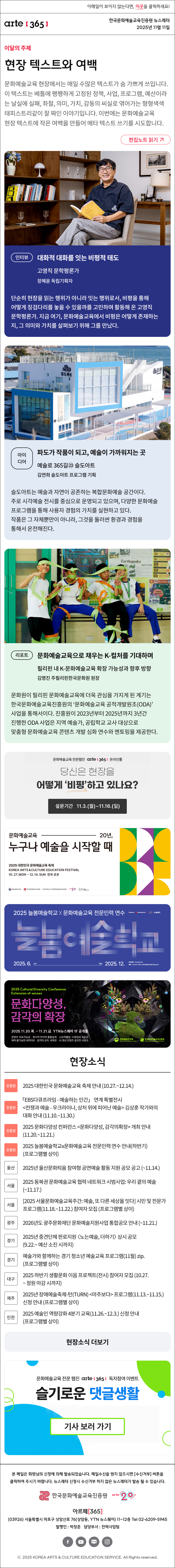 이메일이 보이지 않는다면, 이곳을 클릭하세요!
arte365 한국문화예술교육진흥원 뉴스레터 2025년 11월 11일

이달의 주제
현장 텍스트와 여백
문화예술교육 현장에서는 매일 수많은 텍스트가 숨 가쁘게 쓰입니다. 이 텍스트는 베틀에 팽팽하게 고정된 정책, 사업, 프로그램, 예산이라는 날실에 실패, 좌절, 의미, 가치, 감동의 씨실로 엮어가는 형형색색 태피스트리같이 잘 짜인 이야기입니다. 이번에는 문화예술교육 현장 텍스트에 작은 여백을 만들어 메타 텍스트 쓰기를 시도합니다.
편집노트 읽기

인터뷰
대화적 대화를 잇는 비평적 태도
고영직 문학평론가 
장혜윤 독립기획자 
단순히 현장을 읽는 행위가 아니라 잇는 행위로서, 비평을 통해 어떻게 징검다리를 놓을 수 있을까를 고민하며 활동해 온 고영직 문학평론가. 지금 여기, 문화예술교육에서 비평은 어떻게 존재하는지, 그 의미와 가치를 살펴보기 위해 그를 만났다.
아이디어
파도가 작품이 되고, 예술이 가까워지는 곳
예술로 365길㉓ 슬도아트 
김연희 슬도아트 프로그램 기획
슬도아트는 예술과 자연이 공존하는 복합문화예술 공간이다. 주로 시각예술 전시를 중심으로 운영되고 있으며, 다양한 문화예술 프로그램을 통해 사용자 경험의 가치를 실현하고 있다. 작품은 그 자체뿐만이 아니라, 그것을 둘러싼 환경과 경험을 통해서 온전해진다.
리포트 
문화예술교육으로 채우는 K-컬처를 기대하며
필리핀 내 K-문화예술교육 확장 가능성과 향후 방향
김명진 주필리핀한국문화원 원장
문화원이 필리핀 문화예술교육에 더욱 관심을 가지게 된 계기는 한국문화예술교육진흥원의 ‘문화예술교육 공적개발원조(ODA)’ 사업을 통해서이다. 진흥원이 2023년부터 2025년까지 3년간 진행한 ODA 사업은 지역 예술가, 공립학교 교사 대상으로 맞춤형 문화예술교육 콘텐츠 개발 심화 연수와 멘토링을 제공한다. 

문화예술교육 전문웹진 arte [365] 온라인폴
당신은 현장을
어떻게 '비평'하고 있나요?
설문기간 11.3.(월)~11.16.(일)

문화예술교육 20년,
누구나 예술을 시작할 때
2025 대한민국 문화예술교육 축제
KOREA ARTS & CULTURE EDUCATION FESTIVAL
10.27.MON - 12.14. SUN 전국 곳곳
문화체육관광부 한국문화예술교육진흥원 17개 광역시도 지역문화예술교육지원센터 arte20+ 대한민국 문화예술교육 축제

2025 늘봄예술학교 X 문화예술교육 전문인력 연수
늘봄예술학교
2025. 6. Jun - Dec 2025. 12.
연수신청 hrd.arte.or.kr 문의 02-521-1240 / nb2025@withplanning.co.kr
문화체육관광부 한국문화예술교육진흥원 arte20+ 늘봄예술학교

2025 Cultural Diversity Conference
Extension of senses
문화다양성, 감각의 확장
2025.11.20.목. - 11.21.금. YTN뉴스퀘어 1F 공개홀
콘텐츠 지속가능성 · 정서적 언어의 통합설계 · 스토리텔링, 다양성과 고유성
예측 불가능한 내러티브 · 감각의 교차, 세계관 · AI 영상 콘텐츠 공모전 시상식
문화체육관광부 한국문화예술교육진흥원

현장소식
진흥원 2025 대한민국 문화예술교육 축제 안내 10.27.~12.14.
진흥원 「EBS다큐프라임 - 예술하는 인간」 연계 특별전시 전쟁과 예술 - 우크라이나, 상처 위에 피어난 예술 김상훈 작가와의 대화 안내 11.10.~11.30.
진흥원 2025 문화다양성 컨퍼런스 문화다양성, 감각의확장 개최 안내 11.20.~11.21.
진흥원 2025 늘봄예술학교x문화예술교육 전문인력 연수 안내 하반기 프로그램별 상이
울산 2025년 울산문화틔움 참여형 공연예술 활동 지원 공모 공고 ~11.14.
서울 2025 동북권 문화예술교육 협력 네트워크 시범사업: 우리 곁의 예술 ~11.17.
서울 2025 서울문화예술교육주간: 예술, 또 다른 세상을 잇다 시민 및 전문가 프로그램 11.18.~11.22. 참여자 모집 프로그램별 상이
광주 2026년도 광주문화재단 문화예술지원사업 통합공모 안내 ~11.21.
경기 2025년 중견단체 판로지원 〈노는예술, 더하기〉 상시 공모 9.22.~ 예산 소진 시까지
경기 예술가와 함께하는 경기 청소년 예술교육 프로그램 11월 zip. 프로그램별 상이
대구 2025 하반기 생활문화 이음 프로젝트 전시 참여자 모집 10.27.~ 정원 마감 시까지
제주 2025년 장애예술축제-턴 TURN 마주보다 프로그램 11.13.~11.15. 신청 안내 프로그램별 상이
인천 2025 예술인 역량강화 4분기 교육 11.26.~12.3. 신청 안내 프로그램별 상이
현장소식 더보기기

문화예술교육 전문 웹진 arte365 독자참여 이벤트
슬기로운 댓글생활
기사 보러 가기

arte365 본 메일은 회원님의 신청에 의해 발송되었습니다. 메일 수신을 원치 않으시면 수신거부 버튼을 클릭하여 주시기 바랍니다. 뉴스레터 신청시 수신거부 하지 않은 뉴스레터가 발송될 수 있습니다.
한국문화예술교육진흥원 arte20+
아르떼365
03926 서울특별시 마포구 상암산로 76 상암동, YTN 뉴스퀘어 11~12층 Tel 02-6209-5945
발행인: 박창준 담당부서: 전략사업팀
페이스북 바로가기 유튜브 바로가기 블로그 바로가기 인스타 바로가기
ⓒ2025 KOREA ARTS & CULTURE EDUCATION SERVICE. All Right reserved