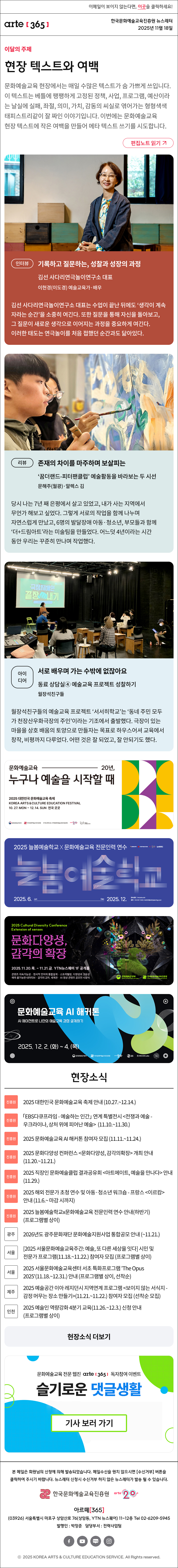 이메일이 보이지 않는다면, 이곳을 클릭하세요!
arte365 한국문화예술교육진흥원 뉴스레터 2025년 11월 18일

이달의 주제
현장 텍스트와 여백
문화예술교육 현장에서는 매일 수많은 텍스트가 숨 가쁘게 쓰입니다. 이 텍스트는 베틀에 팽팽하게 고정된 정책, 사업, 프로그램, 예산이라는 날실에 실패, 좌절, 의미, 가치, 감동의 씨실로 엮어가는 형형색색 태피스트리같이 잘 짜인 이야기입니다. 이번에는 문화예술교육 현장 텍스트에 작은 여백을 만들어 메타 텍스트 쓰기를 시도합니다.
편집노트 읽기


인터뷰
기록하고 질문하는, 성찰과 성장의 과정
김선 사다리연극놀이연구소 대표  
이현경(이도경) 예술교육가·배우 
김선 사다리연극놀이연구소 대표는 수업이 끝난 뒤에도 ‘생각이 계속 자라는 순간’을 소중히 여긴다. 또한 질문을 통해 자신을 돌아보고, 그 질문이 새로운 생각으로 이어지는 과정을 중요하게 여긴다. 이러한 태도는 연극놀이를 처음 접했던 순간과도 닮아있다.
리뷰
존재의 차이를 마주하며 보살피는
‘꿈더랜드-피터팬클럽’ 예술활동을 바라보는 두 시선
문해주(월광)·알렉스 김
당시 나는 7년 째 은평에서 살고 있었고, 내가 사는 지역에서 무언가 해보고 싶었다. 그렇게 서로의 작업을 함께 나누며 자연스럽게 만났고, 6명의 발달장애 아동·청소년, 부모들과 함께 ‘더+드림아트’라는 미술팀을 만들었다. 어느덧 4년이라는 시간 동안 우리는 꾸준히 만나며 작업했다.
아이디어 
서로 배우며 가는 수밖에 없잖아요
동료 상담실④ 예술교육 프로젝트 성찰하기
월장석친구들
월장석친구들의 예술교육 프로젝트 ‘서서히학교’는 ‘동네 주민 모두가 천장산우화극장의 주인’이라는 기조에서 출발했다. 극장이 있는 마을을 상호 배움의 토양으로 만들자는 목표로 하우스어셔 교육에서 창작, 비평까지 다루었다. 어떤 것은 잘 되었고, 잘 안되기도 했다.

문화예술교육 20년,
누구나 예술을 시작할 때
2025 대한민국 문화예술교육 축제
KOREA ARTS & CULTURE EDUCATION FESTIVAL
10.27.MON - 12.14. SUN 전국 곳곳
문화체육관광부 한국문화예술교육진흥원 17개 광역시도 지역문화예술교육지원센터 arte20+ 대한민국 문화예술교육 축제

2025 늘봄예술학교 X 문화예술교육 전문인력 연수
늘봄예술학교
2025. 6. Jun - Dec 2025. 12.
연수신청 hrd.arte.or.kr 문의 02-521-1240 / nb2025@withplanning.co.kr
문화체육관광부 한국문화예술교육진흥원 arte20+ 늘봄예술학교

2025 Cultural Diversity Conference
Extension of senses
문화다양성, 감각의 확장
2025.11.20.목. - 11.21.금. YTN뉴스퀘어 1F 공개홀
콘텐츠 지속가능성 · 정서적 언어의 통합설계 · 스토리텔링, 다양성과 고유성
예측 불가능한 내러티브 · 감각의 교차, 세계관 · AI 영상 콘텐츠 공모전 시상식
문화체육관광부 한국문화예술교육진흥원

문화예술교육 AI 해커론
AI 에이전트로 나만의 예술교육 과정 설계하기
2025. 12. 2. (화) ~ 4. (목)
문화체육관광부 한국문화예술교육진흥원 arte20+ GS R:RECON Labs SOY LAB

현장소식
진흥원 2025 대한민국 문화예술교육 축제 안내 10.27.~12.14.
진흥원 「EBS다큐프라임 - 예술하는 인간」 연계 특별전시 전쟁과 예술 - 우크라이나, 상처 위에 피어난 예술  11.10.~11.30.
진흥원 2025 문화예술교육 AI 해커톤 참여자 모집 11.11.~11.24.
진흥원 2025 문화다양성 컨퍼런스 문화다양성, 감각의확장 개최 안내 11.20.~11.21.
진흥원 2025 직장인 문화예술클럽 결과공유회 아트메이트, 예술을 만나다 안내 11.29.
진흥원 2025 해외 전문가 초청 연수 및 아동·청소년 워크숍 - 프랑스 이르캄 안내 11.6.~ 마감 시까지
진흥원 2025 늘봄예술학교x문화예술교육 전문인력 연수 안내하반기 프로그램별 상이
광주 2026년도 광주문화재단 문화예술지원사업 통합공모 안내 ~11.21.
서울 2025 서울문화예술교육주간: 예술, 또 다른 세상을 잇다 시민 및 전문가 프로그램11.18.~11.22. 참여자 모집 프로그램별 상이
서울 2025 서울문화예술교육센터 서초 특화프로그램 'The Opus 2025'11.18.~12.31. 안내 프로그램별 상이, 선착순
제주 2025 예술공간 이아 레지던시 지역연계 프로그램 보이지 않는 서식지 - 감정 머무는 장소 만들기11.21.~11.22. 참여자 모집 선착순 모집
인천 2025 예술인 역량강화 4분기 교육11.26.~12.3. 신청 안내 프로그램별 상이
현장소식 더보기

문화예술교육 전문 웹진 arte365 독자참여 이벤트
슬기로운 댓글생활
기사 보러 가기

arte365 본 메일은 회원님의 신청에 의해 발송되었습니다. 메일 수신을 원치 않으시면 수신거부 버튼을 클릭하여 주시기 바랍니다. 뉴스레터 신청시 수신거부 하지 않은 뉴스레터가 발송될 수 있습니다.
한국문화예술교육진흥원 arte20+
아르떼365
03926 서울특별시 마포구 상암산로 76 상암동, YTN 뉴스퀘어 11~12층 Tel 02-6209-5945
발행인: 박창준 담당부서: 전략사업팀
페이스북 바로가기 유튜브 바로가기 블로그 바로가기 인스타 바로가기
ⓒ2025 KOREA ARTS & CULTURE EDUCATION SERVICE. All Right reserved