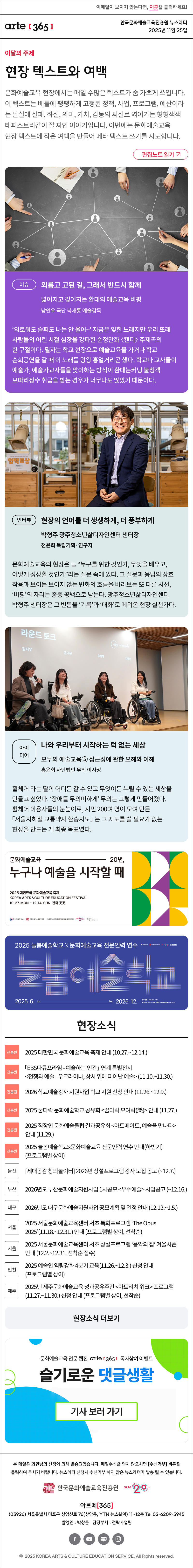 이메일이 보이지 않는다면, 이곳을 클릭하세요!
arte365 한국문화예술교육진흥원 뉴스레터 2025년 11월 25일

이달의 주제
현장 텍스트와 여백
문화예술교육 현장에서는 매일 수많은 텍스트가 숨 가쁘게 쓰입니다. 이 텍스트는 베틀에 팽팽하게 고정된 정책, 사업, 프로그램, 예산이라는 날실에 실패, 좌절, 의미, 가치, 감동의 씨실로 엮어가는 형형색색 태피스트리같이 잘 짜인 이야기입니다. 이번에는 문화예술교육 현장 텍스트에 작은 여백을 만들어 메타 텍스트 쓰기를 시도합니다.
편집노트 읽기

이슈
외롭고 고된 길, 그래서 반드시 함께
넓어지고 깊어지는 환대의 예술교육 비평  
남인우 극단 북새통 예술감독
‘외로워도 슬퍼도 나는 안 울어~’ 지금은 잊힌 노래지만 우리 또래 사람들의 어린 시절 심장을 강타한 순정만화 〈캔디〉 주제곡의 한 구절이다. 필자는 학교 현장으로 예술교육을 가거나 학교 순회공연을 갈 때 이 노래를 왕왕 흥얼거리곤 했다. 학교나 교사들이 예술가, 예술가교사들을 맞이하는 방식이 환대는커녕 불청객 보따리장수 취급을 받는 경우가 너무나도 많았기 때문이다.
인터뷰
현장의 언어를 더 생생하게, 더 풍부하게
박형주 광주청소년삶디자인센터 센터장
천윤희 독립기획·연구자
문화예술교육의 현장은 늘 “누구를 위한 것인가, 무엇을 배우고, 어떻게 성장할 것인가”라는 질문 속에 있다. 그 질문과 응답의 상호작용과 보이는 보이지 않는 변화의 흐름을 바라보는 또 다른 시선, ‘비평’의 자리는 종종 공백으로 남는다. 광주청소년삶디자인센터 박형주 센터장은 그 빈틈을 ‘기록’과 ‘대화’로 메워온 현장 실천가다.
아이디어 
나와 우리부터 시작하는 턱 없는 세상
모두의 예술교육⑤ 접근성에 관한 오해와 이해
홍윤희 사단법인 무의 이사장
휠체어 타는 딸이 어디든 갈 수 있고 무엇이든 누릴 수 있는 세상을 만들고 싶었다. ‘장애를 무의미하게’ 무의는 그렇게 만들어졌다. 휠체어 이용자들의 눈높이로, 시민 200여 명이 모여 만든 「서울지하철 교통약자 환승지도」는 그 지도를 쓸 필요가 없는 현장을 만드는 게 최종 목표였다.

문화예술교육 20년,
누구나 예술을 시작할 때
2025 대한민국 문화예술교육 축제
KOREA ARTS & CULTURE EDUCATION FESTIVAL
10.27.MON - 12.14. SUN 전국 곳곳
문화체육관광부 한국문화예술교육진흥원 17개 광역시도 지역문화예술교육지원센터 arte20+ 대한민국 문화예술교육 축제

2025 늘봄예술학교 X 문화예술교육 전문인력 연수
늘봄예술학교
2025. 6. Jun - Dec 2025. 12.
연수신청 hrd.arte.or.kr 문의 02-521-1240 / nb2025@withplanning.co.kr
문화체육관광부 한국문화예술교육진흥원 arte20+ 늘봄예술학교

현장소식
진흥원 2025 대한민국 문화예술교육 축제 안내 10.27.~12.14.
진흥원 「EBS다큐프라임 - 예술하는 인간」 연계 특별전시 전쟁과 예술 - 우크라이나, 상처 위에 피어난 예술 11.10.~11.30.
진흥원 2026 학교예술강사 지원사업 학교 지원 신청 안내 11.26.~12.9.
진흥원 2025 꿈다락 문화예술학교 공유회 꿈다락 모여락樂 안내 11.27.
진흥원 2025 직장인 문화예술클럽 결과공유회 아트메이트, 예술을 만나다 안내 11.29.
진흥원 2025 늘봄예술학교x문화예술교육 전문인력 연수 안내하반기 프로그램별 상이
울산 세대공감 창의놀이터 2026년 상설프로그램 강사 모집 공고 ~12.7.
부산 2026년도 부산문화예술지원사업 1차공모 우수예술 사업공고 ~12.16.
대구 2026년도 대구문화예술지원사업 공모계획 및 일정 안내 12.12.~1.5.
서울 2025 서울문화예술교육센터 서초 특화프로그램 ‘The Opus 2025’11.18.~12.31. 안내 프로그램별 상이, 선착순
서울 2025 서울문화예술교육센터 서초 상설프로그램 ‘음악의 집’ 겨울시즌 안내 12.2.~12.31. 선착순 접수
인천 2025 예술인 역량강화 4분기 교육11.26.~12.3. 신청 안내 프로그램별 상이
제주 2025년 제주문화예술교육 성과공유주간 아트리치 위크 프로그램11.27.~11.30. 신청 안내 프로그램별 상이, 선착순
현장소식 더보기

문화예술교육 전문 웹진 arte365 독자참여 이벤트
슬기로운 댓글생활
기사 보러 가기

arte365 본 메일은 회원님의 신청에 의해 발송되었습니다. 메일 수신을 원치 않으시면 수신거부 버튼을 클릭하여 주시기 바랍니다. 뉴스레터 신청시 수신거부 하지 않은 뉴스레터가 발송될 수 있습니다.
한국문화예술교육진흥원 arte20+
아르떼365
03926 서울특별시 마포구 상암산로 76 상암동, YTN 뉴스퀘어 11~12층 Tel 02-6209-5945
발행인: 박창준 담당부서: 전략사업팀
페이스북 바로가기 유튜브 바로가기 블로그 바로가기 인스타 바로가기
ⓒ2025 KOREA ARTS & CULTURE EDUCATION SERVICE. All Right reserved