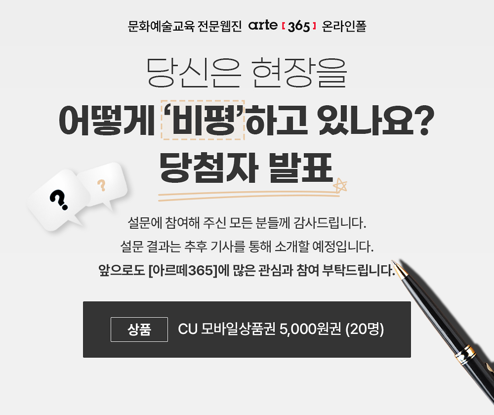 문화예술교육 전문웹진 arte [365] 온라인폴
당신은 현장을 어덯게 비평하고 있나요?
당첨자 발표
설문에 참여해 주신 모든 분들께 감사드립니다.
설문 결과는 추후 기사를 통해 소개할 예정입니다.
앞으로도 아르떼365에 많은 관심과 참여 부탁드립니다.
상품 CU 모바일상품권 5,000원권 20명