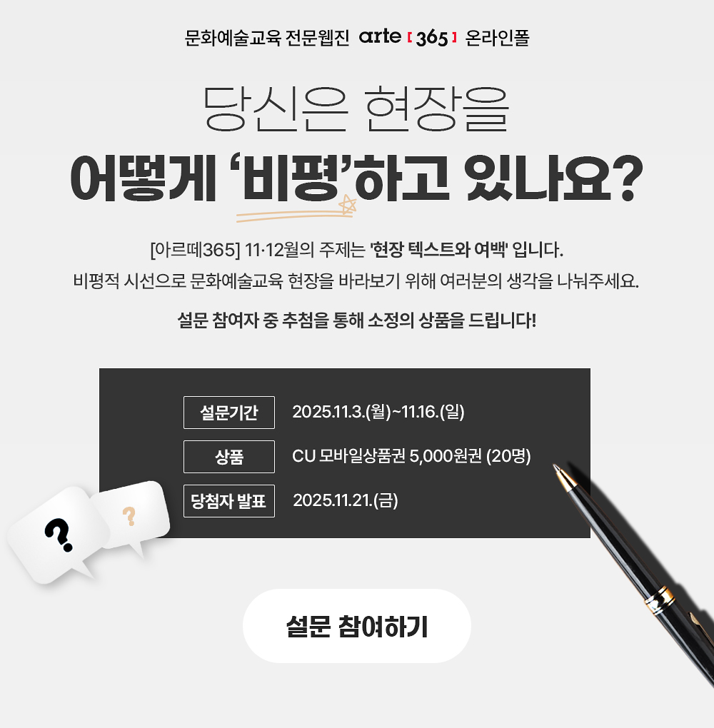 [아르떼365] 온라인폴

당신은 현장을 어떻게 ‘비평’하고 있나요?

[아르떼365] 11·12월의 주제는 ‘현장 철학 읽어주기’입니다. 
비평적 시선으로 문화예술교육 현장을 바라보기 위해 여러분의 생각을 나눠주세요.

설문 참여자 중 추첨을 통해 소정의 상품을 드립니다!

| 설문기간 2025.11.3.(월)~11.16.(일) 
| 상품 CU 모바일상품권 5,000원권 (20명) 
| 당첨자 발표 2025.11.21.(금)