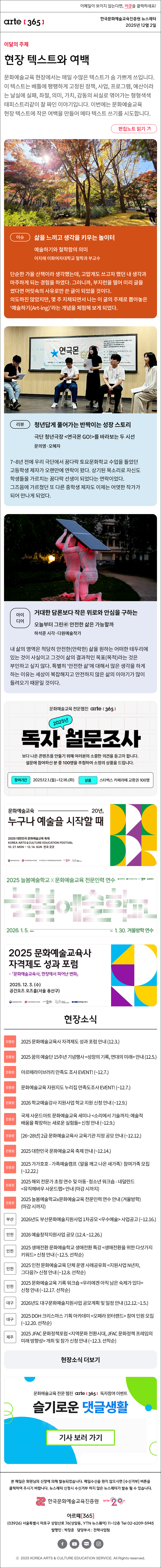 이메일이 보이지 않는다면, 이곳을 클릭하세요!
arte365 한국문화예술교육진흥원 뉴스레터 2025년 12월 2일

이달의 주제
현장 텍스트와 여백
문화예술교육 현장에서는 매일 수많은 텍스트가 숨 가쁘게 쓰입니다. 이 텍스트는 베틀에 팽팽하게 고정된 정책, 사업, 프로그램, 예산이라는 날실에 실패, 좌절, 의미, 가치, 감동의 씨실로 엮어가는 형형색색 태피스트리같이 잘 짜인 이야기입니다. 이번에는 문화예술교육 현장 텍스트에 작은 여백을 만들어 메타 텍스트 쓰기를 시도합니다.
편집노트 읽기

이슈
삶을 느끼고 생각을 키우는 놀이터
예술하기와 철학함의 의미  
이지애 이화여자대학교 철학과 부교수 
단순한 가을 산책이라 생각했는데, 고맙게도 쓰고자 했던 내 생각과 마주하게 되는 경험을 하였다. 그러니까, 부지런을 떨어 미리 글을 썼다면 머릿속의 사유로만 쓴 글이 되었을 것이다. 의도하진 않았지만, 몇 주 지체되면서 나는 이 글의 주제로 뽑아놓은 ‘예술하기(Art-ing)’라는 개념을 체험해 보게 되었다.
리뷰
청년답게 풀어가는 반짝이는 성장 스토리
극단 청년극장 연극몬 GO!를 바라보는 두 시선 
문의영·오혜자
7~8년 전에 우리 극단에서 꿈다락 토요문화학교 수업을 들었던 고등학생 제자가 오랜만에 연락이 왔다. 상기된 목소리로 자신도 학생들을 가르치는 꿈다락 선생이 되었다는 연락이었다. 그즈음에 가르쳤던 또 다른 중학생 제자도 이제는 어엿한 작가가 되어 만나게 되었다. 
아이디어 
거대한 담론보다 작은 위로와 안심을 구하는
오늘부터 그린㊶ 안전한 삶은 가능할까
하석준 시각·다원예술작가
내 삶의 영역은 적당히 안전한(안락한) 삶을 원하는 어떠한 테두리에 있는 것이 사실이고 그것이 삶의 결과적인 목표(목적)라는 것은 부인하고 싶지 않다. 특별히 ‘안전한 삶’에 대해서 많은 생각을 하게 하는 이유는 세상이 복잡해지고 안전하지 않은 삶의 이야기가 많이 들려오기 때문일 것이다. 

문화예술교육 전문웹진 arte[365]
2025년 독자 설문조사
보다 나은 콘텐츠를 만들기 위해 여러분의 소중한 의견을 듣고자 합니다.
설문에 참여하신 분 중 100명을 추첨하여 소정의 상품을 드립니다.
참여기간 | 2025.12.1.(월) ~ 12.16.(화)
상품 | 스타벅스 카페라떼 교환권 100명

문화예술교육 20년,
누구나 예술을 시작할 때
2025 대한민국 문화예술교육 축제
KOREA ARTS & CULTURE EDUCATION FESTIVAL
10.27.MON - 12.14. SUN 전국 곳곳
문화체육관광부 한국문화예술교육진흥원 17개 광역시도 지역문화예술교육지원센터 arte20+ 대한민국 문화예술교육 축제

2025 늘봄예술학교 X 문화예술교육 전문인력 연수
늘봄예술학교
2026. 1. 5. Mon - Fri 1. 30. 겨울방학 연수
문화체육관광부 한국문화예술교육진흥원 arte20+ 늘봄예술학교

2025 문화예술교육사 자격제도 성과 포럼
- 문화예술교육사, 현장에서 피어난 변화
2025. 12. 3. (수)
공간오즈 오즈홀(서울 용산구)
문화체육관광부 한국문화예술교육진흥원 arte20+ 대한민국 문화예술교육 축제 문화예술교육사

현장소식
진흥원 2025 문화예술교육사 자격제도 성과 포럼 안내 12.3.
진흥원 2025 꿈의 예술단 15주년 기념행사 성장의 기록, 연대의 미래 안내 12.5.
진흥원 아르떼라이브러리 만족도 조사 EVENT! ~12.7.
진흥원 문화예술교육 자원지도 누리집 만족도조사 EVENT! ~12.7.
진흥원 2026 학교예술강사 지원사업 학교 지원 신청 안내 ~12.9.
진흥원 국제 사운드아트 문화예술교육 세미나 소리에서 기술까지: 예술적 배움을 확장하는 새로운 실험들 신청 안내 ~12.9.
진흥원 26~28년 2급 문화예술교육사 교육기관 지정 공모 안내 ~12.12.
진흥원 2025 대한민국 문화예술교육 축제 안내 ~12.14.
진흥원 2025 가가호호 - 가족예술캠프 알을 깨고 나온 새가족 참여가족 모집 ~12.22.
진흥원 2025 해외 전문가 초청 연수 및 아동·청소년 워크숍 - 네덜란드 뮤직헤바우 사운드랩 안내 마감 시까지
진흥원 2025 늘봄예술학교x문화예술교육 전문인력 연수 안내 겨울방학 마감 시까지
부산 2026년도 부산문화예술지원사업 1차공모 우수예술 사업공고 ~12.16.
인천 2026 예술창작지원사업 공모 12.4.~12.26.
인천 2025 생애전환 문화예술학교 생애전환 특강 생애전환을 위한 다섯가지 키워드 신청 안내 ~12.5. 선착순
인천 2025 인천 문화예술교육 단체 운영 사례공유회 지원사업 N년차, 그다음? 신청 안내 ~12.8. 선착순
인천 2025 문화예술교육 기록 워크숍 우리에겐 아직 남은 숙제가 있다 신청 안내 ~12.17. 선착순
대구 2026년도 대구문화예술지원사업 공모계획 및 일정 안내 12.12.~1.5.
대구 2025 DOH 크리스마스 기획 아카데미 오페라 윈터랜드 참여 인원 모집 ~12.20. 선착순
제주 2025 JFAC 문화정책포럼 지역문화 전환시대, JFAC 문화정책 프레임의 미래 방향성 개최 및 참가 신청 안내 ~12.3. 선착순
현장소식 더보기

문화예술교육 전문 웹진 arte365 독자참여 이벤트
슬기로운 댓글생활
기사 보러 가기

arte365 본 메일은 회원님의 신청에 의해 발송되었습니다. 메일 수신을 원치 않으시면 수신거부 버튼을 클릭하여 주시기 바랍니다. 뉴스레터 신청시 수신거부 하지 않은 뉴스레터가 발송될 수 있습니다.
한국문화예술교육진흥원 arte20+
아르떼365
03926 서울특별시 마포구 상암산로 76 상암동, YTN 뉴스퀘어 11~12층 Tel 02-6209-5945
발행인: 박창준 담당부서: 전략사업팀
페이스북 바로가기 유튜브 바로가기 블로그 바로가기 인스타 바로가기
ⓒ2025 KOREA ARTS & CULTURE EDUCATION SERVICE. All Right reserved