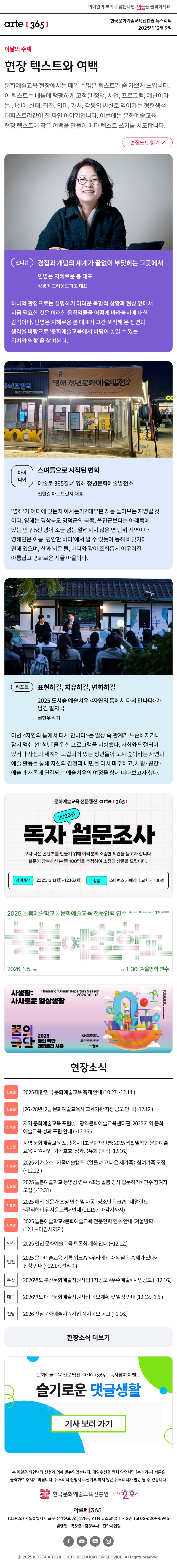 이메일이 보이지 않는다면, 이곳을 클릭하세요!
arte365 한국문화예술교육진흥원 뉴스레터 2025년 12월 9일

이달의 주제
현장 텍스트와 여백
문화예술교육 현장에서는 매일 수많은 텍스트가 숨 가쁘게 쓰입니다. 이 텍스트는 베틀에 팽팽하게 고정된 정책, 사업, 프로그램, 예산이라는 날실에 실패, 좌절, 의미, 가치, 감동의 씨실로 엮어가는 형형색색 태피스트리같이 잘 짜인 이야기입니다. 이번에는 문화예술교육 현장 텍스트에 작은 여백을 만들어 메타 텍스트 쓰기를 시도합니다.
편집노트 읽기

인터뷰
경험과 개념의 세계가 끝없이 부딪히는 그곳에서
민병은 지혜로운 봄 대표  
정경미 그라운드파고 대표 
하나의 관점으로는 설명하기 어려운 복합적 상황과 현상 앞에서 지금 필요한 것은 이러한 움직임들을 어떻게 바라볼지에 대한 감각이다. 민병은 지혜로운 봄 대표가 그간 포착해 온 장면과 생각을 바탕으로 ‘문화예술교육에서 비평이 놓일 수 있는 위치와 역할’을 살펴본다.

아이디어
스며듦으로 시작된 변화 
예술로 365길㉔ 영해 청년문화예술발전소  
신현길 아트브릿지 대표
‘영해’가 어디에 있는지 아시는가? 대부분 처음 들어보는 지명일 것이다. 영해는 경상북도 영덕군의 북쪽, 울진군보다는 아래쪽에 있는 인구 5천 명이 조금 넘는 알려지지 않은 면 단위 지역이다. 영해면은 이름 ‘평안한 바다’에서 알 수 있듯이 동해 바닷가에 면해 있으며, 산과 넓은 들, 바다와 강이 조화롭게 어우러진 아름답고 평화로운 시골 마을이다.

리포트
표현하길, 치유하길, 변화하길
2025 도시숲 예술치유 <자연의 틈에서 다시 만나다>가 남긴 발자국
권현우 작가
이번 <자연의 틈에서 다시 만나다>는 일상 속 관계가 느슨해지거나 잠시 멈춰 선 ‘청년’을 위한 프로그램을 지향했다. 사회와 단절되어 있거나 자신의 세계에 고립되어 있는 청년들이 도시 숲이라는 자연과 예술 활동을 통해 자신의 감정과 내면을 다시 마주하고, 사람·공간·예술과 새롭게 연결되는 예술치유의 여정을 함께 떠나보고자 했다.

문화예술교육 전문웹진 arte[365]
2025년 독자 설문조사
보다 나은 콘텐츠를 만들기 위해 여러분의 소중한 의견을 듣고자 합니다.
설문에 참여하신 분 중 100명을 추첨하여 소정의 상품을 드립니다.
참여기간 | 2025.12.1.(월) ~ 12.16.(화)
상품 | 스타벅스 카페라떼 교환권 100명

2025 늘봄예술학교 X 문화예술교육 전문인력 연수
늘봄예술학교
2026. 1. 5. Mon - Fri 1. 30. 겨울방학 연수
문화체육관광부 한국문화예술교육진흥원 arte20+ 늘봄예술학교

사생활:
사사로운 일상생활
Theater of Dream Reportory Season
2025.10.-12.
꿈의극단 2025 꿈의 극단 레퍼토리 시즌
문화체육관광부 한국문화예술교육진흥원 arte20+

현장소식
진흥원 2025 대한민국 문화예술교육 축제 안내 (10.27.~12.14.)
진흥원 26~28년 2급 문화예술교육사 교육기관 지정 공모 안내 (~12.12.)
진흥원 지역 문화예술교육 포럼① - 광역문화예술교육센터편: 2025 지역 문화예술교육 성과 포럼 안내 (~12.16.)
진흥원 지역 문화예술교육 포럼② - 기초문화재단편: 2025 생활밀착형 문화예술교육 지원사업 ‘가가호호’ 성과공유회 안내 (~12.16.)
진흥원 2025 가가호호 - 가족예술캠프 〈알을 깨고 나온 새가족〉 참여가족 모집 (~12.22.)
진흥원 2025 늘봄예술학교 동영상 연수 <초등 돌봄 강사 입문하기> 연수 참여자 모집 (~12.31)
진흥원 2025 해외 전문가 초청 연수 및 아동·청소년 워크숍 - 네덜란드 <뮤직헤바우 사운드랩> 안내 (11.18.~ 마감시까지)
진흥원 2025 늘봄예술학교x문화예술교육 전문인력 연수 안내 (겨울방학) (12.1.~ 마감시까지)
인천 2025 인천 문화예술교육 토론회 개최 안내 (~12.12.)
인천 2025 문화예술교육 기록 워크숍 <우리에겐 아직 남은 숙제가 있다> 신청 안내 (~12.17. 선착순)
부산 2026년도 부산문화예술지원사업 1차공모 <우수예술> 사업공고 (~12.16.)
대구 2026년도 대구문화예술지원사업 공모계획 및 일정 안내 (12.12.~1.5.)
전남 2026 전남문화예술지원사업 정시공모 공고 (~1.16.)
현장소식 더보기

문화예술교육 전문 웹진 arte365 독자참여 이벤트
슬기로운 댓글생활
기사 보러 가기

arte365 본 메일은 회원님의 신청에 의해 발송되었습니다. 메일 수신을 원치 않으시면 수신거부 버튼을 클릭하여 주시기 바랍니다. 뉴스레터 신청시 수신거부 하지 않은 뉴스레터가 발송될 수 있습니다.
한국문화예술교육진흥원 arte20+
아르떼365
03926 서울특별시 마포구 상암산로 76 상암동, YTN 뉴스퀘어 11~12층 Tel 02-6209-5945
발행인: 박창준 담당부서: 전략사업팀
페이스북 바로가기 유튜브 바로가기 블로그 바로가기 인스타 바로가기
ⓒ2025 KOREA ARTS & CULTURE EDUCATION SERVICE. All Right reserved