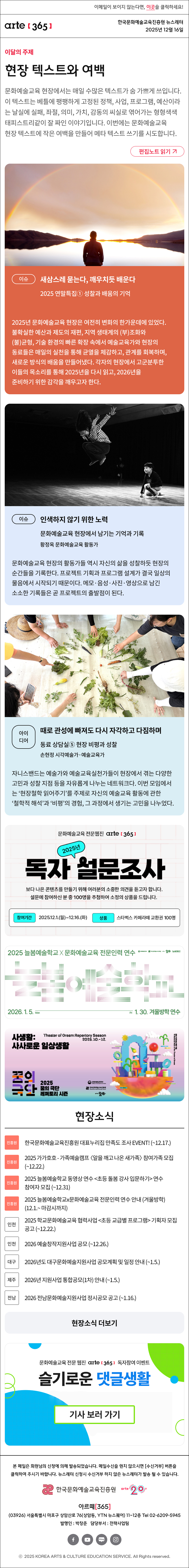 이메일이 보이지 않는다면, 이곳을 클릭하세요!
arte365 한국문화예술교육진흥원 뉴스레터 2025년 12월 16일

이달의 주제
현장 텍스트와 여백
문화예술교육 현장에서는 매일 수많은 텍스트가 숨 가쁘게 쓰입니다. 이 텍스트는 베틀에 팽팽하게 고정된 정책, 사업, 프로그램, 예산이라는 날실에 실패, 좌절, 의미, 가치, 감동의 씨실로 엮어가는 형형색색 태피스트리같이 잘 짜인 이야기입니다. 이번에는 문화예술교육 현장 텍스트에 작은 여백을 만들어 메타 텍스트 쓰기를 시도합니다.
편집노트 읽기

이슈
새삼스레 묻는다, 깨우치듯 배운다 
2025 연말특집① 성찰과 배움의 기억  
2025년 문화예술교육 현장은 여전히 변화의 한가운데에 있었다. 불확실한 예산과 제도의 재편, 지역 생태계의 (부)조화와 (불)균형, 기술 환경의 빠른 확장 속에서 예술교육가와 현장의 동료들은 매일의 실천을 통해 균열을 체감하고, 관계를 회복하며, 새로운 방식의 배움을 만들어냈다. 각자의 현장에서 고군분투한 이들의 목소리를 통해 2025년을 다시 읽고, 2026년을 준비하기 위한 감각을 깨우고자 한다. 

이슈
인색하지 않기 위한 노력 
문화예술교육 현장에서 남기는 기억과 기록   
황정옥 문화예술교육 활동가
문화예술교육 현장의 활동가들 역시 자신의 삶을 성찰하듯 현장의 순간들을 기록한다. 프로젝트 기획과 프로그램 설계가 결국 일상의 물음에서 시작되기 때문이다. 메모·음성·사진·영상으로 남긴 소소한 기록들은 곧 프로젝트의 출발점이 된다.

아이디어
때로 관성에 빠져도 다시 자각하고 다짐하며
동료 상담실⑤ 현장 비평과 성찰
손현정 시각예술가·예술교육가
자니스밴드는 예술가와 예술교육실천가들이 현장에서 겪는 다양한 고민과 성찰 지점 등을 자유롭게 나누는 네트워크다. 이번 모임에서는 ‘현장철학 읽어주기’를 주제로 자신의 예술교육 활동에 관한 ‘철학적 해석’과 ‘비평’의 경험, 그 과정에서 생기는 고민을 나누었다.

문화예술교육 전문웹진 arte[365]
2025년 독자 설문조사
보다 나은 콘텐츠를 만들기 위해 여러분의 소중한 의견을 듣고자 합니다.
설문에 참여하신 분 중 100명을 추첨하여 소정의 상품을 드립니다.
참여기간 | 2025.12.1.(월) ~ 12.16.(화)
상품 | 스타벅스 카페라떼 교환권 100명

2025 늘봄예술학교 X 문화예술교육 전문인력 연수
늘봄예술학교
2026. 1. 5. Mon - Fri 1. 30. 겨울방학 연수
문화체육관광부 한국문화예술교육진흥원 arte20+ 늘봄예술학교

사생활:
사사로운 일상생활
Theater of Dream Reportory Season
2025.10.-12.
꿈의극단 2025 꿈의 극단 레퍼토리 시즌
문화체육관광부 한국문화예술교육진흥원 arte20+

현장소식
진흥원 한국문화예술교육진흥원 대표누리집 만족도 조사 EVENT! (~12.17.)
진흥원 2025 가가호호 - 가족예술캠프 〈알을 깨고 나온 새가족〉 참여가족 모집 (~12.22.)
진흥원 2025 늘봄예술학교 동영상 연수 <초등 돌봄 강사 입문하기> 연수 참여자 모집 (~12.31)
진흥원 2025 늘봄예술학교x문화예술교육 전문인력 연수 안내 (겨울방학) (12.1.~ 마감시까지)
인천 2025 학교문화예술교육 협력사업 <초등 교급별 프로그램> 기획자 모집 공고 (~12.22.)
인천 2026 예술창작지원사업 공모 (~12.26.)
대구 2026년도 대구문화예술지원사업 공모계획 및 일정 안내 (~1.5.)
제주 2026년 지원사업 통합공모(1차) 안내 (~1.5.)
전남 2026 전남문화예술지원사업 정시공모 공고 (~1.16.)
현장소식 더보기

문화예술교육 전문 웹진 arte365 독자참여 이벤트
슬기로운 댓글생활
기사 보러 가기

arte365 본 메일은 회원님의 신청에 의해 발송되었습니다. 메일 수신을 원치 않으시면 수신거부 버튼을 클릭하여 주시기 바랍니다. 뉴스레터 신청시 수신거부 하지 않은 뉴스레터가 발송될 수 있습니다.
한국문화예술교육진흥원 arte20+
아르떼365
03926 서울특별시 마포구 상암산로 76 상암동, YTN 뉴스퀘어 11~12층 Tel 02-6209-5945
발행인: 박창준 담당부서: 전략사업팀
페이스북 바로가기 유튜브 바로가기 블로그 바로가기 인스타 바로가기
ⓒ2025 KOREA ARTS & CULTURE EDUCATION SERVICE. All Right reserved