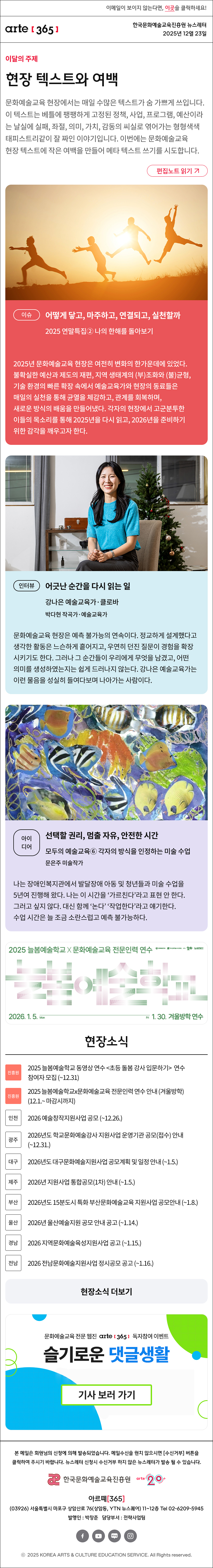 이메일이 보이지 않는다면, 이곳을 클릭하세요!
arte365 한국문화예술교육진흥원 뉴스레터 2025년 12월 23일

이달의 주제
현장 텍스트와 여백
문화예술교육 현장에서는 매일 수많은 텍스트가 숨 가쁘게 쓰입니다. 이 텍스트는 베틀에 팽팽하게 고정된 정책, 사업, 프로그램, 예산이라는 날실에 실패, 좌절, 의미, 가치, 감동의 씨실로 엮어가는 형형색색 태피스트리같이 잘 짜인 이야기입니다. 이번에는 문화예술교육 현장 텍스트에 작은 여백을 만들어 메타 텍스트 쓰기를 시도합니다.
편집노트 읽기

이슈
어떻게 닿고, 마주하고, 연결되고, 실천할까
2025 연말특집② 나의 한해를 돌아보기 
2025년 문화예술교육 현장은 여전히 변화의 한가운데에 있었다. 불확실한 예산과 제도의 재편, 지역 생태계의 (부)조화와 (불)균형, 기술 환경의 빠른 확장 속에서 예술교육가와 현장의 동료들은 매일의 실천을 통해 균열을 체감하고, 관계를 회복하며, 새로운 방식의 배움을 만들어냈다. 각자의 현장에서 고군분투한 이들의 목소리를 통해 2025년을 다시 읽고, 2026년을 준비하기 위한 감각을 깨우고자 한다. 

인터뷰
어긋난 순간을 다시 읽는 일
강나은 예술교육가·클로바 
박다현 작곡가·예술교육가
문화예술교육 현장은 예측 불가능의 연속이다. 정교하게 설계했다고 생각한 활동은 느슨하게 흩어지고, 우연히 던진 질문이 경험을 확장시키기도 한다. 그러나 그 순간들이 우리에게 무엇을 남겼고, 어떤 의미를 생성하였는지는 쉽게 드러나지 않는다. 강나은 예술교육가는 이런 물음을 성실히 들여다보며 나아가는 사람이다.

아이디어
선택할 권리, 멈출 자유, 안전한 시간
모두의 예술교육⑥ 각자의 방식을 인정하는 미술 수업
문은주 미술작가
나는 장애인복지관에서 발달장애 아동 및 청년들과 미술 수업을 5년여 진행해 왔다. 나는 이 시간을 ‘가르친다’라고 표현 안 한다. 그러고 싶지 않다. 대신 함께 ‘논다’ ‘작업한다’라고 얘기한다. 수업 시간은 늘 조금 소란스럽고 예측 불가능하다.

2025 늘봄예술학교 X 문화예술교육 전문인력 연수
늘봄예술학교
2026. 1. 5. Mon - Fri 1. 30. 겨울방학 연수
문화체육관광부 한국문화예술교육진흥원 arte20+ 늘봄예술학교

현장소식
진흥원 2025 늘봄예술학교 동영상 연수 초등 돌봄 강사 입문하기 연수 참여자 모집 (~12.31)
진흥원 2025 늘봄예술학교x문화예술교육 전문인력 연수 안내 (겨울방학) (12.1.~ 마감시까지)
인천 2026 예술창작지원사업 공모 (~12.26.)
광주 2026년도 학교문화예술강사 지원사업 운영기관 공모(접수) 안내 (~12.31.)
대구 2026년도 대구문화예술지원사업 공모계획 및 일정 안내 (~1.5.)
제주 2026년 지원사업 통합공모(1차) 안내 (~1.5.)
부산 2026년도 15분도시 특화 부산문화예술교육 지원사업 공모안내 (~1.8.)
울산 2026년 울산예술지원 공모 안내 공고 (~1.14.)
경남 2026 지역문화예술육성지원사업 공고 (~1.15.)
전남 2026 전남문화예술지원사업 정시공모 공고 (~1.16.)
현장소식 더보기

문화예술교육 전문 웹진 arte365 독자참여 이벤트
슬기로운 댓글생활
기사 보러 가기

arte365 본 메일은 회원님의 신청에 의해 발송되었습니다. 메일 수신을 원치 않으시면 수신거부 버튼을 클릭하여 주시기 바랍니다. 뉴스레터 신청시 수신거부 하지 않은 뉴스레터가 발송될 수 있습니다.
한국문화예술교육진흥원 arte20+
아르떼365
03926 서울특별시 마포구 상암산로 76 상암동, YTN 뉴스퀘어 11~12층 Tel 02-6209-5945
발행인: 박창준 담당부서: 전략사업팀
페이스북 바로가기 유튜브 바로가기 블로그 바로가기 인스타 바로가기
ⓒ2025 KOREA ARTS & CULTURE EDUCATION SERVICE. All Right reserved