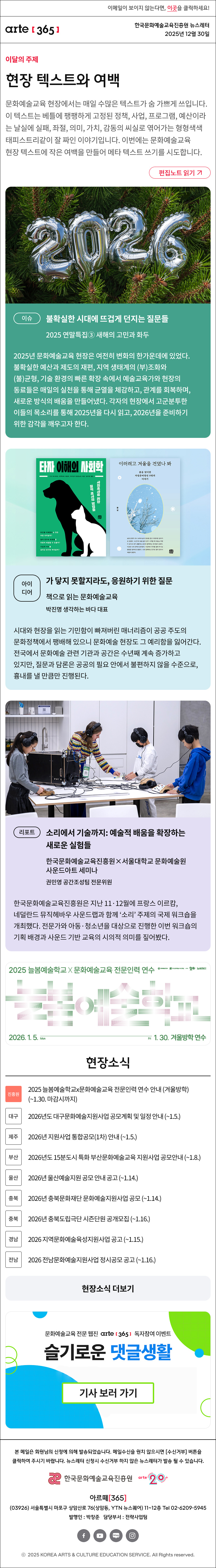 이메일이 보이지 않는다면, 이곳을 클릭하세요!
arte365 한국문화예술교육진흥원 뉴스레터 2025년 12월 30일

이달의 주제
현장 텍스트와 여백
문화예술교육 현장에서는 매일 수많은 텍스트가 숨 가쁘게 쓰입니다. 이 텍스트는 베틀에 팽팽하게 고정된 정책, 사업, 프로그램, 예산이라는 날실에 실패, 좌절, 의미, 가치, 감동의 씨실로 엮어가는 형형색색 태피스트리같이 잘 짜인 이야기입니다. 이번에는 문화예술교육 현장 텍스트에 작은 여백을 만들어 메타 텍스트 쓰기를 시도합니다.
편집노트 읽기

이슈
불확실한 시대에 뜨겁게 던지는 질문들
2025 연말특집③ 새해의 고민과 화두
2025년 문화예술교육 현장은 여전히 변화의 한가운데에 있었다. 불확실한 예산과 제도의 재편, 지역 생태계의 (부)조화와 (불)균형, 기술 환경의 빠른 확장 속에서 예술교육가와 현장의 동료들은 매일의 실천을 통해 균열을 체감하고, 관계를 회복하며, 새로운 방식의 배움을 만들어냈다. 각자의 현장에서 고군분투한 이들의 목소리를 통해 2025년을 다시 읽고, 2026년을 준비하기 위한 감각을 깨우고자 한다. 

아이디어
가 닿지 못할지라도, 응원하기 위한 질문
책으로 읽는 문화예술교육
박진명 생각하는 바다 대표
시대와 현장을 읽는 기민함이 빠져버린 매너리즘이 공공 주도의 문화정책에서 팽배해 있으니 문화예술 현장도 그 예리함을 잃어간다. 전국에서 문화예술 관련 기관과 공간은 수년째 계속 증가하고 있지만, 질문과 담론은 공공의 필요 안에서 불편하지 않을 수준으로, 흉내를 낼 만큼만 진행된다.

리포트
소리에서 기술까지: 예술적 배움을 확장하는 새로운 실험들
한국문화예술교육진흥원×서울대학교 문화예술원 사운드아트 세미나
권민영 공간조성팀 전문위원
한국문화예술교육진흥원은 지난 11·12월에 프랑스 이르캄, 네덜란드 뮤직헤바우 사운드랩과 함께 ‘소리’ 주제의 국제 워크숍을 개최했다. 전문가와 아동·청소년을 대상으로 진행한 이번 워크숍의 기획 배경과 사운드 기반 교육의 시의적 의미를 짚어봤다.

2025 늘봄예술학교 X 문화예술교육 전문인력 연수
늘봄예술학교
2026. 1. 5. Mon - Fri 1. 30. 겨울방학 연수
문화체육관광부 한국문화예술교육진흥원 arte20+ 늘봄예술학교

현장소식
진흥원 2025 늘봄예술학교x문화예술교육 전문인력 연수 안내 겨울방학 ~1.30. 마감시까지
대구 2026년도 대구문화예술지원사업 공모계획 및 일정 안내 ~1.5.
제주 2026년 지원사업 통합공모1차 안내 ~1.5.
부산 2026년도 15분도시 특화 부산문화예술교육 지원사업 공모안내 ~1.8.
울산 2026년 울산예술지원 공모 안내 공고 ~1.14.
충북 2026년 충북문화재단 문화예술지원사업 공모 ~1.14.
충북 2026년 충북도립극단 시즌단원 공개모집 ~1.16.
경남 2026 지역문화예술육성지원사업 공고 ~1.15.
전남 2026 전남문화예술지원사업 정시공모 공고 ~1.16.
현장소식 더보기

문화예술교육 전문 웹진 arte365 독자참여 이벤트
슬기로운 댓글생활
기사 보러 가기

arte365 본 메일은 회원님의 신청에 의해 발송되었습니다. 메일 수신을 원치 않으시면 수신거부 버튼을 클릭하여 주시기 바랍니다. 뉴스레터 신청시 수신거부 하지 않은 뉴스레터가 발송될 수 있습니다.
한국문화예술교육진흥원 arte20+
아르떼365
03926 서울특별시 마포구 상암산로 76 상암동, YTN 뉴스퀘어 11~12층 Tel 02-6209-5945
발행인: 박창준 담당부서: 전략사업팀
페이스북 바로가기 유튜브 바로가기 블로그 바로가기 인스타 바로가기
ⓒ2025 KOREA ARTS & CULTURE EDUCATION SERVICE. All Right reserved