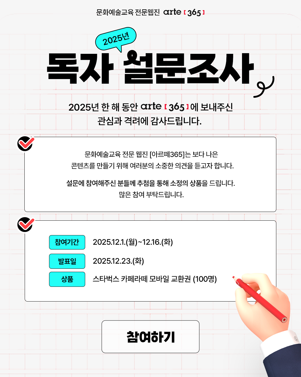 문화예술교육 전문 웹진 [아르떼365]
2025년 독자 설문조사 
2025년 한 해 동안 [아르떼365]에 보내주신 관심과 격려에 감사드립니다.  

문화예술교육 전문 웹진 [아르떼365]는 보다 나은 콘텐츠를 만들기 위해
여러분의 소중한 의견을 듣고자 합니다.

설문에 참여해주신 분들께 추첨을 통해 소정의 상품을 드립니다.  
많은 참여 부탁드립니다. 

참여기간 2025.12.1.(월)~12.16.(화)  발표일 2025.12.23.(화)  
상품 스타벅스 카페라떼 모바일 교환권 (100명)
참여하기