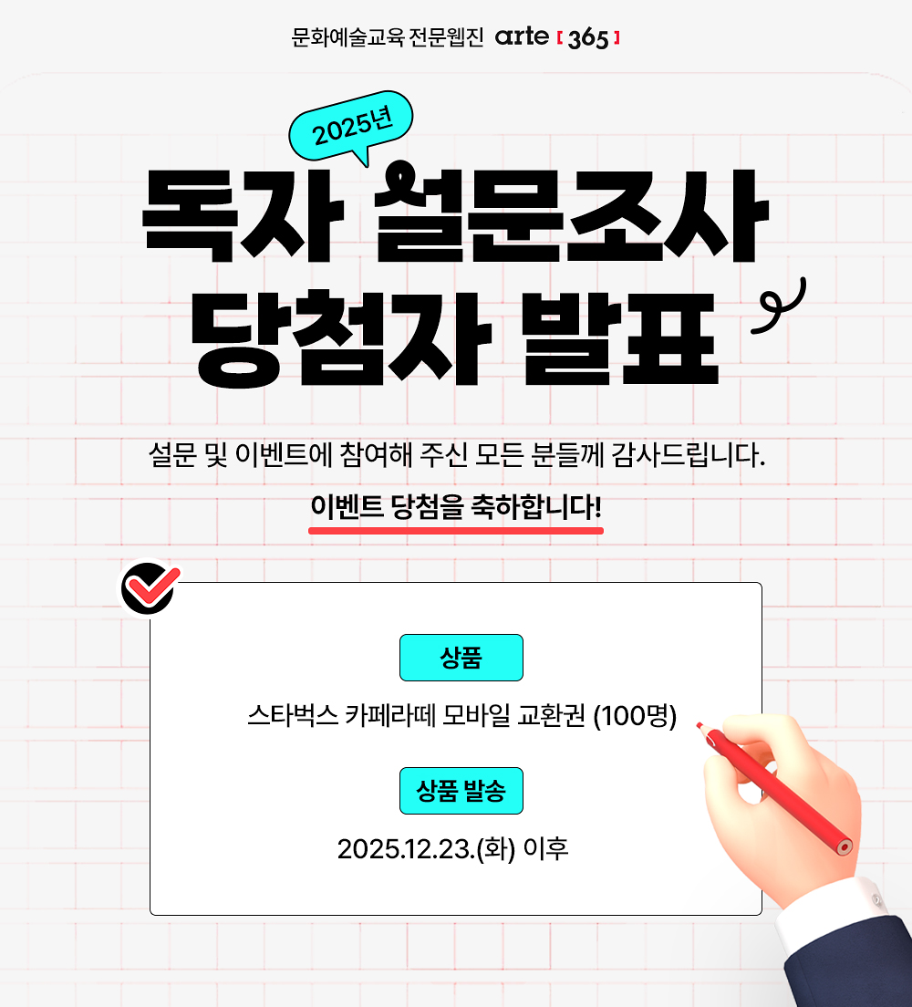 문화예술교육 전문웹진 [아르떼365]
2025년 독자 설문조사
당첨자 발표
설문 및 이벤트에 참여해 주신 모든 분들께 감사드립니다.이벤트 당첨을 축하합니다!
상품 스타벅스 카페라떼 모바일 교환권 (100명)
