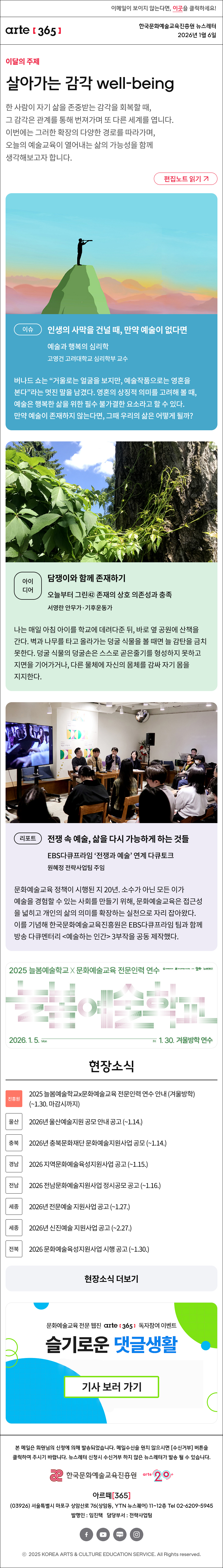 이메일이 보이지 않는다면, 이곳을 클릭하세요!
arte365 한국문화예술교육진흥원 뉴스레터 2026년 1월 6일

이달의 주제
살아가는 감각 well-being
한 사람이 자기 삶을 존중받는 감각을 회복할 때, 그 감각은 관계를 통해 번져가며 또 다른 세계를 엽니다. 이번에는 그러한 확장의 다양한 경로를 따라가며, 오늘의 예술교육이 열어내는 삶의 가능성을 함께 생각해보고자 합니다.
편집노트 읽기

이슈
인생의 사막을 건널 때, 만약 예술이 없다면
예술과 행복의 심리학
고영건 고려대학교 심리학부 교수 
버나드 쇼는 “거울로는 얼굴을 보지만, 예술작품으로는 영혼을 본다”라는 멋진 말을 남겼다. 영혼의 상징적 의미를 고려해 볼 때, 예술은 행복한 삶을 위한 필수 불가결한 요소라고 할 수 있다. 만약 예술이 존재하지 않는다면, 그때 우리의 삶은 어떻게 될까?

아이디어
담쟁이와 함께 존재하기
오늘부터 그린㊷ 존재의 상호 의존성과 충족
서영란 안무가·기후운동가
나는 매일 아침 아이를 학교에 데려다준 뒤, 바로 옆 공원에 산책을 간다. 벽과 나무를 타고 올라가는 덩굴 식물을 볼 때면 늘 감탄을 금치 못한다. 덩굴 식물의 덩굴손은 스스로 곧은줄기를 형성하지 못하고 지면을 기어가거나, 다른 물체에 자신의 몸체를 감싸 자기 몸을 지지한다.

리포트
전쟁 속 예술, 삶을 다시 가능하게 하는 것들
EBS다큐프라임 ‘전쟁과 예술’ 연계 다큐토크
원혜정 전략사업팀 주임
문화예술교육 정책이 시행된 지 20년. 소수가 아닌 모든 이가 예술을 경험할 수 있는 사회를 만들기 위해, 문화예술교육은 접근성을 넓히고 개인의 삶의 의미를 확장하는 실천으로 자리 잡아왔다. 이를 기념해 한국문화예술교육진흥원은 EBS다큐프라임 팀과 함께 방송 다큐멘터리 <예술하는 인간> 3부작을 공동 제작했다.

2025 늘봄예술학교 X 문화예술교육 전문인력 연수
늘봄예술학교
2026. 1. 5. Mon - Fri 1. 30. 겨울방학 연수
문화체육관광부 한국문화예술교육진흥원 arte20+ 늘봄예술학교

현장소식
진흥원 2025 늘봄예술학교x문화예술교육 전문인력 연수 안내 (겨울방학) (~1.30. 마감시까지)
울산 2026년 울산예술지원 공모 안내 공고 (~1.14.)
충북 2026년 충북문화재단 문화예술지원사업 공모 (~1.14.)
경남 2026 지역문화예술육성지원사업 공고 (~1.15.)
전남 2026 전남문화예술지원사업 정시공모 공고 (~1.16.)
세종 2026년 전문예술 지원사업 공고 (~1.27.)
세종 2026년 신진예술 지원사업 공고 (~2.27.)
전북 2026 문화예술육성지원사업 시행 공고 (~1.30.)
현장소식 더보기

문화예술교육 전문 웹진 arte365 독자참여 이벤트
슬기로운 댓글생활
기사 보러 가기

arte365 본 메일은 회원님의 신청에 의해 발송되었습니다. 메일 수신을 원치 않으시면 수신거부 버튼을 클릭하여 주시기 바랍니다. 뉴스레터 신청시 수신거부 하지 않은 뉴스레터가 발송될 수 있습니다.
한국문화예술교육진흥원 arte20+
아르떼365
03926 서울특별시 마포구 상암산로 76 상암동, YTN 뉴스퀘어 11~12층 Tel 02-6209-5945
발행인: 임진택 담당부서: 전략사업팀
페이스북 바로가기 유튜브 바로가기 블로그 바로가기 인스타 바로가기
ⓒ2025 KOREA ARTS & CULTURE EDUCATION SERVICE. All Right reserved