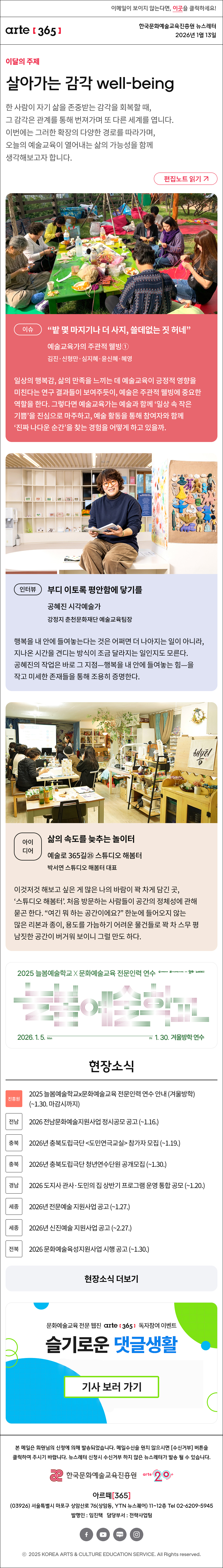 이메일이 보이지 않는다면, 이곳을 클릭하세요!
arte365 한국문화예술교육진흥원 뉴스레터 2026년 1월 13일

이달의 주제
살아가는 감각 well-being
한 사람이 자기 삶을 존중받는 감각을 회복할 때, 그 감각은 관계를 통해 번져가며 또 다른 세계를 엽니다. 이번에는 그러한 확장의 다양한 경로를 따라가며, 오늘의 예술교육이 열어내는 삶의 가능성을 함께 생각해보고자 합니다.
편집노트 읽기

이슈
“밭 몇 마지기나 더 사지, 쓸데없는 짓 허네”
예술교육가의 주관적 웰빙① 
김진·신형만·심지혜·윤신혜·혜영
일상의 행복감, 삶의 만족을 느끼는 데 예술교육이 긍정적 영향을 미친다는 연구 결과들이 보여주듯이, 예술은 주관적 웰빙에 중요한 역할을 한다. 그렇다면 예술교육가는 예술과 함께 ‘일상 속 작은 기쁨’을 진심으로 마주하고, 예술 활동을 통해 참여자와 함께 ‘진짜 나다운 순간’을 찾는 경험을 어떻게 하고 있을까.

인터뷰
부디 이토록 평안함에 닿기를
공혜진 시각예술가
강정지 춘천문화재단 예술교육팀장
행복을 내 안에 들여놓는다는 것은 어쩌면 더 나아지는 일이 아니라, 지나온 시간을 견디는 방식이 조금 달라지는 일인지도 모른다. 공혜진의 작업은 바로 그 지점—행복을 내 안에 들여놓는 힘—을 작고 미세한 존재들을 통해 조용히 증명한다.

아이디어
삶의 속도를 늦추는 놀이터
예술로 365길㉕ 스튜디오 해봄터
박서연 스튜디오 해봄터 대표
이것저것 해보고 싶은 게 많은 나의 바람이 꽉 차게 담긴 곳, ‘스튜디오 해봄터’. 처음 방문하는 사람들이 공간의 정체성에 관해 묻곤 한다. “여긴 뭐 하는 공간이에요?” 한눈에 들어오지 않는 많은 리본과 종이, 용도를 가늠하기 어려운 물건들로 꽉 차 스무 평 남짓한 공간이 버거워 보이니 그럴 만도 하다. 

2025 늘봄예술학교 X 문화예술교육 전문인력 연수
늘봄예술학교
2026. 1. 5. Mon - Fri 1. 30. 겨울방학 연수
문화체육관광부 한국문화예술교육진흥원 arte20+ 늘봄예술학교

현장소식
진흥원 2025 늘봄예술학교x문화예술교육 전문인력 연수 안내 (겨울방학) (~1.30. 마감시까지)
전남 2026 전남문화예술지원사업 정시공모 공고 (~1.16.)
충북 2026년 충북도립극단 도민연극교실 참가자 모집 (~1.19.)
충북 2026년 충북도립극단 청년연수단원 공개모집 (~1.30.)
경남 2026 도지사 관사·도민의 집 상반기 프로그램 운영 통합 공모 (~1.20.)
세종 2026년 전문예술 지원사업 공고 (~1.27.)
세종 2026년 신진예술 지원사업 공고 (~2.27.)
전북 2026 문화예술육성지원사업 시행 공고 (~1.30.)
현장소식 더보기

문화예술교육 전문 웹진 arte365 독자참여 이벤트
슬기로운 댓글생활
기사 보러 가기

arte365 본 메일은 회원님의 신청에 의해 발송되었습니다. 메일 수신을 원치 않으시면 수신거부 버튼을 클릭하여 주시기 바랍니다. 뉴스레터 신청시 수신거부 하지 않은 뉴스레터가 발송될 수 있습니다.
한국문화예술교육진흥원 arte20+
아르떼365
03926 서울특별시 마포구 상암산로 76 상암동, YTN 뉴스퀘어 11~12층 Tel 02-6209-5945
발행인: 임진택 담당부서: 전략사업팀
페이스북 바로가기 유튜브 바로가기 블로그 바로가기 인스타 바로가기
ⓒ2025 KOREA ARTS & CULTURE EDUCATION SERVICE. All Right reserved