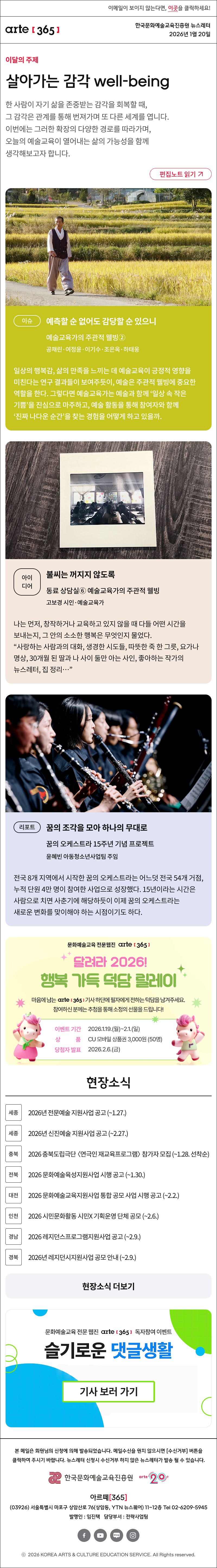 이메일이 보이지 않는다면, 이곳을 클릭하세요!
arte365 한국문화예술교육진흥원 뉴스레터 2026년 1월 20일

이달의 주제
살아가는 감각 well-being
한 사람이 자기 삶을 존중받는 감각을 회복할 때, 그 감각은 관계를 통해 번져가며 또 다른 세계를 엽니다. 이번에는 그러한 확장의 다양한 경로를 따라가며, 오늘의 예술교육이 열어내는 삶의 가능성을 함께 생각해보고자 합니다.
편집노트 읽기

이슈
예측할 순 없어도 감당할 순 있으니
예술교육가의 주관적 웰빙②
공채린·여정윤·이기수·조은옥·하태웅
일상의 행복감, 삶의 만족을 느끼는 데 예술교육이 긍정적 영향을 미친다는 연구 결과들이 보여주듯이, 예술은 주관적 웰빙에 중요한 역할을 한다. 그렇다면 예술교육가는 예술과 함께 ‘일상 속 작은 기쁨’을 진심으로 마주하고, 예술 활동을 통해 참여자와 함께 ‘진짜 나다운 순간’을 찾는 경험을 어떻게 하고 있을까.

아이디어
불씨는 꺼지지 않도록
동료 상담실⑥ 예술교육가의 주관적 웰빙
고보경 시인·예술교육가
나는 먼저, 창작하거나 교육하고 있지 않을 때 다들 어떤 시간을 보내는지, 그 안의 소소한 행복은 무엇인지 물었다. “사랑하는 사람과의 대화, 생경한 시도들, 따뜻한 죽 한 그릇, 요가나 명상, 30개월 된 딸과 나 사이 둘만 아는 사인, 좋아하는 작가의 뉴스레터, 집 정리…”

리포트
꿈의 조각을 모아 하나의 무대로
꿈의 오케스트라 15주년 기념 프로젝트
윤혜빈 아동청소년사업팀 주임
전국 8개 지역에서 시작한 꿈의 오케스트라는 어느덧 전국 54개 거점, 누적 단원 4만 명이 참여한 사업으로 성장했다. 15년이라는 시간은 사람으로 치면 사춘기에 해당하듯이 이제 꿈의 오케스트라는 새로운 변화를 맞이해야 하는 시점이기도 하다.

문화예술교육 전문웹진 [아르떼365]
달려라 2026! 행복 가득 덕담 릴레이
마음에 드는 [아르떼365] 기사 하단에 필자에게 전하는 덕담을 남겨주세요.
참여하신 분께는 추첨을 통해 소정의 선물을 드립니다!
이벤트 기간 : 2026.1.19.월~2.1.일 
상품 : CU 모바일 상품권 3,000원 50명

현장소식
세종 2026년 전문예술 지원사업 공고 ~1.27.
세종 2026년 신진예술 지원사업 공고 ~2.27.
충북 2026 충북도립극단 〈연극인 재교육프로그램〉 참가자 모집 ~1.28. 선착순
전북 2026 문화예술육성지원사업 시행 공고 ~1.30.
대전 2026 문화예술교육지원사업 통합 공모 사업 시행 공고 ~2.2.
인천 2026 시민문화활동 시민X 기획운영 단체 공모 ~2.6.
경남 2026 레지던스프로그램지원사업 공고 ~2.9.
경북 2026년 레지던시지원사업 공모 안내 ~2.9.
현장소식 더보기

문화예술교육 전문 웹진 arte365 독자참여 이벤트
슬기로운 댓글생활
기사 보러 가기

arte365 본 메일은 회원님의 신청에 의해 발송되었습니다. 메일 수신을 원치 않으시면 수신거부 버튼을 클릭하여 주시기 바랍니다. 뉴스레터 신청시 수신거부 하지 않은 뉴스레터가 발송될 수 있습니다.
한국문화예술교육진흥원 arte20+
아르떼365
03926 서울특별시 마포구 상암산로 76 상암동, YTN 뉴스퀘어 11~12층 Tel 02-6209-5945
발행인: 임진택 담당부서: 전략사업팀
페이스북 바로가기 유튜브 바로가기 블로그 바로가기 인스타 바로가기
ⓒ2025 KOREA ARTS & CULTURE EDUCATION SERVICE. All Right reserved