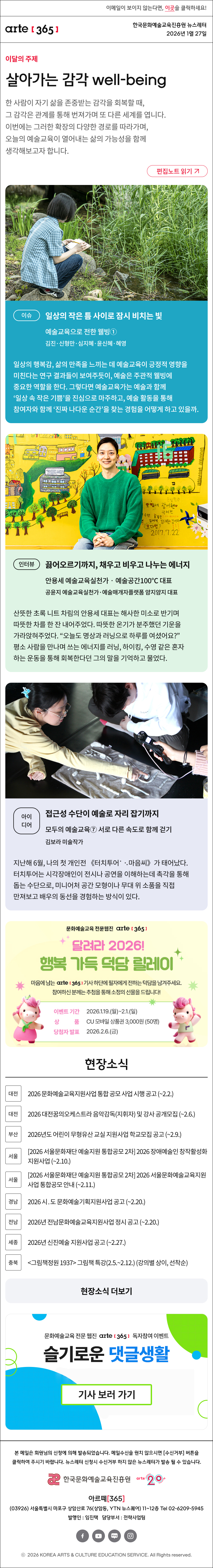 이메일이 보이지 않는다면, 이곳을 클릭하세요!
arte365 한국문화예술교육진흥원 뉴스레터 2026년 1월 27일

이달의 주제
살아가는 감각 well-being
한 사람이 자기 삶을 존중받는 감각을 회복할 때, 그 감각은 관계를 통해 번져가며 또 다른 세계를 엽니다. 이번에는 그러한 확장의 다양한 경로를 따라가며, 오늘의 예술교육이 열어내는 삶의 가능성을 함께 생각해보고자 합니다.
편집노트 읽기

이슈
일상의 작은 틈 사이로 잠시 비치는 빛
예술교육으로 전한 웰빙①
김진·신형만·심지혜·윤신혜·혜영
일상의 행복감, 삶의 만족을 느끼는 데 예술교육이 긍정적 영향을 미친다는 연구 결과들이 보여주듯이, 예술은 주관적 웰빙에 중요한 역할을 한다. 그렇다면 예술교육가는 예술과 함께 ‘일상 속 작은 기쁨’을 진심으로 마주하고, 예술 활동을 통해 참여자와 함께 ‘진짜 나다운 순간’을 찾는 경험을 어떻게 하고 있을까.

인터뷰
끓어오르기까지, 채우고 비우고 나누는 에너지
안용세 예술교육실천가‧예술공간100℃ 대표
공윤지 예술교육실천가·예술매개자플랫폼 얌지얌지 대표
산뜻한 초록 니트 차림의 안용세 대표는 해사한 미소로 반기며 따뜻한 차를 한 잔 내어주었다. 따뜻한 온기가 분주했던 기운을 가라앉혀주었다. “오늘도 명상과 러닝으로 하루를 여셨어요?” 평소 사람을 만나며 쓰는 에너지를 러닝, 하이킹, 수영 같은 혼자 하는 운동을 통해 회복한다던 그의 말을 기억하고 물었다. 

아이디어
접근성 수단이 예술로 자리 잡기까지
모두의 예술교육⑦ 서로 다른 속도로 함께 걷기
김보라 미술작가 
지난해 6월, 나의 첫 개인전 《터치투어⠁⠢마음씨》가 태어났다. 터치투어는 시각장애인이 전시나 공연을 이해하는데 촉각을 통해 돕는 수단으로, 미니어처 공간 모형이나 무대 위 소품을 직접 만져보고 배우의 동선을 경험하는 방식이 있다.

문화예술교육 전문웹진 [아르떼365]
달려라 2026! 행복 가득 덕담 릴레이
마음에 드는 [아르떼365] 기사 하단에 필자에게 전하는 덕담을 남겨주세요.
참여하신 분께는 추첨을 통해 소정의 선물을 드립니다!
이벤트 기간 : 2026.1.19.월~2.1.일 
상품 : CU 모바일 상품권 3,000원 50명

현장소식
대전 2026 문화예술교육지원사업 통합 공모 사업 시행 공고 (~2.2.)
대전 2026 대전꿈의오케스트라 음악감독(지휘자) 및 강사 공개모집 (~2.6.)
부산 2026년도 어린이 무형유산 교실 지원사업 학교모집 공고 (~2.9.)
서울 2026 서울문화재단 예술지원 통합공모 2차 2026 장애예술인 창작활성화 지원사업 (~2.10.)
서울 2026 서울문화재단 예술지원 통합공모 2차 2026 서울문화예술교육지원사업 통합공모 안내 (~2.11.)
경남 2026 시․도 문화예술기획지원사업 공고 (~2.20.)
전남 2026년 전남문화예술교육지원사업 정시 공고 (~2.20.)
세종 2026년 신진예술 지원사업 공고 (~2.27.)
충북 그림책정원 1937 그림책 특강(2.5.~2.12.) (강의별 상이, 선착순)
현장소식 더보기

문화예술교육 전문 웹진 arte365 독자참여 이벤트
슬기로운 댓글생활
기사 보러 가기

arte365 본 메일은 회원님의 신청에 의해 발송되었습니다. 메일 수신을 원치 않으시면 수신거부 버튼을 클릭하여 주시기 바랍니다. 뉴스레터 신청시 수신거부 하지 않은 뉴스레터가 발송될 수 있습니다.
한국문화예술교육진흥원 arte20+
아르떼365
03926 서울특별시 마포구 상암산로 76 상암동, YTN 뉴스퀘어 11~12층 Tel 02-6209-5945
발행인: 임진택 담당부서: 전략사업팀
페이스북 바로가기 유튜브 바로가기 블로그 바로가기 인스타 바로가기
ⓒ2025 KOREA ARTS & CULTURE EDUCATION SERVICE. All Right reserved