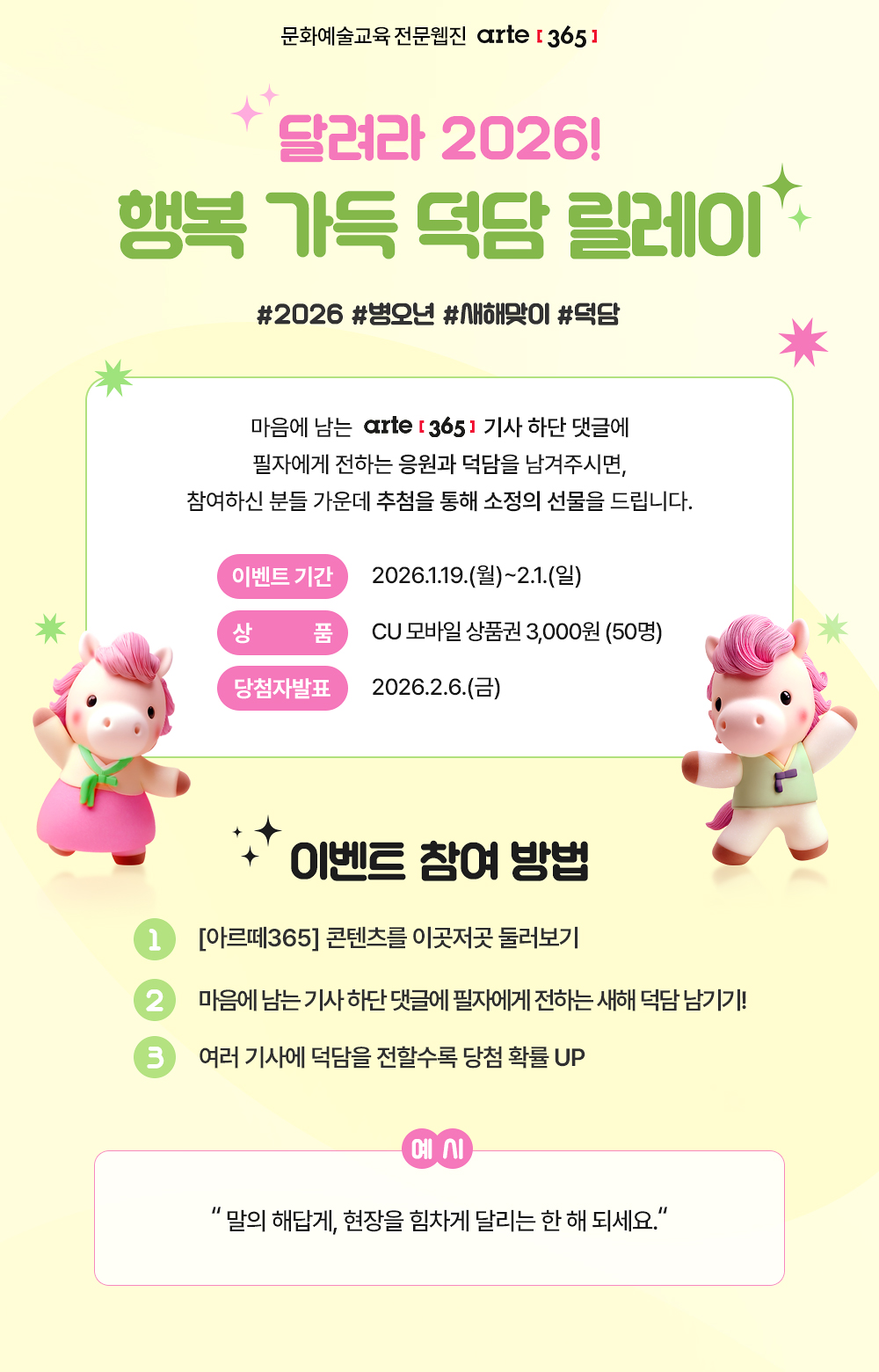 문화예술교육 전문웹진 [아르떼365]
달려라 2026! 행복 가득 덕담 릴레이
#2026 #병오년 #새해맞이 #덕담 

마음에 남는 아르떼365 기사 하단 댓글에 필자에게 전하는 응원과 덕담을 남겨주시면, 참여하신 분들 가운데 추첨을 통해 소정의 선물을 드립니다.

이벤트 기간 : 2026.1.19.(월)~2.1.(일) 
상품 : CU 모바일 상품권 3,000원 (50명)
당첨자 발표 : 2026.2.6.(금)

이벤트 참여 방법
1. [아르떼365] 콘텐츠를 이곳저곳 둘러보기
2. 마음에 남는 기사 하단 댓글에 필자에게 전하는 새해 덕담 남기기!
3. 여러 기사에 덕담을 전할수록 당첨 확률 UP!

예시 : 말의 해답게, 현장을 힘차게 달리는 한 해 되세요.