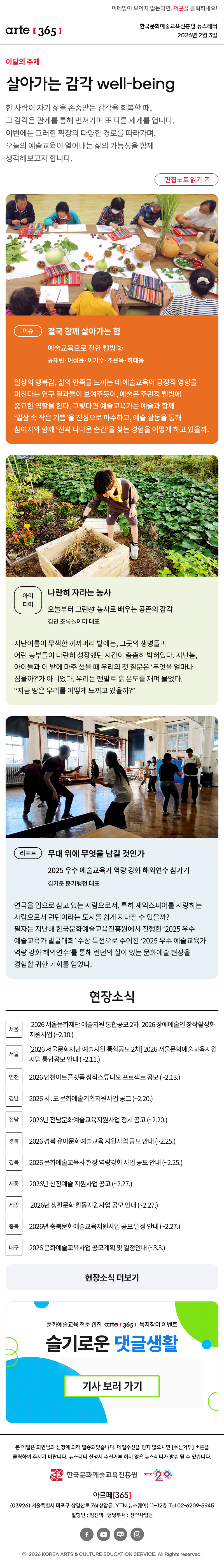 이메일이 보이지 않는다면, 이곳을 클릭하세요!
arte365 한국문화예술교육진흥원 뉴스레터 2026년 2월 3일

이달의 주제
살아가는 감각 well-being
한 사람이 자기 삶을 존중받는 감각을 회복할 때, 그 감각은 관계를 통해 번져가며 또 다른 세계를 엽니다. 이번에는 그러한 확장의 다양한 경로를 따라가며, 오늘의 예술교육이 열어내는 삶의 가능성을 함께 생각해보고자 합니다.
편집노트 읽기

이슈
결국 함께 살아가는 힘
예술교육으로 전한 웰빙②
공채린·여정윤·이기수·조은옥·하태웅
일상의 행복감, 삶의 만족을 느끼는 데 예술교육이 긍정적 영향을 미친다는 연구 결과들이 보여주듯이, 예술은 주관적 웰빙에 중요한 역할을 한다. 그렇다면 예술교육가는 예술과 함께 ‘일상 속 작은 기쁨’을 진심으로 마주하고, 예술 활동을 통해 참여자와 함께 ‘진짜 나다운 순간’을 찾는 경험을 어떻게 하고 있을까.

아이디어
나란히 자라는 농사
오늘부터 그린㊸ 농사로 배우는 공존의 감각
김민 초록놀이터 대표
지난여름이 무색한 까까머리 밭에는, 그곳의 생명들과 어린 농부들이 나란히 성장했던 시간이 촘촘히 박혀있다. 지난봄, 아이들과 이 밭에 마주 섰을 때 우리의 첫 질문은 ‘무엇을 얼마나 심을까?’가 아니었다. 우리는 맨발로 흙 온도를 재며 물었다. “지금 땅은 우리를 어떻게 느끼고 있을까?”

리포트
무대 위에 무엇을 남길 것인가
2025 우수 예술교육가 역량 강화 해외연수 참가기
김기분 분기탱천 대표
연극을 업으로 삼고 있는 사람으로서, 특히 셰익스피어를 사랑하는 사람으로서 런던이라는 도시를 쉽게 지나칠 수 있을까? 필자는 지난해 한국문화예술교육진흥원에서 진행한 ‘2025 우수 예술교육가 발굴대회’ 수상 특전으로 주어진 ‘2025 우수 예술교육가 역량 강화 해외연수’를 통해 런던의 살아 있는 문화예술 현장을 경험할 귀한 기회를 얻었다.

현장소식
서울 2026 서울문화재단 예술지원 통합공모 2차 2026 장애예술인 창작활성화 지원사업 ~2.10.
서울 2026 서울문화재단 예술지원 통합공모 2차 2026 서울문화예술교육지원사업 통합공모 안내 ~2.11.
인천 2026 인천아트플랫폼 창작스튜디오 프로젝트 공모 ~2.13.
경남 2026 시․도 문화예술기획지원사업 공고 ~2.20.
전남 2026년 전남문화예술교육지원사업 정시 공고 ~2.20.
경북 2026 경북 유아문화예술교육 지원사업 공모 안내 ~2.25.
경북 2026 문화예술교육사 현장 역량강화 사업 공모 안내 ~2.25.
세종 2026년 신진예술 지원사업 공고 ~2.27.
세종 2026년 생활문화 활동지원사업 공모 안내 ~2.27.
충북 2026년 충북문화예술교육지원사업 공모 일정 안내 ~2.27.
대구 2026 문화예술교육사업 공모계획 및 일정안내 ~3.3.
현장소식 더보기

문화예술교육 전문 웹진 arte365 독자참여 이벤트
슬기로운 댓글생활
기사 보러 가기

arte365 본 메일은 회원님의 신청에 의해 발송되었습니다. 메일 수신을 원치 않으시면 수신거부 버튼을 클릭하여 주시기 바랍니다. 뉴스레터 신청시 수신거부 하지 않은 뉴스레터가 발송될 수 있습니다.
한국문화예술교육진흥원 arte20+
아르떼365
03926 서울특별시 마포구 상암산로 76 상암동, YTN 뉴스퀘어 11~12층 Tel 02-6209-5945
발행인: 임진택 담당부서: 전략사업팀
페이스북 바로가기 유튜브 바로가기 블로그 바로가기 인스타 바로가기
ⓒ2025 KOREA ARTS & CULTURE EDUCATION SERVICE. All Right reserved