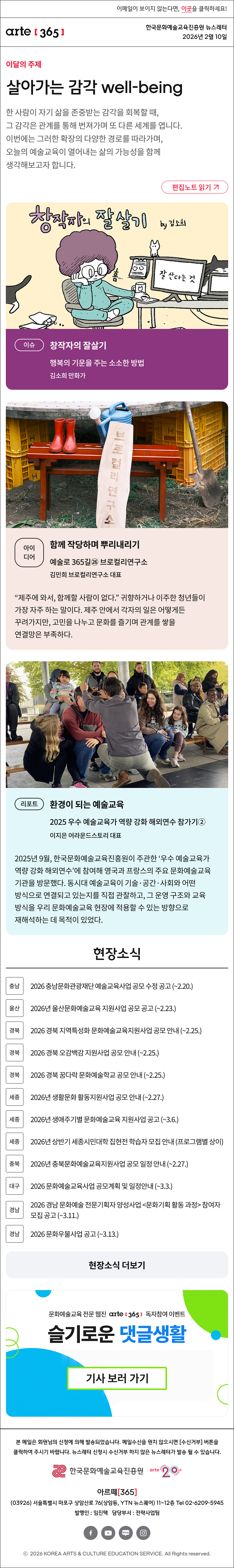 이메일이 보이지 않는다면, 이곳을 클릭하세요!
arte365 한국문화예술교육진흥원 뉴스레터 2026년 2월 10일

이달의 주제
살아가는 감각 well-being
한 사람이 자기 삶을 존중받는 감각을 회복할 때, 그 감각은 관계를 통해 번져가며 또 다른 세계를 엽니다. 이번에는 그러한 확장의 다양한 경로를 따라가며, 오늘의 예술교육이 열어내는 삶의 가능성을 함께 생각해보고자 합니다.
편집노트 읽기

이슈
창작자의 잘살기
행복의 기운을 주는 소소한 방법
김소희 만화가

아이디어
함께 작당하며 뿌리내리기
예술로 365길㉖ 브로컬리연구소
김민희 브로컬리연구소 대표
“제주에 와서, 함께할 사람이 없다.” 귀향하거나 이주한 청년들이 가장 자주 하는 말이다. 제주 안에서 각자의 일은 어떻게든 꾸려가지만, 고민을 나누고 문화를 즐기며 관계를 쌓을 연결망은 부족하다.

리포트
환경이 되는 예술교육
2025 우수 예술교육가 역량 강화 해외연수 참가기②
이지은 어라운드스토리 대표
2025년 9월, 한국문화예술교육진흥원이 주관한 ‘우수 예술교육가 역량 강화 해외연수’에 참여해 영국과 프랑스의 주요 문화예술교육 기관을 방문했다. 동시대 예술교육이 기술·공간·사회와 어떤 방식으로 연결되고 있는지를 직접 관찰하고, 그 운영 구조와 교육 방식을 우리 문화예술교육 현장에 적용할 수 있는 방향으로 재해석하는 데 목적이 있었다.

현장소식
충남 2026 충남문화관광재단 예술교육사업 공모 수정 공고 ~2.20.
울산 2026년 울산문화예술교육 지원사업 공모 공고 ~2.23.
경북 2026 경북 지역특성화 문화예술교육지원사업 공모 안내 ~2.25.
경북 2026 경북 오감백감 지원사업 공모 안내 ~2.25.
경북 2026 경북 꿈다락 문화예술학교 공모 안내 ~2.25.
세종 2026년 생활문화 활동지원사업 공모 안내 ~2.27.
세종 2026년 생애주기별 문화예술교육 지원사업 공고 ~3.6.
세종 2026년 상반기 세종시민대학 집현전 학습자 모집 안내 프로그램별 상이
충북 2026년 충북문화예술교육지원사업 공모 일정 안내 ~2.27.
대구 2026 문화예술교육사업 공모계획 및 일정안내 ~3.3.
경남 2026 경남 문화예술 전문기획자 양성사업 문화기획 활동 과정 참여자 모집 공고 ~3.11.
경남 2026 문화우물사업 공고 ~3.13.
현장소식 더보기

문화예술교육 전문 웹진 arte365 독자참여 이벤트
슬기로운 댓글생활
기사 보러 가기

arte365 본 메일은 회원님의 신청에 의해 발송되었습니다. 메일 수신을 원치 않으시면 수신거부 버튼을 클릭하여 주시기 바랍니다. 뉴스레터 신청시 수신거부 하지 않은 뉴스레터가 발송될 수 있습니다.
한국문화예술교육진흥원 arte20+
아르떼365
03926 서울특별시 마포구 상암산로 76 상암동, YTN 뉴스퀘어 11~12층 Tel 02-6209-5945
발행인: 임진택 담당부서: 전략사업팀
페이스북 바로가기 유튜브 바로가기 블로그 바로가기 인스타 바로가기
ⓒ2025 KOREA ARTS & CULTURE EDUCATION SERVICE. All Right reserved