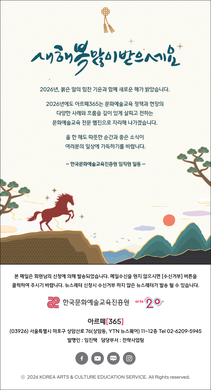 새해 복 많이 받으세요
2026년, 붉은 말의 힘찬 기운과 함께 새로운 해가 밝았습니다.
2026년에도 아르떼365는 문화예술교육 정책과 현장의 다양한 사례와 흐름을 깊이 있게 살피고 전하는 문화예술교육 전문 웹진으로 자리해 나가겠습니다.
올 한 해도 따뜻한 순간과 좋은 소식이 여러분의 일상에 가득하기를 바랍니다.
- 한국문화예술교육진흥원 임직원 일동 -

arte365 본 메일은 회원님의 신청에 의해 발송되었습니다. 메일 수신을 원치 않으시면 수신거부 버튼을 클릭하여 주시기 바랍니다. 뉴스레터 신청시 수신거부 하지 않은 뉴스레터가 발송될 수 있습니다.
한국문화예술교육진흥원 arte20+
아르떼365
03926 서울특별시 마포구 상암산로 76 상암동, YTN 뉴스퀘어 11~12층 Tel 02-6209-5945
발행인: 임진택 담당부서: 전략사업팀
페이스북 바로가기 유튜브 바로가기 블로그 바로가기 인스타 바로가기
ⓒ2026 KOREA ARTS & CULTURE EDUCATION SERVICE. All Right reserved