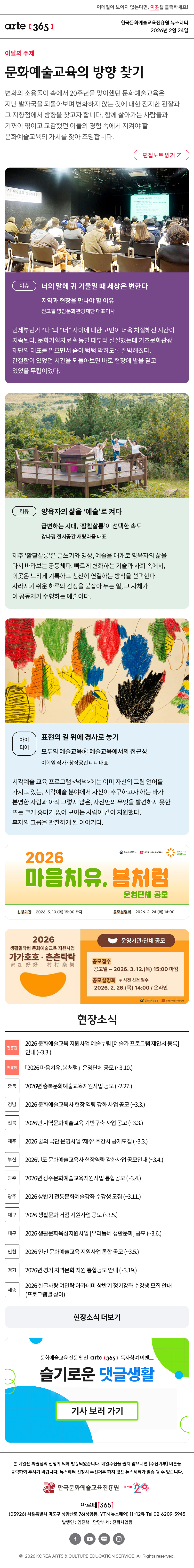 이메일이 보이지 않는다면, 이곳을 클릭하세요!
arte365 한국문화예술교육진흥원 뉴스레터 2026년 2월 24일

이달의 주제
문화예술교육의 방향 찾기
변화의 소용돌이 속에서 20주년을 맞이했던 문화예술교육은 지난 발자국을 되돌아보며 변화하지 않는 것에 대한 진지한 관찰과 그 지향점에서 방향을 찾고자 합니다. 함께 살아가는 사람들과 기꺼이 엮이고 교감했던 이들의 경험 속에서 지켜야 할 문화예술교육의 가치를 찾아 조명합니다.
편집노트 읽기

이슈
너의 말에 귀 기울일 때 세상은 변한다 
지역과 현장을 만나야 할 이유
전고필 영암문화관광재단 대표이사
언제부턴가 “나”와 “너” 사이에 대한 고민이 더욱 처절해진 시간이 지속된다. 문화기획자로 활동할 때부터 절실했는데 기초문화관광재단의 대표를 맡으면서 숨이 턱턱 막히도록 절박해졌다. 간절함이 있었던 시간을 되돌아보면 바로 현장에 발을 딛고 있었을 무렵이었다.

리뷰
양육자의 삶을 ‘예술’로 켜다
급변하는 시대, ‘활활살롱’이 선택한 속도 
강나경 전시공간 새탕라움 대표
제주 ‘활활살롱’은 글쓰기와 명상, 예술을 매개로 양육자의 삶을 다시 바라보는 공동체다. 빠르게 변화하는 기술과 사회 속에서, 이곳은 느리게 기록하고 천천히 연결하는 방식을 선택한다. 사라지기 쉬운 하루와 감정을 붙잡아 두는 일, 그 자체가 이 공동체가 수행하는 예술이다.

아이디어
표현의 길 위에 경사로 놓기
모두의 예술교육⑧ 예술교육에서의 접근성
이희원 작가·창작공간ㄴㄴ 대표
시각예술 교육 프로그램 <넉넉>에는 이미 자신의 그림 언어를 가지고 있는, 시각예술 분야에서 자신이 추구하고자 하는 바가 분명한 사람과 아직 그렇지 않은, 자신만의 무엇을 발견하지 못한 또는 크게 흥미가 없어 보이는 사람이 같이 지원했다. 후자의 그룹을 관찰하게 된 이야기다.

2026마음치유,봄처럼 운영단체 공모 신청기간 2026.3.10.화 15:00 까지 공모설명회 2026.2.24.화 14:00
문화체육관광부 한국문화예술교육진흥원 문화로치유

20206 생활밀착형 문화예술교육 지원사업 가가호호 촌촌락락 운영기관 단체 공모 공모접수 공고일 ~ 2026.3.12.목 15:00 마감 공모설명회 사전신청필수 2026.2.26.목 14:00 온라인
문화체육관광부 한국문화예술교육진흥원

현장소식
진흥원 2026 문화예술교육 지원사업 예술누림 예술가 프로그램 제안서 등록 안내 ~3.3.
진흥원 「2026 마음치유, 봄처럼」 운영단체 공모 ~3.10.
충북 2026년 충북문화예술교육지원사업 공모 ~2.27.
경남 2026 문화예술교육사 현장 역량 강화 사업 공모 ~3.3.
전북 2026년 지역문화예술교육 기반구축 사업 공고 ~3.3.
제주 2026 꿈의 극단 운영사업 ‘제주’ 주강사 공개모집 ~3.3.
부산 2026년도 문화예술교육사 현장역량 강화사업 공모안내 ~3.4.
광주 2026년 광주문화예술교육지원사업 통합공모 ~3.4.
광주 2026 상반기 전통문화예술강좌 수강생 모집 ~3.11.
대구 2026 생활문화 거점 지원사업 공모 ~3.5.
대구 2026 생활문화육성지원사업 우리동네 생활문화 공모 ~3.6.
인천 2026 인천 문화예술교육 지원사업 통합 공모 ~3.5.
경기 2026년 경기 지역문화 지원 통합공모 안내 ~3.19.
세종 2026 한글사랑 여민락 아카데미 상반기 정기강좌 수강생 모집 안내 프로그램별 상이
현장소식 더보기

문화예술교육 전문 웹진 arte365 독자참여 이벤트
슬기로운 댓글생활
기사 보러 가기

arte365 본 메일은 회원님의 신청에 의해 발송되었습니다. 메일 수신을 원치 않으시면 수신거부 버튼을 클릭하여 주시기 바랍니다. 뉴스레터 신청시 수신거부 하지 않은 뉴스레터가 발송될 수 있습니다.
한국문화예술교육진흥원 arte20+
아르떼365
03926 서울특별시 마포구 상암산로 76 상암동, YTN 뉴스퀘어 11~12층 Tel 02-6209-5945
발행인: 임진택 담당부서: 전략사업팀
페이스북 바로가기 유튜브 바로가기 블로그 바로가기 인스타 바로가기
ⓒ2025 KOREA ARTS & CULTURE EDUCATION SERVICE. All Right reserved