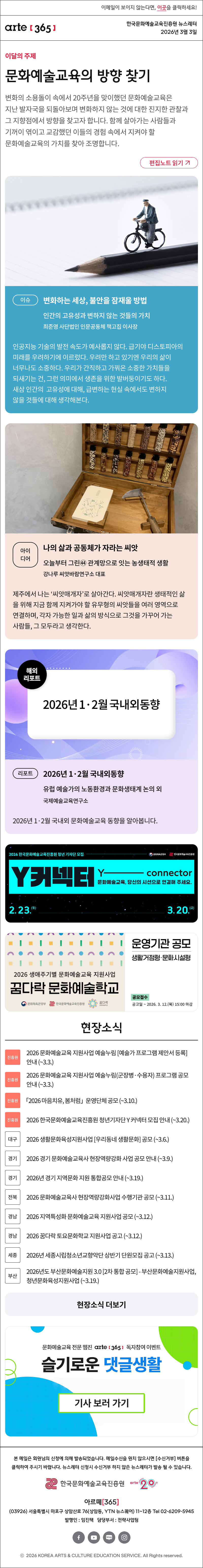 이메일이 보이지 않는다면, 이곳을 클릭하세요!
arte365 한국문화예술교육진흥원 뉴스레터 2026년 3월 3일

이달의 주제
문화예술교육의 방향 찾기
변화의 소용돌이 속에서 20주년을 맞이했던 문화예술교육은 지난 발자국을 되돌아보며 변화하지 않는 것에 대한 진지한 관찰과 그 지향점에서 방향을 찾고자 합니다. 함께 살아가는 사람들과 기꺼이 엮이고 교감했던 이들의 경험 속에서 지켜야 할 문화예술교육의 가치를 찾아 조명합니다.
편집노트 읽기

이슈
변화하는 세상, 불안을 잠재울 방법
인간의 고유성과 변하지 않는 것들의 가치
최준영 사단법인 인문공동체 책고집 이사장
인공지능 기술의 발전 속도가 예사롭지 않다. 급기야 디스토피아의 미래를 우려하기에 이르렀다. 우려만 하고 있기엔 우리의 삶이 너무나도 소중하다. 우리가 간직하고 가꿔온 소중한 가치들을 되새기는 건, 그런 의미에서 생존을 위한 발버둥이기도 하다. 새삼 인간의 고유성에 대해, 급변하는 현실 속에서도 변하지 않을 것들에 대해 생각해본다.

아이디어
나의 삶과 공동체가 자라는 씨앗
오늘부터 그린㊹ 관계망으로 잇는 농생태적 생활
강나루 씨앗바람연구소 대표
제주에서 나는 ‘씨앗매개자’로 살아간다. 씨앗매개자란 생태적인 삶을 위해 지금 함께 지켜가야 할 유무형의 씨앗들을 여러 영역으로 연결하며, 각자 가능한 일과 삶의 방식으로 그것을 가꾸어 가는 사람들, 그 모두라고 생각한다.

리포트
2026년 1·2월 국내외동향 
유럽 예술가의 노동환경과 문화생태계 논의 외 
국제예술교육연구소 
2026년 1·2월 국내외 문화예술교육 동향을 알아봅니다.

2026 한국문화예술교육진흥원 청년 기자단 모집
Y커넥터 Y - connecter
문화예술교육, 당신의 시선으로 연결해 주세요.
2.23.월 - 3.20.금
문화체육관광부 한국문화예술교육진흥원

2026 생애주기별 문화예술교육 지원사업
꿈다락 문화예술학교
운영기관 공모 생활거점형 문화시설형
공모접수 공고일 ~ 2026. 3. 12.목 15:00 마감
문화체유개관광부 한국문화예술교육진흥원 꿈다락

현장소식
진흥원 2026 문화예술교육 지원사업 예술누림 예술가 프로그램 제안서 등록 안내 ~3.3.
진흥원 2026 문화예술교육 지원사업 예술누림 군장병·수용자 프로그램 공모 안내 ~3.3.
진흥원 「2026 마음치유, 봄처럼」 운영단체 공모 ~3.10.
진흥원 2026 한국문화예술교육진흥원 청년기자단 Y 커넥터 모집 안내 ~3.20.
대구 2026 생활문화육성지원사업 우리동네 생활문화 공모 ~3.6.
경기 2026 경기 문화예술교육사 현장역량강화 사업 공모 안내 ~3.9.
경기 2026년 경기 지역문화 지원 통합공모 안내 ~3.19.
전북 2026 문화예술교육사 현장역량강화사업 수행기관 공모 ~3.11.
경남 2026 지역특성화 문화예술교육 지원사업 공모 ~3.12.
경남 2026 꿈다락 토요문화학교 지원사업 공고 ~3.12.
세종 2026년 세종시립청소년교향악단 상반기 단원모집 공고 ~3.13.
부산 2026년도 부산문화예술지원 3.0 2차 통합 공모 - 부산문화예술지원사업, 청년문화육성지원사업 ~3.19.
현장소식 더보기

문화예술교육 전문 웹진 arte365 독자참여 이벤트
슬기로운 댓글생활
기사 보러 가기

arte365 본 메일은 회원님의 신청에 의해 발송되었습니다. 메일 수신을 원치 않으시면 수신거부 버튼을 클릭하여 주시기 바랍니다. 뉴스레터 신청시 수신거부 하지 않은 뉴스레터가 발송될 수 있습니다.
한국문화예술교육진흥원 arte20+
아르떼365
03926 서울특별시 마포구 상암산로 76 상암동, YTN 뉴스퀘어 11~12층 Tel 02-6209-5945
발행인: 임진택 담당부서: 전략사업팀
페이스북 바로가기 유튜브 바로가기 블로그 바로가기 인스타 바로가기
ⓒ2025 KOREA ARTS & CULTURE EDUCATION SERVICE. All Right reserved