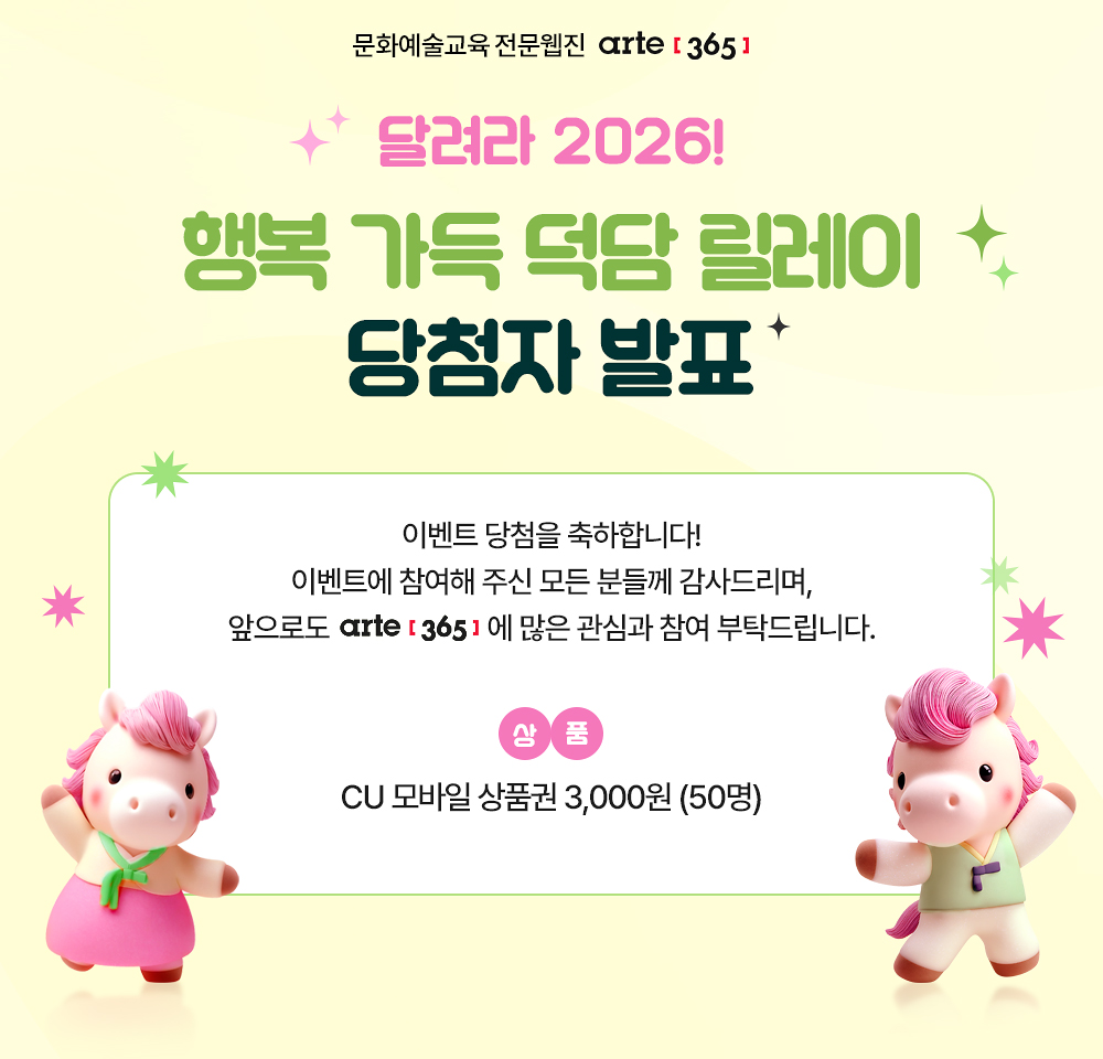문화예술교육 전문웹진 [아르떼365]
달려라 2026! 행복 가득 덕담 릴레이 당첨자 발표
#2026 #병오년 #새해맞이 #덕담 

이벤트 당첨을 축하합니다!
이벤트에 참여해 주신 모든 분들께 감사드리며,
앞으로도 arte[365]에 많은 관심과 참여 부탁드립니다.

상품 CU 모바일 상품권 3,000원 (50명)