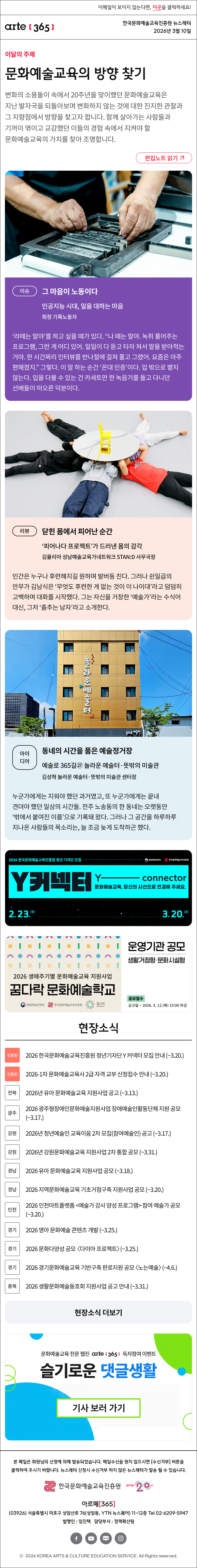 이메일이 보이지 않는다면, 이곳을 클릭하세요!
arte365 한국문화예술교육진흥원 뉴스레터 2026년 3월 10일

이달의 주제
문화예술교육의 방향 찾기
변화의 소용돌이 속에서 20주년을 맞이했던 문화예술교육은 지난 발자국을 되돌아보며 변화하지 않는 것에 대한 진지한 관찰과 그 지향점에서 방향을 찾고자 합니다. 함께 살아가는 사람들과 기꺼이 엮이고 교감했던 이들의 경험 속에서 지켜야 할 문화예술교육의 가치를 찾아 조명합니다.
편집노트 읽기

이슈
그 마음이 노동이다
인공지능 시대, 일을 대하는 마음
희정 기록노동자 
‘라떼는 말야’를 하고 싶을 때가 있다. “나 때는 말야. 녹취 풀어주는 프로그램, 그런 게 어디 있어. 일일이 다 듣고 타자 쳐서 말을 받아적는 거야. 한 시간짜리 인터뷰를 반나절에 걸쳐 풀고 그랬어. 요즘은 아주 편해졌지.” 그렇다. 이 말 하는 순간 ‘꼰대 인증’이다. 입 밖으로 뱉지 않는다. 입을 다물 수 있는 건 카세트만 한 녹음기를 들고 다니던 선배들이 떠오른 덕분이다.

리뷰
닫힌 몸에서 피어난 순간
‘피어나다 프로젝트’가 드러낸 몸의 감각
김율리아 성남예술교육가네트워크 STAN:D 사무국장
인간은 누구나 후련해지길 원하며 발버둥 친다. 그러나 쉰일곱의 안무가 김남식은 ‘무엇도 후련한 게 없는 것이 이 나이대’라고 덤덤히 고백하며 대화를 시작했다. 그는 자신을 거창한 ‘예술가’라는 수식어 대신, 그저 ‘춤추는 남자’라고 소개한다.

아이디어
동네의 시간을 품은 예술정거장
예술로 365길㉗ 놀라운 예술터·뜻밖의 미술관
김성혁 놀라운 예술터·뜻밖의 미술관 센터장
누군가에게는 지워야 했던 과거였고, 또 누군가에게는 끝내 견뎌야 했던 일상의 시간들. 전주 노송동의 한 동네는 오랫동안 ‘밖에서 붙여진 이름’으로 기록돼 왔다. 그러나 그 공간을 하루하루 지나온 사람들의 목소리는, 늘 조금 늦게 도착하곤 했다.

2026 한국문화예술교육진흥원 청년 기자단 모집
Y커넥터 Y - connecter
문화예술교육, 당신의 시선으로 연결해 주세요.
2.23.월 - 3.20.금
문화체육관광부 한국문화예술교육진흥원

2026 생애주기별 문화예술교육 지원사업
꿈다락 문화예술학교
운영기관 공모 생활거점형 문화시설형
공모접수 공고일 ~ 2026. 3. 12.목 15:00 마감
문화체유개관광부 한국문화예술교육진흥원 꿈다락

현장소식
진흥원 2026 한국문화예술교육진흥원 청년기자단 Y 커넥터 모집 안내 ~3.20
진흥원 2026-1차 문화예술교육사 2급 자격 교부 신청접수 안내 ~3.20
전북 2026년 유아 문화예술교육 지원사업 공고 ~3.13
광주 2026 광주형장애인문화예술지원사업 장애예술인활동단체 지원 공모 ~3.17
강원 2026년 청년예술인 교육이음 2차 모집참여예술인) 공고 ~3.17
강원 2026년 강원문화예술교육 지원사업 2차 통합 공모 ~3.31
경남 2026 유아 문화예술교육 지원사업 공모 ~3.18
경남 2026 지역문화예술교육 기초거점구축 지원사업 공모 ~3.20
인천 2026 인천아트플랫폼 예술가 강사 양성 프로그램 참여 예술가 공모 ~3.20
경기 2026 영아 문화예술 콘텐츠 개발 ~3.25
경기 2026 문화다양성 공모 다이아 프로젝트 ~3.25
경기 2026 경기문화예술교육 기반구축 판로지원 공모 노는예술 ~4.6
충북 2026 생활문화예술동호회 지원사업 공고 안내 ~3.31
현장소식 더보기

문화예술교육 전문 웹진 arte365 독자참여 이벤트
슬기로운 댓글생활
기사 보러 가기

arte365 본 메일은 회원님의 신청에 의해 발송되었습니다. 메일 수신을 원치 않으시면 수신거부 버튼을 클릭하여 주시기 바랍니다. 뉴스레터 신청시 수신거부 하지 않은 뉴스레터가 발송될 수 있습니다.
한국문화예술교육진흥원 arte20+
아르떼365
03926 서울특별시 마포구 상암산로 76 상암동, YTN 뉴스퀘어 11~12층 Tel 02-6209-5945
발행인: 임진택 담당부서: 전략사업팀
페이스북 바로가기 유튜브 바로가기 블로그 바로가기 인스타 바로가기
ⓒ2025 KOREA ARTS & CULTURE EDUCATION SERVICE. All Right reserved