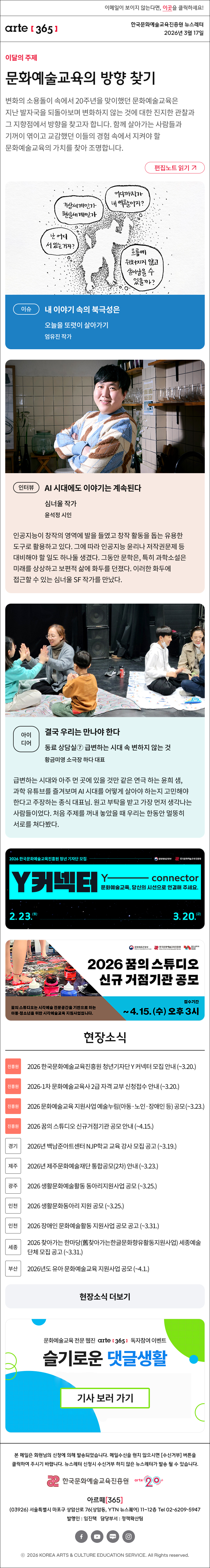 이메일이 보이지 않는다면, 이곳을 클릭하세요!
arte365 한국문화예술교육진흥원 뉴스레터 2026년 3월 17일

이달의 주제
문화예술교육의 방향 찾기
변화의 소용돌이 속에서 20주년을 맞이했던 문화예술교육은 지난 발자국을 되돌아보며 변화하지 않는 것에 대한 진지한 관찰과 그 지향점에서 방향을 찾고자 합니다. 함께 살아가는 사람들과 기꺼이 엮이고 교감했던 이들의 경험 속에서 지켜야 할 문화예술교육의 가치를 찾아 조명합니다.
편집노트 읽기

이슈
내 이야기 속의 북극성은
오늘을 또렷이 살아가기
엄유진 작가

인터뷰
AI 시대에도 이야기는 계속된다
심너울 작가
윤석정 시인
인공지능이 창작의 영역에 발을 들였고 창작 활동을 돕는 유용한 도구로 활용하고 있다. 그에 따라 인공지능 윤리나 저작권문제 등 대비해야 할 일도 하나둘 생겼다. 그동안 문학은, 특히 과학소설은 미래를 상상하고 보편적 삶에 화두를 던졌다. 이러한 화두에 접근할 수 있는 심너울 SF 작가를 만났다. 

아이디어
결국 우리는 만나야 한다
동료 상담실⑦ 급변하는 시대 속 변하지 않는 것
황금미영 소극장 하다 대표
급변하는 시대와 아주 먼 곳에 있을 것만 같은 연극 하는 윤희 샘, 과학 유튜브를 즐겨보며 AI 시대를 어떻게 살아야 하는지 고민해야 한다고 주장하는 종식 대표님. 원고 부탁을 받고 가장 먼저 생각나는 사람들이었다. 처음 주제를 꺼내 놓았을 때 우리는 한동안 멀뚱히 서로를 쳐다봤다.

2026 한국문화예술교육진흥원 청년 기자단 모집
Y커넥터 Y - connecter
문화예술교육, 당신의 시선으로 연결해 주세요.
2.23.월 - 3.20.금
문화체육관광부 한국문화예술교육진흥원

2026 꿈의스튜디오 신규 거점기관 공모
꿈의 스튜디오는 시각예술 전문공간을 기반으로 하는 아동청소년을 위한 시각예술교육 지원사업입니다.
접수기간~4.15.(수)오후3시

현장소식
진흥원 2026 한국문화예술교육진흥원 청년기자단 Y 커넥터 모집 안내 (~3.20.)
진흥원 2026-1차 문화예술교육사 2급 자격 교부 신청접수 안내 (~3.20.)
진흥원 2026 문화예술교육 지원사업 예술누림(아동·노인·장애인 등) 공모 (~3.23.)
진흥원 2026 꿈의 스튜디오 신규거점기관 공모 안내 (~4.15.)
경기 2026년 백남준아트센터 NJP학교 교육 강사 모집 공고 (~3.19.)
제주 2026년 제주문화예술재단 통합공모(2차) 안내 (~3.23.)
광주 2026 생활문화예술활동 동아리지원사업 공모 (~3.25.)
인천 2026 생활문화동아리 지원 공모 (~3.25.)
인천 2026 장애인 문화예술활동 지원사업 공모 공고 (~3.31.)
인천 한국근대문학관 2026 시민문학교육강좌 經年變化- 시간이 지나 소중해지다 강좌 수강생 모집 (~5.21.)
세종 2026 찾아가는 한마당(舊찾아가는한글문화향유활동지원사업) 세종예술단체 모집 공고 (~3.31.)
부산 2026년도 유아 문화예술교육 지원사업 공모 (~4.1.)
서울 2026년 서울시민예술학교 강북 봄 시즌 프로그램(3~6월) 안내 (선착순, 프로그램별 상이)
현장소식 더보기

문화예술교육 전문 웹진 arte365 독자참여 이벤트
슬기로운 댓글생활
기사 보러 가기

arte365 본 메일은 회원님의 신청에 의해 발송되었습니다. 메일 수신을 원치 않으시면 수신거부 버튼을 클릭하여 주시기 바랍니다. 뉴스레터 신청시 수신거부 하지 않은 뉴스레터가 발송될 수 있습니다.
한국문화예술교육진흥원 arte20+
아르떼365
03926 서울특별시 마포구 상암산로 76 상암동, YTN 뉴스퀘어 11~12층 Tel 02-6209-5945
발행인: 임진택 담당부서: 전략사업팀
페이스북 바로가기 유튜브 바로가기 블로그 바로가기 인스타 바로가기
ⓒ2025 KOREA ARTS & CULTURE EDUCATION SERVICE. All Right reserved