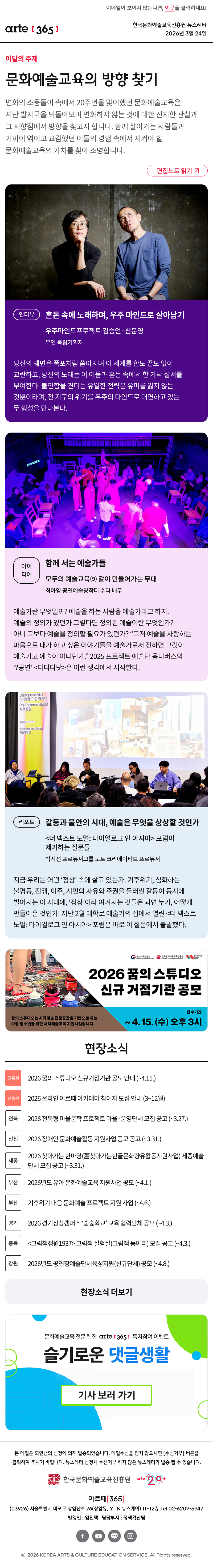 이메일이 보이지 않는다면, 이곳을 클릭하세요!
arte365 한국문화예술교육진흥원 뉴스레터 2026년 3월 24일

이달의 주제
문화예술교육의 방향 찾기
변화의 소용돌이 속에서 20주년을 맞이했던 문화예술교육은 지난 발자국을 되돌아보며 변화하지 않는 것에 대한 진지한 관찰과 그 지향점에서 방향을 찾고자 합니다. 함께 살아가는 사람들과 기꺼이 엮이고 교감했던 이들의 경험 속에서 지켜야 할 문화예술교육의 가치를 찾아 조명합니다.
편집노트 읽기

인터뷰
혼돈 속에 노래하며, 우주 마인드로 살아남기
우주마인드프로젝트 김승언·신문영
우연 독립기획자
당신의 궤변은 폭포처럼 쏟아지며 이 세계를 한도 끝도 없이 교란하고, 당신의 노래는 이 어둠과 혼돈 속에서 한 가닥 질서를 부여한다. 불안함을 견디는 유일한 전략은 유머를 잃지 않는 것뿐이라며, 전 지구의 위기를 우주의 마인드로 대면하고 있는 두 행성을 만나본다. 김승언, 신문영 – 두 분이 당도한 곳은 그 이름도 딱 들어맞는, 술술센터다. 

아이디어
함께 서는 예술가들 
모두의 예술교육⑨ 같이 만들어가는 무대
최아영 공연예술창작터 수다 배우
예술가란 무엇일까? 예술을 하는 사람을 예술가라고 하지. 예술의 정의가 있던가 그렇다면 정의된 예술이란 무엇인가? 아니 그보다 예술을 정의할 필요가 있던가? “그저 예술을 사랑하는 마음으로 내가 하고 싶은 이야기들을 예술가로서 전하면 그것이 예술가고 예술이 아니던가.” 2025 프로젝트 예술단 옴니버스의 ‘?공연’ <다다다닷>은 이런 생각에서 시작한다. </p>
<p>리포트<br />
갈등과 불안의 시대, 예술은 무엇을 상상할 것인가<br />
<더 넥스트 노멀: 다이얼로그 인 아시아> 포럼이 제기하는 질문들<br />
박지선 프로듀서그룹 도트 크리에이티브 프로듀서<br />
지금 우리는 어떤 ‘정상’ 속에 살고 있는가. 기후위기, 심화하는 불평등, 전쟁, 이주, 시민의 자유와 주권을 둘러싼 갈등이 동시에 벌어지는 이 시대에, ‘정상’이라 여겨지는 것들은 과연 누가, 어떻게 만들어온 것인가. 지난 2월 대학로 예술가의 집에서 열린 <더 넥스트 노멀: 다이얼로그 인 아시아> 포럼은 바로 이 질문에서 출발했다.</p>
<p>2026 꿈의스튜디오 신규 거점기관 공모<br />
꿈의 스튜디오는 시각예술 전문공간을 기반으로 하는 아동청소년을 위한 시각예술교육 지원사업입니다.<br />
접수기간~4.15.(수)오후3시</p>
<p>현장소식<br />
진흥원 2026 꿈의 스튜디오 신규거점기관 공모 안내 (~4.15.)<br />
진흥원 2026 온라인 아르떼 아카데미 참여자 모집 안내 (3~12월)<br />
전북 2026 전북형 마을문학 프로젝트 마을·운영단체 모집 공고 (~3.27.)<br />
인천 2026 장애인 문화예술활동 지원사업 공모 공고 (~3.31.)<br />
세종 2026 찾아가는 한마당(舊찾아가는한글문화향유활동지원사업) 세종예술단체 모집 공고 (~3.31.)<br />
부산 2026년도 유아 문화예술교육 지원사업 공모 (~4.1.)<br />
부산 기후위기 대응 문화예술 프로젝트 지원 사업 (~4.6.)<br />
경기 2026 경기상상캠퍼스 ‘숲숲학교’ 교육 협력단체 공모 (~4.3.)<br />
충북 <그림책정원1937> 그림책 실험실(그림책 동아리) 모집 공고 (~4.3.)<br />
강원 2026년도 공연장예술단체육성지원(신규단체) 공모 (~4.8.)<br />
현장소식 더보기</p>
<p>문화예술교육 전문 웹진 arte365 독자참여 이벤트<br />
슬기로운 댓글생활<br />
기사 보러 가기</p>
<p>arte365 본 메일은 회원님의 신청에 의해 발송되었습니다. 메일 수신을 원치 않으시면 수신거부 버튼을 클릭하여 주시기 바랍니다. 뉴스레터 신청시 수신거부 하지 않은 뉴스레터가 발송될 수 있습니다.<br />
한국문화예술교육진흥원 arte20+<br />
아르떼365<br />
03926 서울특별시 마포구 상암산로 76 상암동, YTN 뉴스퀘어 11~12층 Tel 02-6209-5945<br />
발행인: 임진택 담당부서: 전략사업팀<br />
페이스북 바로가기 유튜브 바로가기 블로그 바로가기 인스타 바로가기<br />
ⓒ2025 KOREA ARTS & CULTURE EDUCATION SERVICE. All Right reserved” />
</td>
</tr>
</table>
<map id=