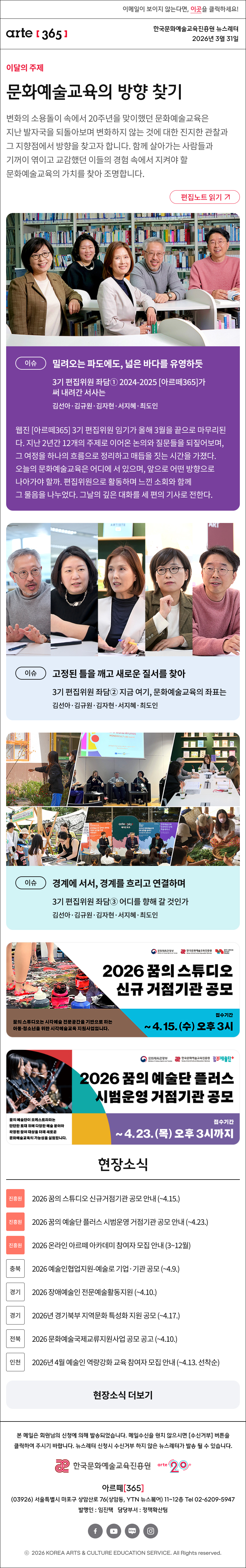 이메일이 보이지 않는다면, 이곳을 클릭하세요!
arte365 한국문화예술교육진흥원 뉴스레터 2026년 3월 31일

이달의 주제
문화예술교육의 방향 찾기
변화의 소용돌이 속에서 20주년을 맞이했던 문화예술교육은 지난 발자국을 되돌아보며 변화하지 않는 것에 대한 진지한 관찰과 그 지향점에서 방향을 찾고자 합니다. 함께 살아가는 사람들과 기꺼이 엮이고 교감했던 이들의 경험 속에서 지켜야 할 문화예술교육의 가치를 찾아 조명합니다.
편집노트 읽기

이슈
밀려오는 파도에도, 넓은 바다를 유영하듯
3기 편집위원 좌담① 2024-2025 [아르떼365]가 써 내려간 서사는 
김선아·김규원·김자현·서지혜·최도인
웹진 [아르떼365] 3기 편집위원 임기가 올해 3월을 끝으로 마무리된다. 지난 2년간 12개의 주제로 이어온 논의와 질문들을 되짚어보며, 그 여정을 하나의 흐름으로 정리하고 매듭을 짓는 시간을 가졌다. 오늘의 문화예술교육은 어디에 서 있으며, 앞으로 어떤 방향으로 나아가야 할까. 편집위원으로 활동하며 느낀 소회와 함께 그 물음을 나누었다. 그날의 깊은 대화를 세 편의 기사로 전한다. 

이슈
고정된 틀을 깨고 새로운 질서를 찾아
3기 편집위원 좌담② 지금 여기, 문화예술교육의 좌표는
김선아·김규원·김자현·서지혜·최도인

이슈
경계에 서서, 경계를 흐리고 연결하며
3기 편집위원 좌담③ 어디를 향해 갈 것인가
김선아·김규원·김자현·서지혜·최도인

2026 꿈의 스튜디오 신규 거점기관 공모
꿈의 스튜디오는 시각예술 전문공간을 기반으로 하는 아동·청소년을 위한 시각예술교육 지원사업입니다.
접수기간 ~ 4. 15. (수) 오후 3시

2026 꿈의 예술단 플러스 시범운영 거점기관 공모
꿈의 예술단이 오케스트라라는 단단한 토대 위에 다양한 예술 분야와 확장된 참여 대상을 더해 새로운 문화예술교육의 가능성을 실험합니다.
접수기간 ~ 4.23. (목) 오후 3시까지

현장소식
진흥원 2026 꿈의 스튜디오 신규거점기관 공모 안내 ~4.15.
진흥원 2026 꿈의 예술단 플러스 시범운영 거점기관 공모 안내 ~4.23.
진흥원 2026 온라인 아르떼 아카데미 참여자 모집 안내 3~12월
충북 2026 예술인협업지원-예술로 기업·기관 공모 ~4.9.
경기 2026 장애예술인 전문예술활동지원 ~4.10.
경기 2026년 경기북부 지역문화 특성화 지원 공모 ~4.17.
전북 2026 문화예술국제교류지원사업 공모 공고 ~4.10.
인천 2026년 4월 예술인 역량강화 교육 참여자 모집 안내 ~4.13. 선착순
현장소식 더보기

arte365 본 메일은 회원님의 신청에 의해 발송되었습니다. 메일 수신을 원치 않으시면 수신거부 버튼을 클릭하여 주시기 바랍니다. 뉴스레터 신청시 수신거부 하지 않은 뉴스레터가 발송될 수 있습니다.
한국문화예술교육진흥원 arte20+
아르떼365
03926 서울특별시 마포구 상암산로 76 상암동, YTN 뉴스퀘어 11~12층 Tel 02-6209-5945
발행인: 임진택 담당부서: 전략사업팀
페이스북 바로가기 유튜브 바로가기 블로그 바로가기 인스타 바로가기
ⓒ2025 KOREA ARTS & CULTURE EDUCATION SERVICE. All Right reserved