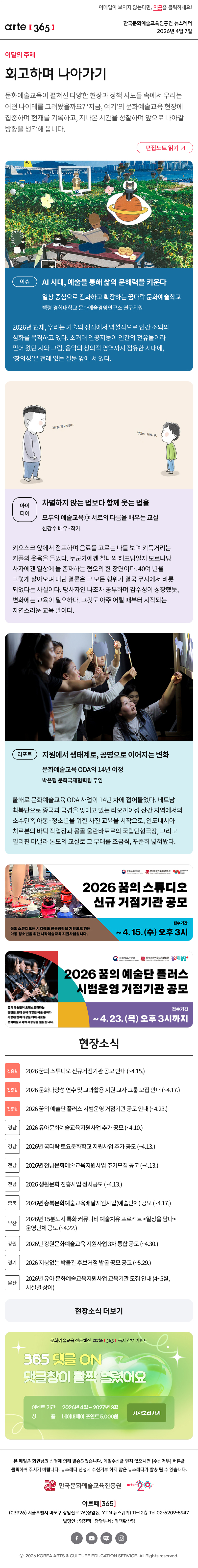 이메일이 보이지 않는다면, 이곳을 클릭하세요!
arte365 한국문화예술교육진흥원 뉴스레터 2026년 4월 7일

이달의 주제
회고하며 나아가기
문화예술교육이 펼쳐진 다양한 현장과 정책 시도들 속에서 우리는 어떤 나이테를 그려왔을까요? ‘지금, 여기’의 문화예술교육 현장에 집중하며 현재를 기록하고, 지나온 시간을 성찰하며 앞으로 나아갈 방향을 생각해 봅니다.
편집노트 읽기

이슈
AI 시대, 예술을 통해 삶의 문해력을 키운다
일상 중심으로 진화하고 확장하는 꿈다락 문화예술학교
백령 경희대학교 문화예술경영연구소 연구위원
2026년 현재, 우리는 기술의 정점에서 역설적으로 인간 소외의 심화를 목격하고 있다. 초거대 인공지능이 인간의 전유물이라 믿어 왔던 시와 그림, 음악의 창의적 영역까지 점유한 시대에, ‘창의성’은 전례 없는 질문 앞에 서 있다.

아이디어
차별하지 않는 법보다 함께 웃는 법을
모두의 예술교육⑩ 서로의 다름을 배우는 교실
신강수 배우·작가
키오스크 앞에서 점프하며 음료를 고르는 나를 보며 키득거리는 커플의 웃음을 들었다. 누군가에겐 찰나의 해프닝일지 모르나 당사자에겐 일상에 늘 존재하는 혐오의 한 장면이다. 40여 년을 그렇게 살아오며 내린 결론은 그 모든 행위가 결국 무지에서 비롯되었다는 사실이다. 당사자인 나조차 공부하며 감수성이 성장했듯, 변화에는 교육이 필요하다. 그것도 아주 어릴 때부터 시작되는 자연스러운 교육 말이다.

리포트
지원에서 생태계로, 공명으로 이어지는 변화
문화예술교육 ODA의 14년 여정
박은형 문화국제협력팀 주임
올해로 문화예술교육 ODA 사업이 14년 차에 접어들었다. 베트남 최북단으로 중국과 국경을 맞대고 있는 라오까이성 산간 지역에서의 소수민족 아동·청소년을 위한 사진 교육을 시작으로, 인도네시아 치르본의 바틱 작업장과 몽골 울란바토르의 국립인형극장, 그리고 필리핀 마닐라 톤도의 교실로 그 무대를 조금씩, 꾸준히 넓혀왔다.

2026 꿈의 스튜디오 신규 거점기관 공모
꿈의 스튜디오는 시각예술 전문공간을 기반으로 하는 아동·청소년을 위한 시각예술교육 지원사업입니다.
접수기간 ~ 4. 15. (수) 오후 3시

2026 꿈의 예술단 플러스 시범운영 거점기관 공모
꿈의 예술단이 오케스트라라는 단단한 토대 위에 다양한 예술 분야와 확장된 참여 대상을 더해 새로운 문화예술교육의 가능성을 실험합니다.
접수기간 ~ 4.23. (목) 오후 3시까지

현장소식
진흥원 2026 꿈의 스튜디오 신규거점기관 공모 안내 ~4.15.
진흥원 2026 문화다양성 연수 및 교과활용 지원 교사 그룹 모집 안내 ~4.17.
진흥원 2026 꿈의 예술단 플러스 시범운영 거점기관 공모 안내 ~4.23.
경남 2026 유아문화예술교육지원사업 추가 공모 ~4.10.
경남 2026년 꿈다락 토요문화학교 지원사업 추가 공모 ~4.13.
전남 2026년 전남문화예술교육지원사업 추가모집 공고 ~4.13.
전남 2026 생활문화 진흥사업 정시공모 ~4.13.
충북 2026년 충북문화예술교육배달지원사업예술단체 공모 ~4.17.
부산 2026년 15분도시 특화 커뮤니티 예술치유 프로젝트 일상을 담다 운영단체 공모 ~4.22.
강원 2026년 강원문화예술교육 지원사업 3차 통합 공모 ~4.30.
경기 2026 지붕없는 박물관 후보거점 발굴 공모 공고 ~5.29.
울산 2026년 유아 문화예술교육지원사업 교육기관 모집 안내 4~5월, 시설별 상이
현장소식 더보기

문화예술교육 전문 웹진 arte365 독자 참여 이벤트
365 댓글 ON 댓글창이 활짝 열렸어요
이벤트 기간 2026년 4월 ~ 2027년 3월
상품 네이버페이 포인트 5,000원
기사보러가기

arte365 본 메일은 회원님의 신청에 의해 발송되었습니다. 메일 수신을 원치 않으시면 수신거부 버튼을 클릭하여 주시기 바랍니다. 뉴스레터 신청시 수신거부 하지 않은 뉴스레터가 발송될 수 있습니다.
한국문화예술교육진흥원 arte20+
아르떼365
03926 서울특별시 마포구 상암산로 76 상암동, YTN 뉴스퀘어 11~12층 Tel 02-6209-5945
발행인: 임진택 담당부서: 전략사업팀
페이스북 바로가기 유튜브 바로가기 블로그 바로가기 인스타 바로가기
ⓒ2025 KOREA ARTS & CULTURE EDUCATION SERVICE. All Right reserved