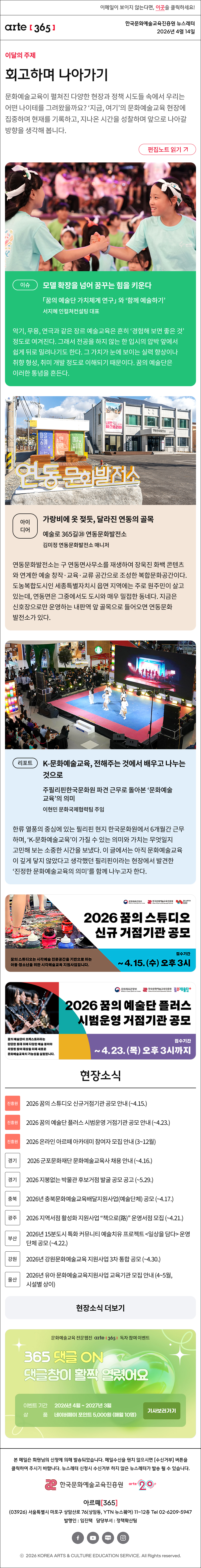 이메일이 보이지 않는다면, 이곳을 클릭하세요!
arte365 한국문화예술교육진흥원 뉴스레터 2026년 4월 14일

이달의 주제
회고하며 나아가기
문화예술교육이 펼쳐진 다양한 현장과 정책 시도들 속에서 우리는 어떤 나이테를 그려왔을까요? ‘지금, 여기’의 문화예술교육 현장에 집중하며 현재를 기록하고, 지나온 시간을 성찰하며 앞으로 나아갈 방향을 생각해 봅니다.
편집노트 읽기

이슈
모델 확장을 넘어 꿈꾸는 힘을 키운다
「꿈의 예술단 가치체계 연구」와 ‘함께 예술하기’
서지혜 인컬쳐컨설팅 대표
악기, 무용, 연극과 같은 장르 예술교육은 흔히 ‘경험해 보면 좋은 것’ 정도로 여겨진다. 그래서 전공을 하지 않는 한 입시의 압박 앞에서 쉽게 뒤로 밀려나기도 한다. 그 가치가 눈에 보이는 실력 향상이나 취향 형성, 취미 개발 정도로 이해되기 때문이다. 꿈의 예술단은 이러한 통념을 흔든다.

아이디어
가랑비에 옷 젖듯, 달라진 연동의 골목
예술로 365길㉘ 연동문화발전소
김미정 연동문화발전소 매니저
연동문화발전소는 구 연동면사무소를 재생하여 장욱진 화백 콘텐츠와 연계한 예술 창작·교육·교류 공간으로 조성한 복합문화공간이다. 도농복합도시인 세종특별자치시 읍면 지역에는 주로 원주민이 살고 있는데, 연동면은 그중에서도 도시와 매우 밀접한 동네다. 지금은 신호장으로만 운영하는 내판역 앞 골목으로 들어오면 연동문화발전소가 있다.

리포트
K-문화예술교육, 전해주는 것에서 배우고 나누는 것으로
주필리핀한국문화원 파견 근무로 돌아본 ‘문화예술교육’의 의미
이현민 문화국제협력팀 주임
한류 열풍의 중심에 있는 필리핀 현지 한국문화원에서 6개월간 근무하며, ‘K-문화예술교육’이 가질 수 있는 의미와 가치는 무엇일지 고민해 보는 소중한 시간을 보냈다. 이 글에서는 아직 문화예술교육이 깊게 닿지 않았다고 생각했던 필리핀이라는 현장에서 발견한 ‘진정한 문화예술교육의 의미’를 함께 나누고자 한다. 

2026 꿈의 스튜디오 신규 거점기관 공모
꿈의 스튜디오는 시각예술 전문공간을 기반으로 하는 아동·청소년을 위한 시각예술교육 지원사업입니다.
접수기간 ~ 4. 15. (수) 오후 3시

2026 꿈의 예술단 플러스 시범운영 거점기관 공모
꿈의 예술단이 오케스트라라는 단단한 토대 위에 다양한 예술 분야와 확장된 참여 대상을 더해 새로운 문화예술교육의 가능성을 실험합니다.
접수기간 ~ 4.23. (목) 오후 3시까지

현장소식
진흥원 2026 꿈의 스튜디오 신규거점기관 공모 안내 ~4.15.
진흥원 2026 꿈의 예술단 플러스 시범운영 거점기관 공모 안내 ~4.23.
진흥원 2026 온라인 아르떼 아카데미 참여자 모집 안내 3~12월
경기 2026 군포문화재단 문화예술교육사 채용 안내 ~4.16.
경기 2026 지붕없는 박물관 후보거점 발굴 공모 공고 ~5.29.
충북 2026년 충북문화예술교육배달지원사업예술단체 공모 ~4.17.
광주 2026 지역서점 활성화 지원사업 “책으로路” 운영서점 모집 ~4.21.
부산 2026년 15분도시 특화 커뮤니티 예술치유 프로젝트 일상을 담다 운영단체 공모 ~4.22.
강원 2026년 강원문화예술교육 지원사업 3차 통합 공모 ~4.30.
울산 2026년 유아 문화예술교육지원사업 교육기관 모집 안내 4~5월, 시설별 상이
현장소식 더보기

문화예술교육 전문 웹진 arte365 독자 참여 이벤트
365 댓글 ON 댓글창이 활짝 열렸어요
이벤트 기간 2026년 4월 ~ 2027년 3월
상품 네이버페이 포인트 5,000원 (매월 10명)
기사보러가기

arte365 본 메일은 회원님의 신청에 의해 발송되었습니다. 메일 수신을 원치 않으시면 수신거부 버튼을 클릭하여 주시기 바랍니다. 뉴스레터 신청시 수신거부 하지 않은 뉴스레터가 발송될 수 있습니다.
한국문화예술교육진흥원 arte20+
아르떼365
03926 서울특별시 마포구 상암산로 76 상암동, YTN 뉴스퀘어 11~12층 Tel 02-6209-5945
발행인: 임진택 담당부서: 전략사업팀
페이스북 바로가기 유튜브 바로가기 블로그 바로가기 인스타 바로가기
ⓒ2025 KOREA ARTS & CULTURE EDUCATION SERVICE. All Right reserved