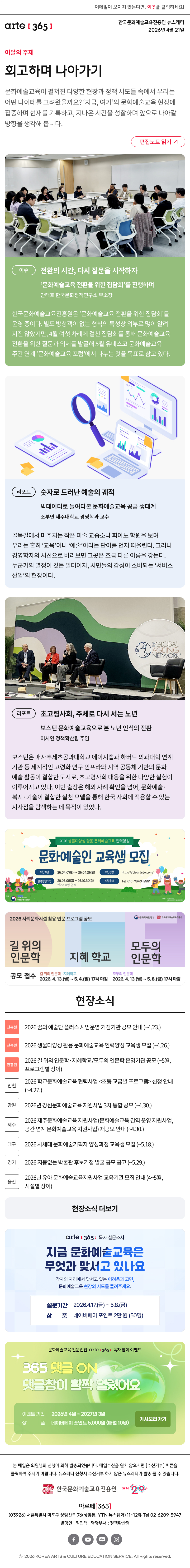 이메일이 보이지 않는다면, 이곳을 클릭하세요!
arte365 한국문화예술교육진흥원 뉴스레터 2026년 4월 21일

이달의 주제
회고하며 나아가기
문화예술교육이 펼쳐진 다양한 현장과 정책 시도들 속에서 우리는 어떤 나이테를 그려왔을까요? ‘지금, 여기’의 문화예술교육 현장에 집중하며 현재를 기록하고, 지나온 시간을 성찰하며 앞으로 나아갈 방향을 생각해 봅니다.
편집노트 읽기

이슈
전환의 시간, 다시 질문을 시작하자
‘문화예술교육 전환을 위한 집담회’를 진행하며
안태호 한국문화정책연구소 부소장
한국문화예술교육진흥원은 ‘문화예술교육 전환을 위한 집담회’를 운영 중이다. 별도 방청객이 없는 형식의 특성상 외부로 많이 알려지진 않았지만, 4월 여섯 차례에 걸친 집담회를 통해 문화예술교육 전환을 위한 질문과 의제를 발굴해 5월 유네스코 문화예술교육 주간 연계 ‘문화예술교육 포럼’에서 나누는 것을 목표로 삼고 있다. 

리포트
숫자로 드러난 예술의 궤적
빅데이터로 들여다본 문화예술교육 공급 생태계
조부연 제주대학교 경영학과 교수
골목길에서 마주치는 작은 미술 교습소나 피아노 학원을 보며 우리는 흔히 ‘교육’이나 ‘예술’이라는 단어를 먼저 떠올린다. 그러나 경영학자의 시선으로 바라보면 그곳은 조금 다른 이름을 갖는다. 누군가의 열정이 깃든 일터이자, 시민들의 감성이 소비되는 ‘서비스 산업’의 현장이다.

리포트
초고령사회, 주체로 다시 서는 노년
보스턴 문화예술교육으로 본 노년 인식의 전환
이시연 정책확산팀 주임
보스턴은 매사추세츠공과대학교 에이지랩과 하버드 의과대학 연계 기관 등 세계적인 고령화 연구 인프라와 지역 공동체 기반의 문화예술 활동이 결합한 도시로, 초고령사회 대응을 위한 다양한 실험이 이루어지고 있다. 이번 출장은 해외 사례 확인을 넘어, 문화예술·복지·기술이 결합한 실천 모델을 통해 한국 사회에 적용할 수 있는 시사점을 탐색하는 데 목적이 있었다.

2026 생물다양성 활용 문화예술교육 인력양성
문화예술인 교육생 모집
모집기간 26.04.07화 ~ 26.04.26일
모집신청 https://bioartedu.com
인력 양성 기간 26.05.08금 ~ 26.10.30금 *학교 수업 연계
모집문의 Tel. 010-7340-2881

2026 사회문화시설 활용 인문 프로그램 공모 | 문화체육관광부 | 한국문화예술교육진흥원
길 위의 인문학 지혜 학교 모두의 인문학
공모 접수 길 위의 인문학 - 지혜학교 2026. 4. 13.월 ~ 5. 4.월 17시 마감
모두의 인문학 2026. 4. 13.월 ~ 5. 8.금 17시 마감

현장소식
진흥원 2026 꿈의 예술단 플러스 시범운영 거점기관 공모 안내 ~4.23.
진흥원 2026 생물다양성 활용 문화예술교육 인력양성 교육생 모집 ~4.26.
진흥원 2026 길 위의 인문학·지혜학교/모두의 인문학 운영기관 공모 ~5월, 프로그램별 상이
인천 2026 학교문화예술교육 협력사업 초등 교급별 프로그램 신청 안내 ~4.27.
강원 2026년 강원문화예술교육 지원사업 3차 통합 공모 ~4.30.
제주 2026 제주문화예술교육 지원사업문화예술교육 권역 운영 지원사업, 공간 연계 문화예술교육 지원사업 재공모 안내 ~4.30.
대구 2026 차세대 문화예술기획자 양성과정 교육생 모집 ~5.18.
경기 2026 지붕없는 박물관 후보거점 발굴 공모 공고 ~5.29.
울산 2026년 유아 문화예술교육지원사업 교육기관 모집 안내 4~5월, 시설별 상이
현장소식 더보기

arte365 독자 설문조사
지금 문화예술교육은 무엇과 맞서고 있나요
각자의 자리에서 맞서고 있는 어려움과 고민, 문화예술교육 현장의 시도를 들려주세요.
설문기간 2026.4.17.금 ~ 5.8.금
상 품 네이버페이 포인트 2만 원 50명

문화예술교육 전문 웹진 arte365 독자 참여 이벤트
365 댓글 ON 댓글창이 활짝 열렸어요
이벤트 기간 2026년 4월 ~ 2027년 3월
상품 네이버페이 포인트 5,000원 (매월 10명)
기사보러가기

arte365 본 메일은 회원님의 신청에 의해 발송되었습니다. 메일 수신을 원치 않으시면 수신거부 버튼을 클릭하여 주시기 바랍니다. 뉴스레터 신청시 수신거부 하지 않은 뉴스레터가 발송될 수 있습니다.
한국문화예술교육진흥원 arte20+
아르떼365
03926 서울특별시 마포구 상암산로 76 상암동, YTN 뉴스퀘어 11~12층 Tel 02-6209-5945
발행인: 임진택 담당부서: 전략사업팀
페이스북 바로가기 유튜브 바로가기 블로그 바로가기 인스타 바로가기
ⓒ2025 KOREA ARTS & CULTURE EDUCATION SERVICE. All Right reserved