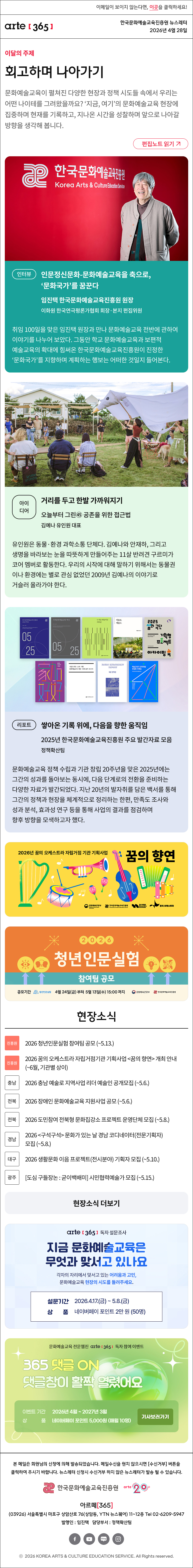 이메일이 보이지 않는다면, 이곳을 클릭하세요!
arte365 한국문화예술교육진흥원 뉴스레터 2026년 4월 28일

이달의 주제
회고하며 나아가기
문화예술교육이 펼쳐진 다양한 현장과 정책 시도들 속에서 우리는 어떤 나이테를 그려왔을까요? ‘지금, 여기’의 문화예술교육 현장에 집중하며 현재를 기록하고, 지나온 시간을 성찰하며 앞으로 나아갈 방향을 생각해 봅니다.
편집노트 읽기

인터뷰
인문정신문화-문화예술교육을 축으로, ‘문화국가’를 꿈꾼다
임진택 한국문화예술교육진흥원 원장 
이화원 한국연극평론가협회 회장·본지 편집위원
취임 100일을 맞은 임진택 원장과 만나 문화예술교육 전반에 관하여 이야기를 나누어 보았다. 그동안 학교 문화예술교육과 보편적 예술교육의 확대에 힘써온 한국문화예술교육진흥원이 진정한 ‘문화국가’를 지향하며 계획하는 행보는 어떠한 것일지 들어본다. 

아이디어
거리를 두고 한발 가까워지기
오늘부터 그린㊺ 공존을 위한 접근법
김예나 유인원 대표
유인원은 동물·환경 과학소통 단체다. 김예나와 안재하, 그리고 생명을 바라보는 눈을 따뜻하게 만들어주는 11살 반려견 구르미가 코어 멤버로 활동한다. 우리의 시작에 대해 말하기 위해서는 동물권이나 환경에는 별로 관심 없었던 2009년 김예나의 이야기로 거슬러 올라가야 한다.

리포트
쌓아온 기록 위에, 다음을 향한 움직임
2025년 한국문화예술교육진흥원 주요 발간자료 모음 
정책확산팀
문화예술교육 정책 수립과 기관 창립 20주년을 맞은 2025년에는 그간의 성과를 돌아보는 동시에, 다음 단계로의 전환을 준비하는 다양한 자료가 발간되었다. 지난 20년의 발자취를 담은 백서를 통해 그간의 정책과 현장을 체계적으로 정리하는 한편, 만족도 조사와 성과 분석, 효과성 연구 등을 통해 사업의 결과를 점검하며 향후 방향을 모색하고자 했다.

2026년 꿈의 오케스트라 자립거점 기관 기획사업 꿈의 향연
문화체육관광부 | 한국문화예술교육진흥원 | 꿈의 예술관 | 꿈의 오케스트라

2026 청년인문실험 참여팀 공모
공모기간 청년인물실험 4월 24일(금) 부터 5월 13일(목)까지
문화체육관광부 | 한국문화예술교육진흥원

현장소식
진흥원 2026 청년인문실험 참여팀 공모 ~5.13.
진흥원 2026 꿈의 오케스트라 자립거점기관 기획사업 꿈의 향연 개최 안내 ~6월, 기관별 상이
충남 2026 충남 예술로 지역사업 리더 예술인 공개모집 ~5.6.
전북 2026 장애인 문화예술교육 지원사업 공모 ~5.6.
전북 2026 도민참여 전북형 문화집강소 프로젝트 운영단체 모집 ~5.8. 
경남 2026 구석구석 문화가 있는 날 경남 코디네이터전문기획자 모집 ~5.8.
대구 2026 생활문화 이음 프로젝트전시분야 기획자 모집 ~5.10.
광주 [도심 구들장논 : 굳이백배미] 시민협력예술가 모집 ~5.15.
현장소식 더보기

arte365 독자 설문조사
지금 문화예술교육은 무엇과 맞서고 있나요
각자의 자리에서 맞서고 있는 어려움과 고민, 문화예술교육 현장의 시도를 들려주세요.
설문기간 2026.4.17.금 ~ 5.8.금
상 품 네이버페이 포인트 2만 원 50명

문화예술교육 전문 웹진 arte365 독자 참여 이벤트
365 댓글 ON 댓글창이 활짝 열렸어요
이벤트 기간 2026년 4월 ~ 2027년 3월
상품 네이버페이 포인트 5,000원 (매월 10명)
기사보러가기

arte365 본 메일은 회원님의 신청에 의해 발송되었습니다. 메일 수신을 원치 않으시면 수신거부 버튼을 클릭하여 주시기 바랍니다. 뉴스레터 신청시 수신거부 하지 않은 뉴스레터가 발송될 수 있습니다.
한국문화예술교육진흥원 arte20+
아르떼365
03926 서울특별시 마포구 상암산로 76 상암동, YTN 뉴스퀘어 11~12층 Tel 02-6209-5945
발행인: 임진택 담당부서: 전략사업팀
페이스북 바로가기 유튜브 바로가기 블로그 바로가기 인스타 바로가기
ⓒ2025 KOREA ARTS & CULTURE EDUCATION SERVICE. All Right reserved