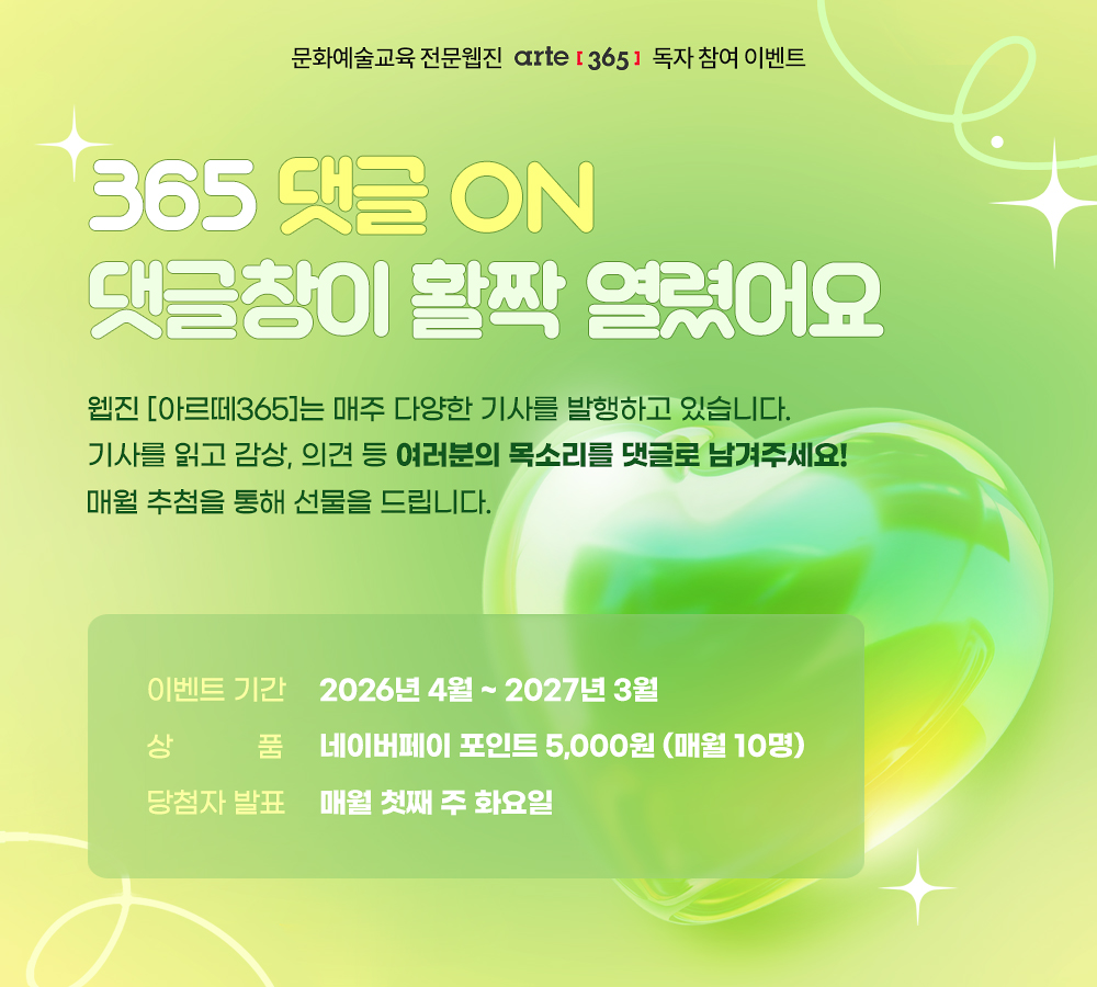 문화예술교육 전문 웹진 아르떼365 독자 참여 이벤트
365 댓글 ON
댓글창이 활짝 열렸어요
웹진 [아르떼365]는 매주 다양한 기사를 발행하고 있습니다.
기사를 읽고 감상, 의견 등 여러분의 목소리를 댓글로 남겨주세요!
매월 추첨을 통해 선물을 드립니다. 
* 이벤트 기간 : 2026년 4월 ~ 2027년 3월
* 상품 : 네이버페이 포인트 5,000원 (매월 10명)
* 당첨자 발표 : 매월 첫째 주 화요일