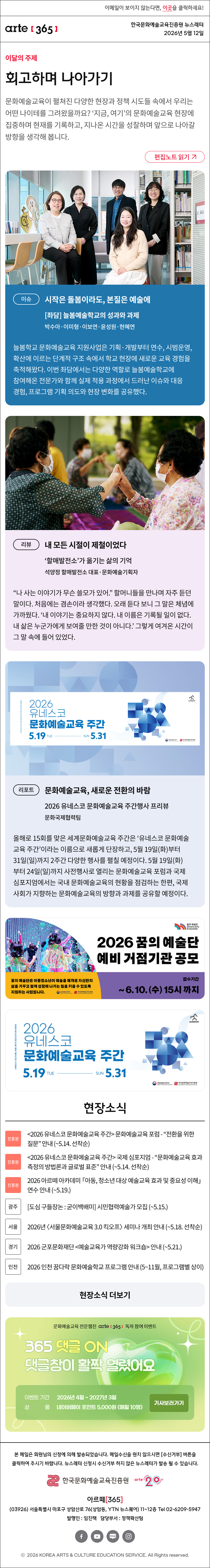 이메일이 보이지 않는다면, 이곳을 클릭하세요!
arte365 한국문화예술교육진흥원 뉴스레터 2026년 5월 12일

이달의 주제
회고하며 나아가기
문화예술교육이 펼쳐진 다양한 현장과 정책 시도들 속에서 우리는 어떤 나이테를 그려왔을까요? ‘지금, 여기’의 문화예술교육 현장에 집중하며 현재를 기록하고, 지나온 시간을 성찰하며 앞으로 나아갈 방향을 생각해 봅니다.
편집노트 읽기

이슈
시작은 돌봄이라도, 본질은 예술에
[좌담] 늘봄예술학교의 성과와 과제
박수아·이미형·이보연·윤성원·현혜연
늘봄학교 문화예술교육 지원사업은 기획·개발부터 연수, 시범운영, 확산에 이르는 단계적 구조 속에서 학교 현장에 새로운 교육 경험을 축적해왔다. 이번 좌담에서는 다양한 역할로 늘봄예술학교에 참여해온 전문가와 함께 실제 적용 과정에서 드러난 이슈와 대응 경험, 프로그램 기획 의도와 현장 변화를 공유했다.

리뷰
내 모든 시절이 제철이었다
‘할매발전소’가 옮기는 삶의 기억
석양정 할매발전소 대표·문화예술기획자
“나 사는 이야기가 무슨 쓸모가 있어.” 할머니들을 만나며 자주 듣던 말이다. 처음에는 겸손이라 생각했다. 오래 듣다 보니 그 말은 체념에 가까웠다. ‘내 이야기는 중요하지 않다. 내 이름은 기록될 일이 없다. 내 삶은 누군가에게 보여줄 만한 것이 아니다.’ 그렇게 여겨온 시간이 그 말 속에 들어 있었다.

리포트
문화예술교육, 새로운 전환의 바람
2026 유네스코 문화예술교육 주간행사 프리뷰
문화국제협력팀
올해로 15회를 맞은 세계문화예술교육 주간은 ‘유네스코 문화예술교육 주간’이라는 이름으로 새롭게 단장하고, 5월 19일(화)부터 31일(일)까지 2주간 다양한 행사를 펼칠 예정이다. 5월 19일(화)부터 24일(일)까지 사전행사로 열리는 문화예술교육 포럼과 국제심포지엄에서는 국내 문화예술교육의 현황을 점검하는 한편, 국제사회가 지향하는 문화예술교육의 방향과 과제를 공유할 예정이다.

2026년 꿈의 예술단 예비 거점기관 공모
꿈의 예술단은 아동청소년이 예술을 매개로 자신만의 삶을 가꾸고 함께 성장해 나가는 힘을 키울 수 있더록 지원하는 사업입니다.
문화체육관광부 한국문화예술교육진흥원

2026 유네스코 문화예술교육 주간
5.19 TUE - SUN 5.31
문화체육관광부 한국문화예술교육진흥원

현장소식
진흥원 2026 유네스코 문화예술교육 주간 문화예술교육 포럼 - “전환을 위한 질문” 안내 ~5.14. 선착순
진흥원 2026 유네스코 문화예술교육 주간 국제 심포지엄 - “문화예술교육 효과측정의 방법론과 글로벌 표준” 안내 ~5.14. 선착순
진흥원 2026 아르떼 아카데미 「아동, 청소년 대상 예술교육 효과 및 중요성 이해」 연수 안내 ~5.19.
광주 도심 구들장논 : 굳이백배미 시민협력예술가 모집 ~5.15.
서울 2026년 〈서울문화예술교육 3.0 킥오프〉 세미나 개최 안내 ~5.18. 선착순
경기 2026 군포문화재단 예술교육가 역량강화 워크숍 안내 ~5.21.
인천 2026 인천 꿈다락 문화예술학교 프로그램 안내 5~11월, 프로그램별 상이
현장소식 더보기

arte365 독자 설문조사
지금 문화예술교육은 무엇과 맞서고 있나요
각자의 자리에서 맞서고 있는 어려움과 고민, 문화예술교육 현장의 시도를 들려주세요.
설문기간 2026.4.17.금 ~ 5.8.금
상 품 네이버페이 포인트 2만 원 50명

문화예술교육 전문 웹진 arte365 독자 참여 이벤트
365 댓글 ON 댓글창이 활짝 열렸어요
이벤트 기간 2026년 4월 ~ 2027년 3월
상품 네이버페이 포인트 5,000원 (매월 10명)
기사보러가기

arte365 본 메일은 회원님의 신청에 의해 발송되었습니다. 메일 수신을 원치 않으시면 수신거부 버튼을 클릭하여 주시기 바랍니다. 뉴스레터 신청시 수신거부 하지 않은 뉴스레터가 발송될 수 있습니다.
한국문화예술교육진흥원 arte20+
아르떼365
03926 서울특별시 마포구 상암산로 76 상암동, YTN 뉴스퀘어 11~12층 Tel 02-6209-5945
발행인: 임진택 담당부서: 전략사업팀
페이스북 바로가기 유튜브 바로가기 블로그 바로가기 인스타 바로가기
ⓒ2025 KOREA ARTS & CULTURE EDUCATION SERVICE. All Right reserved
