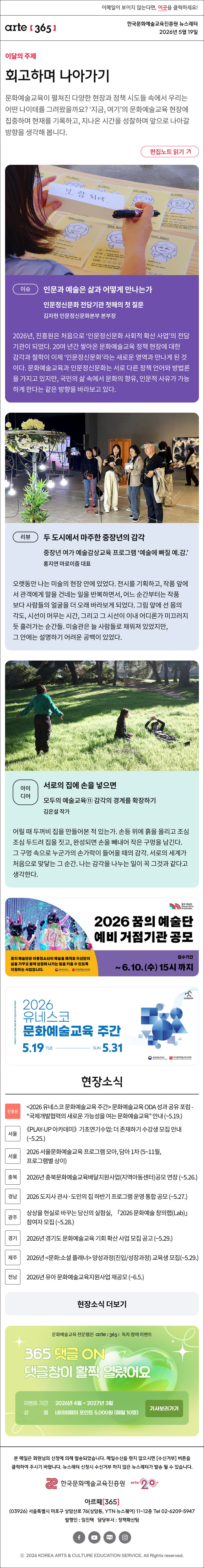 이메일이 보이지 않는다면, 이곳을 클릭하세요!
arte365 한국문화예술교육진흥원 뉴스레터 2026년 5월 19일

이달의 주제
회고하며 나아가기
문화예술교육이 펼쳐진 다양한 현장과 정책 시도들 속에서 우리는 어떤 나이테를 그려왔을까요? ‘지금, 여기’의 문화예술교육 현장에 집중하며 현재를 기록하고, 지나온 시간을 성찰하며 앞으로 나아갈 방향을 생각해 봅니다.
편집노트 읽기

이슈
인문과 예술은 삶과 어떻게 만나는가
인문정신문화 전담기관 첫해의 첫 질문
김자현 인문정신문화본부 본부장
2026년, 진흥원은 처음으로 ‘인문정신문화 사회적 확산 사업’의 전담기관이 되었다. 20여 년간 쌓아온 문화예술교육 정책 현장에 대한 감각과 철학이 이제 ‘인문정신문화’라는 새로운 영역과 만나게 된 것이다. 문화예술교육과 인문정신문화는 서로 다른 정책 언어와 방법론을 가지고 있지만, 국민의 삶 속에서 문화의 향유, 인문적 사유가 가능하게 한다는 같은 방향을 바라보고 있다. 

리뷰
두 도시에서 마주한 중장년의 감각
문화예술 감상 프로그램 ‘예술에 빠질 예.감.’
홍지연 마로이즘 대표
오랫동안 나는 미술의 현장 안에 있었다. 전시를 기획하고, 작품 앞에서 관객에게 말을 건네는 일을 반복하면서, 어느 순간부터는 작품보다 사람들의 얼굴을 더 오래 바라보게 되었다. 그림 앞에 선 몸의 각도, 시선이 머무는 시간, 그리고 그 시선이 이내 어디론가 미끄러지듯 흘러가는 순간들. 미술관은 늘 사람들로 채워져 있었지만, 그 안에는 설명하기 어려운 공백이 있었다.

아이디어
서로의 집에 손을 넣으면
모두의 예술교육⑪ 감각의 경계를 확장하기
김은설 작가
어릴 때 두꺼비 집을 만들어본 적 있는가. 손등 위에 흙을 올리고 조심조심 두드려 집을 짓고, 완성되면 손을 빼내어 작은 구멍을 남긴다. 그 구멍 속으로 누군가의 손가락이 들어올 때의 감각. 서로의 세계가 처음으로 맞닿는 그 순간. 나는 감각을 나누는 일이 꼭 그것과 같다고 생각한다.

2026년 꿈의 예술단 예비 거점기관 공모
꿈의 예술단은 아동청소년이 예술을 매개로 자신만의 삶을 가꾸고 함께 성장해 나가는 힘을 키울 수 있더록 지원하는 사업입니다.
문화체육관광부 한국문화예술교육진흥원

2026 유네스코 문화예술교육 주간
5.19 TUE - SUN 5.31
문화체육관광부 한국문화예술교육진흥원

현장소식
진흥원 2026 유네스코 문화예술교육 주간 문화예술교육 ODA 성과 공유 포럼 - “국제개발협력의 새로운 가능성을 여는 문화예술교육” 안내 ~5.19.
서울 《PLAY-UP 아카데미》 기초연기수업: 더 존재하기 수강생 모집 안내 ~5.25.
서울 2026 서울문화예술교육 프로그램 모아, 담아 1차 5~11월, 프로그램별 상이
충북 2026년 충북문화예술교육배달지원사업지역아동센터공모 연장 ~5.26.
경남 2026 도지사 관사·도민의 집 하반기 프로그램 운영 통합 공모 ~5.27.
광주 상상을 현실로 바꾸는 당신의 실험실, 「2026 문화예술 창의랩Lab」 참여자 모집 ~5.28.
경기 2026년 경기도 문화예술교육 기회 확산 사업 모집 공고 ~5.29.
제주 2026년 문화:소셜 플래너 양성과정진입/성장과정 교육생 모집 ~5.29.
전남 2026년 유아 문화예술교육지원사업 재공모 ~6.5.
현장소식 더보기

arte365 독자 설문조사
지금 문화예술교육은 무엇과 맞서고 있나요
각자의 자리에서 맞서고 있는 어려움과 고민, 문화예술교육 현장의 시도를 들려주세요.
설문기간 2026.4.17.금 ~ 5.8.금
상 품 네이버페이 포인트 2만 원 50명

문화예술교육 전문 웹진 arte365 독자 참여 이벤트
365 댓글 ON 댓글창이 활짝 열렸어요
이벤트 기간 2026년 4월 ~ 2027년 3월
상품 네이버페이 포인트 5,000원 (매월 10명)
기사보러가기

arte365 본 메일은 회원님의 신청에 의해 발송되었습니다. 메일 수신을 원치 않으시면 수신거부 버튼을 클릭하여 주시기 바랍니다. 뉴스레터 신청시 수신거부 하지 않은 뉴스레터가 발송될 수 있습니다.
한국문화예술교육진흥원 arte20+
아르떼365
03926 서울특별시 마포구 상암산로 76 상암동, YTN 뉴스퀘어 11~12층 Tel 02-6209-5945
발행인: 임진택 담당부서: 전략사업팀
페이스북 바로가기 유튜브 바로가기 블로그 바로가기 인스타 바로가기
ⓒ2025 KOREA ARTS & CULTURE EDUCATION SERVICE. All Right reserved