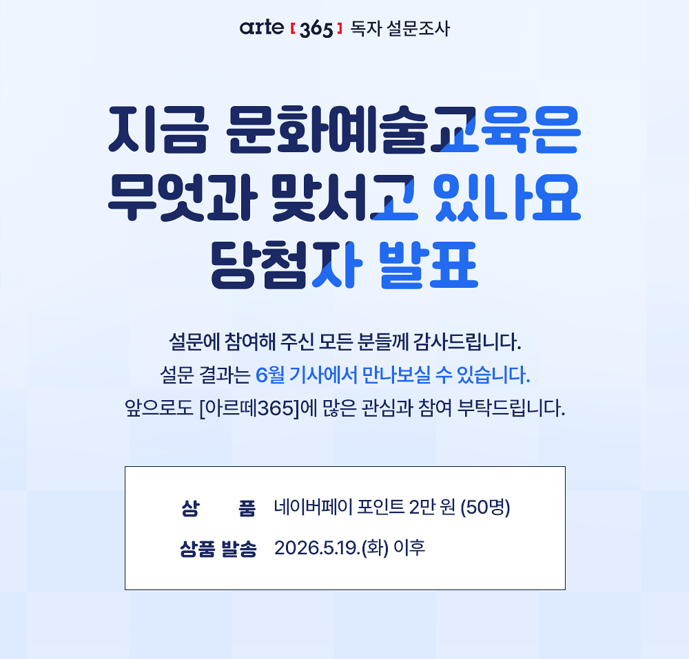 [아르떼365] 독자 설문조사
지금 문화예술교육은 
무엇과 맞서고 있나요
당첨자 발표

설문에 참여해 주신 모든 분들께 감사드립니다.
설문 결과는 6월 기사에서 만나보실 수 있습니다.
앞으로도 [아르떼365]에 많은 관심과 참여 부탁드립니다.

상 품 네이버페이 포인트 2만 원 (50명)
상품 발송 2026.5.19.(화) 이후