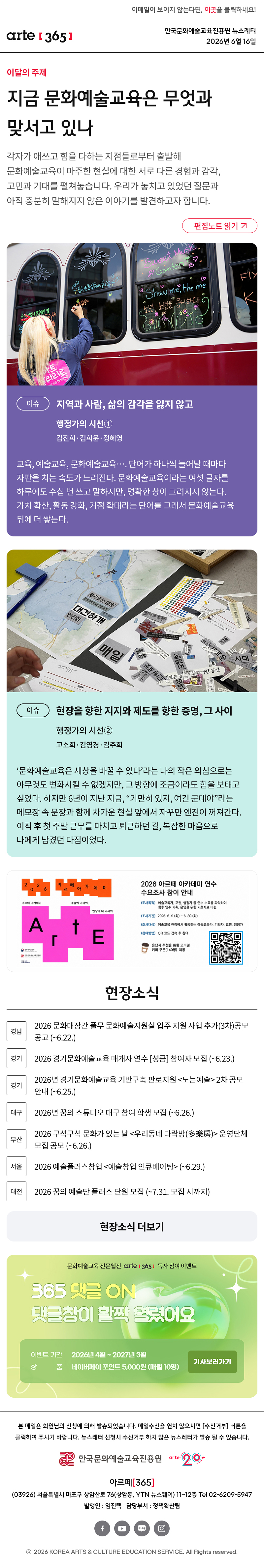 이메일이 보이지 않는다면, 이곳을 클릭하세요!
arte365 한국문화예술교육진흥원 뉴스레터 2026년 6월 16일

지금 문화예술교육은 무엇과 맞서고 있나
각자가 애쓰고 힘을 다하는 지점들로부터 출발해 문화예술교육이 마주한 현실에 대한 서로 다른 경험과 감각, 고민과 기대를 펼쳐놓습니다. 우리가 놓치고 있었던 질문과 아직 충분히 말해지지 않은 이야기를 발견하고자 합니다.
이슈
지역과 사람, 삶의 감각을 잃지 않고
행정가의 시선①
김진희·김희윤·정혜영

교육, 예술교육, 문화예술교육…. 단어가 하나씩 늘어날 때마다 자판을 치는 속도가 느려진다. 문화예술교육이라는 여섯 글자를 하루에도 수십 번 쓰고 말하지만, 명확한 상이 그려지지 않는다. 가치 확산, 활동 강화, 거점 확대라는 단어를 그래서 문화예술교육 뒤에 더 쌓는다.
이슈
현장을 향한 지지와 제도를 향한 증명, 그 사이
행정가의 시선②	
고소희·김영경·김주희

‘문화예술교육은 세상을 바꿀 수 있다’라는 나의 작은 외침으로는 아무것도 변화시킬 수 없겠지만, 그 방향에 조금이라도 힘을 보태고 싶었다. 하지만 6년이 지난 지금, “가만히 있자, 여긴 군대야”라는 메모장 속 문장과 함께 차가운 현실 앞에서 자꾸만 엔진이 꺼져간다. 이직 후 첫 주말 근무를 마치고 퇴근하던 길, 복잡한 마음으로 나에게 남겼던 다짐이었다.

[현장소식]

[경남] 2026 문화대장간 풀무 문화예술지원실 입주 지원 사업 추가(3차)공모 공고 (~6.22.)

[경기] 2026 경기문화예술교육 매개자 연수 [성큼] 참여자 모집 (~6.23.)

[경기] 2026년 경기문화예술교육 기반구축 판로지원 <노는예술> 2차 공모 안내 (~6.25.)

[대구] 2026년 꿈의 스튜디오 대구 참여 학생 모집 (~6.26.)

[부산] 2026 구석구석 문화가 있는 날 <우리동네 다락방(多樂房)> 운영단체 모집 공모 (~6.26.)

[대전] 2026 꿈의 예술단 플러스 단원 모집 (~7.31. 모집 시까지)


문화예술교육 전문 웹진 arte365 독자참여 이벤트
슬기로운 댓글생활
기사 보러 가기

arte365 본 메일은 회원님의 신청에 의해 발송되었습니다. 메일 수신을 원치 않으시면 수신거부 버튼을 클릭하여 주시기 바랍니다. 뉴스레터 신청시 수신거부 하지 않은 뉴스레터가 발송될 수 있습니다.
한국문화예술교육진흥원 arte20+
아르떼365
03926 서울특별시 마포구 상암산로 76 상암동, YTN 뉴스퀘어 11~12층 Tel 02-6209-5945
발행인: 임진택 담당부서: 전략사업팀
페이스북 바로가기 유튜브 바로가기 블로그 바로가기 인스타 바로가기
ⓒ2025 KOREA ARTS & CULTURE EDUCATION SERVICE. All Right reserved