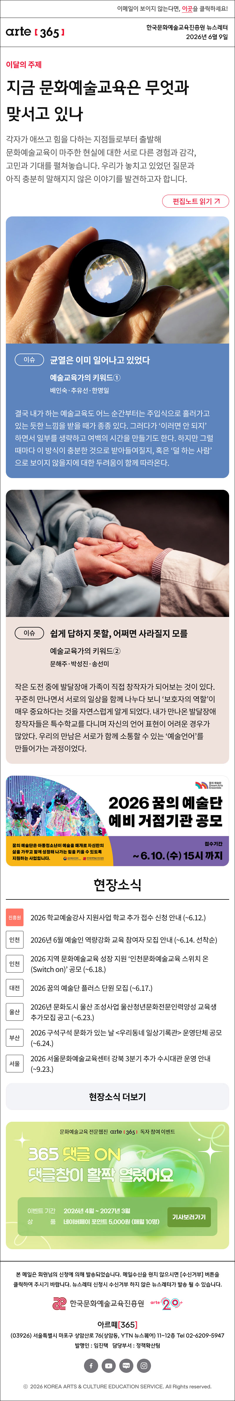 이메일이 보이지 않는다면, 이곳을 클릭하세요!
arte365 한국문화예술교육진흥원 뉴스레터
 2026년 6월 9일
지금 문화예술교육은 무엇과 맞서고 있나
각자가 애쓰고 힘을 다하는 지점들로부터 출발해 문화예술교육이 마주한 현실에 대한 서로 다른 경험과 감각, 고민과 기대를 펼쳐놓습니다. 우리가 놓치고 있었던 질문과 아직 충분히 말해지지 않은 이야기를 발견하고자 합니다.
이슈
균열은 이미 일어나고 있었다
예술교육가의 키워드①
배인숙·추유선·한명일

결국 내가 하는 예술교육도 어느 순간부터는 주입식으로 흘러가고 있는 듯한 느낌을 받을 때가 종종 있다. 그러다가 ‘이러면 안 되지’하면서 일부를 생략하고 여백의 시간을 만들기도 한다. 하지만 그럴 때마다 이 방식이 충분한 것으로 받아들여질지, 혹은 ‘덜 하는 사람’으로 보이지 않을지에 대한 두려움이 함께 따라온다.
이슈
쉽게 답하지 못할, 어쩌면 사라질지 모를
예술교육가의 키워드②	
문해주·박성진·송선미

작은 도전 중에 발달장애 가족이 직접 창작자가 되어보는 것이 있다. 꾸준히 만나면서 서로의 일상을 함께 나누다 보니 ‘보호자의 역할’이 매우 중요하다는 것을 자연스럽게 알게 되었다. 내가 만나온 발달장애 창작자들은 특수학교를 다니며 자신의 언어 표현이 어려운 경우가 많았다. 우리의 만남은 서로가 함께 소통할 수 있는 ‘예술 언어’를 만들어가는 과정이었다.

현장소식

진흥원 2026 학교예술강사 지원사업 학교 추가 접수 신청 안내 (~6.12.)
인천 2026년 6월 예술인 역량강화 교육 참여자 모집 안내 (~6.14. 선착순)
인천 2026 지역 문화예술교육 성장 지원 ‘인천문화예술교육 스위치 온(Switch on)’ 공모 (~6.18.)
대전 2026 꿈의 예술단 플러스 단원 모집 (~6.17.)
울산 2026년 문화도시 울산 조성사업 울산청년문화전문인력양성 교육생 추가모집 공고 (~6.23.)
부산 2026 구석구석 문화가 있는 날 우리동네 일상기록관 운영단체 공모 (~6.24.)
서울 2026 서울문화예술교육센터 강북 3분기 추가 수시대관 운영 안내 (~9.23.)

댓글 이벤트 배너

arte365 본 메일은 회원님의 신청에 의해 발송되었습니다. 메일 수신을 원치 않으시면 수신거부 버튼을 클릭하여 주시기 바랍니다. 뉴스레터 신청시 수신거부 하지 않은 뉴스레터가 발송될 수 있습니다.
한국문화예술교육진흥원 arte20+
아르떼365
03926 서울특별시 마포구 상암산로 76 상암동, YTN 뉴스퀘어 11~12층 Tel 02-6209-5945
발행인: 임진택 담당부서: 전략사업팀
페이스북 바로가기 유튜브 바로가기 블로그 바로가기 인스타 바로가기
ⓒ2025 KOREA ARTS & CULTURE EDUCATION SERVICE. All Right reserved