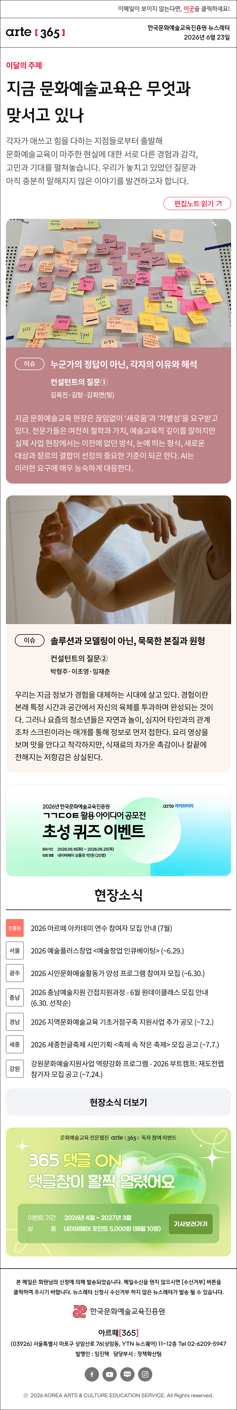 이메일이 보이지 않는다면, 이곳을 클릭하세요!
arte365 한국문화예술교육진흥원 뉴스레터 2026년 6월 23일

지금 문화예술교육은 무엇과 맞서고 있나
각자가 애쓰고 힘을 다하는 지점들로부터 출발해 문화예술교육이 마주한 현실에 대한 서로 다른 경험과 감각, 고민과 기대를 펼쳐놓습니다. 우리가 놓치고 있었던 질문과 아직 충분히 말해지지 않은 이야기를 발견하고자 합니다.
이슈
누군가의 정답이 아닌, 각자의 이유와 해석
컨설턴트의 질문①
김옥진·김탕·김희연(팅)

지금 문화예술교육 현장은 끊임없이 ‘새로움’과 ‘차별성’을 요구받고 있다. 전문가들은 여전히 철학과 가치, 예술교육적 깊이를 말하지만 실제 사업 현장에서는 이전에 없던 방식, 눈에 띄는 형식, 새로운 대상과 장르의 결합이 선정의 중요한 기준이 되곤 한다. AI는 이러한 요구에 매우 능숙하게 대응한다.
이슈
솔루션과 모델링이 아닌, 묵묵한 본질과 원형
컨설턴트의 질문②
박형주·이초영·임재춘

우리는 지금 정보가 경험을 대체하는 시대에 살고 있다. 경험이란 본래 특정 시간과 공간에서 자신의 육체를 투과하며 완성되는 것이다. 그러나 요즘의 청소년들은 자연과 놀이, 심지어 타인과의 관계조차 스크린이라는 매개를 통해 정보로 먼저 접한다. 요리 영상을 보며 맛을 안다고 착각하지만, 식재료의 차가운 촉감이나 칼끝에 전해지는 저항감은 상실된다.

현장소식

진흥원 2026 아르떼 아카데미 연수 참여자 모집 안내 (7월)

서울 2026 예술플러스창업 <예술창업 인큐베이팅> (~6.29.)

광주 2026 시민문화예술활동가 양성 프로그램 참여자 모집 (~6.30.)

충남 2026 충남예술지원 간접지원과정 - 6월 원데이클래스 모집 안내 (6.30. 선착순)

경남 2026 지역문화예술교육 기초거점구축 지원사업 추가 공모 (~7.2.)

세종 2026 세종한글축제 시민기획 <축제 속 작은 축제> 모집 공고 (~7.7.)

강원 강원문화예술지원사업 역량강화 프로그램 - 2026 부트캠프: 재도전랩 참가자 모집 공고 (~7.24.)

댓글 이벤트 배너

arte365 본 메일은 회원님의 신청에 의해 발송되었습니다. 메일 수신을 원치 않으시면 수신거부 버튼을 클릭하여 주시기 바랍니다. 뉴스레터 신청시 수신거부 하지 않은 뉴스레터가 발송될 수 있습니다.
한국문화예술교육진흥원 arte20+
아르떼365
03926 서울특별시 마포구 상암산로 76 상암동, YTN 뉴스퀘어 11~12층 Tel 02-6209-5945
발행인: 임진택 담당부서: 전략사업팀
페이스북 바로가기 유튜브 바로가기 블로그 바로가기 인스타 바로가기
ⓒ2025 KOREA ARTS & CULTURE EDUCATION SERVICE. All Right reserved
