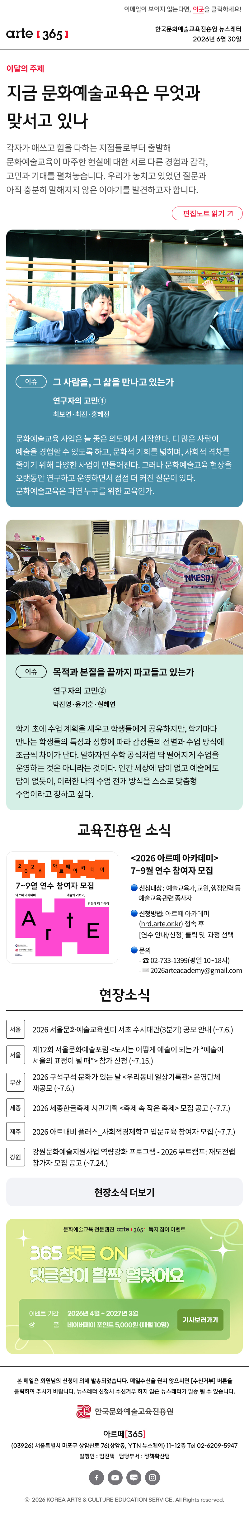 이메일이 보이지 않는다면, 이곳을 클릭하세요!
arte365 한국문화예술교육진흥원 뉴스레터 2026년 6월 30일


지금 문화예술교육은 무엇과 맞서고 있나
각자가 애쓰고 힘을 다하는 지점들로부터 출발해 문화예술교육이 마주한 현실에 대한 서로 다른 경험과 감각, 고민과 기대를 펼쳐놓습니다. 우리가 놓치고 있었던 질문과 아직 충분히 말해지지 않은 이야기를 발견하고자 합니다.
이슈
그 사람을, 그 삶을 만나고 있는가
연구자의 고민①
최보연·최진·홍혜전

문화예술교육 사업은 늘 좋은 의도에서 시작한다. 더 많은 사람이 예술을 경험할 수 있도록 하고, 문화적 기회를 넓히며, 사회적 격차를 줄이기 위해 다양한 사업이 만들어진다. 그러나 문화예술교육 현장을 오랫동안 연구하고 운영하면서 점점 더 커진 질문이 있다. 문화예술교육은 과연 누구를 위한 교육인가.
이슈
목적과 본질을 끝까지 파고들고 있는가
연구자의 고민②
박진영·윤기훈·현혜연

학기 초에 수업 계획을 세우고 학생들에게 공유하지만, 학기마다 만나는 학생들의 특성과 성향에 따라 감정들의 선별과 수업 방식에 조금씩 차이가 난다. 말하자면 수학 공식처럼 딱 떨어지게 수업을 운영하는 것은 아니라는 것이다. 인간 세상에 답이 없고 예술에도 답이 없듯이, 이러한 나의 수업 전개 방식을 스스로 맞춤형 수업이라고 칭하고 싶다. 


2026 아르떼 아카데미 7~9월 연수 참여자 모집
신청대상: 예술교육가, 교원, 행정인력 등예술교육 관련 종사자
신청기간: 해당 연수 시작 월 기준 1개월 전1일 오전 10시부터 ~ 마감 시까지
신청방법
 - 아르떼 아카데미(hrd.arte.or.kr) 검색 후 로그인
 - 연수 안내/신청 클릭 및 과정 선택
 - 상단 신청 작성
문의
 - ☎ 02-733-1399(평일 10~18시)
 - ✉ 2026arteacademy@gmail.com
현장소식

진흥원 2026 아르떼 아카데미 연수 참여자 모집 안내 (7월)

서울 2026 서울문화예술교육센터 서초 수시대관(3분기) 공모 안내 (~7.6.)

서울 제12회 서울문화예술포럼 도시는 어떻게 예술이 되는가 “예술이 서울의 표정이 될 때” 참가 신청 (~7.15.)

부산 2026 구석구석 문화가 있는 날 우리동네 일상기록관 운영단체 재공모 (~7.6.)

세종 2026 세종한글축제 시민기획 축제 속 작은 축제 모집 공고 (~7.7.)

제주 2026 아트내비 플러스_사회적경제학교 입문교육 참여자 모집 (~7.7.)

강원 강원문화예술지원사업 역량강화 프로그램 - 2026 부트캠프: 재도전랩 참가자 모집 공고 (~7.24.)


댓글 이벤트 배너

arte365 본 메일은 회원님의 신청에 의해 발송되었습니다. 메일 수신을 원치 않으시면 수신거부 버튼을 클릭하여 주시기 바랍니다. 뉴스레터 신청시 수신거부 하지 않은 뉴스레터가 발송될 수 있습니다.
한국문화예술교육진흥원 arte20+
아르떼365
03926 서울특별시 마포구 상암산로 76 상암동, YTN 뉴스퀘어 11~12층 Tel 02-6209-5945
발행인: 임진택 담당부서: 전략사업팀
페이스북 바로가기 유튜브 바로가기 블로그 바로가기 인스타 바로가기
ⓒ2025 KOREA ARTS & CULTURE EDUCATION SERVICE. All Right reserved
